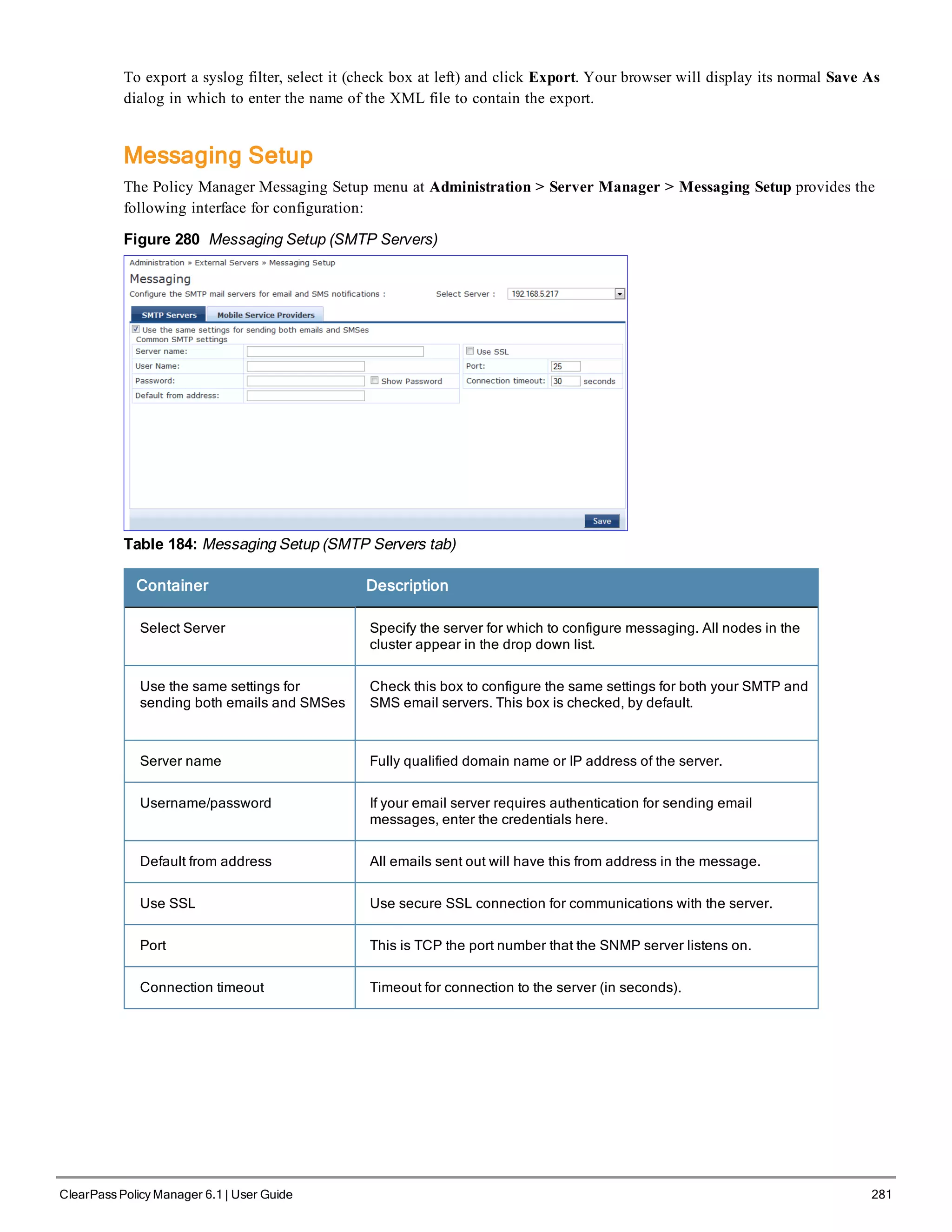 To export a syslog filter, select it (check box at left) and click Export. Your browser will display its normal Save As
dialog in which to enter the name of the XML file to contain the export.
Messaging Setup
The Policy Manager Messaging Setup menu at Administration > Server Manager > Messaging Setup provides the
following interface for configuration:
Figure 280 Messaging Setup (SMTP Servers)
Table 184: Messaging Setup (SMTP Servers tab)
Container Description
Select Server Specify the server for which to configure messaging. All nodes in the
cluster appear in the drop down list.
Use the same settings for
sending both emails and SMSes
Check this box to configure the same settings for both your SMTP and
SMS email servers. This box is checked, by default.
Server name Fully qualified domain name or IP address of the server.
Username/password If your email server requires authentication for sending email
messages, enter the credentials here.
Default from address All emails sent out will have this from address in the message.
Use SSL Use secure SSL connection for communications with the server.
Port This is TCP the port number that the SNMP server listens on.
Connection timeout Timeout for connection to the server (in seconds).
ClearPass Policy Manager 6.1 | User Guide 281
 