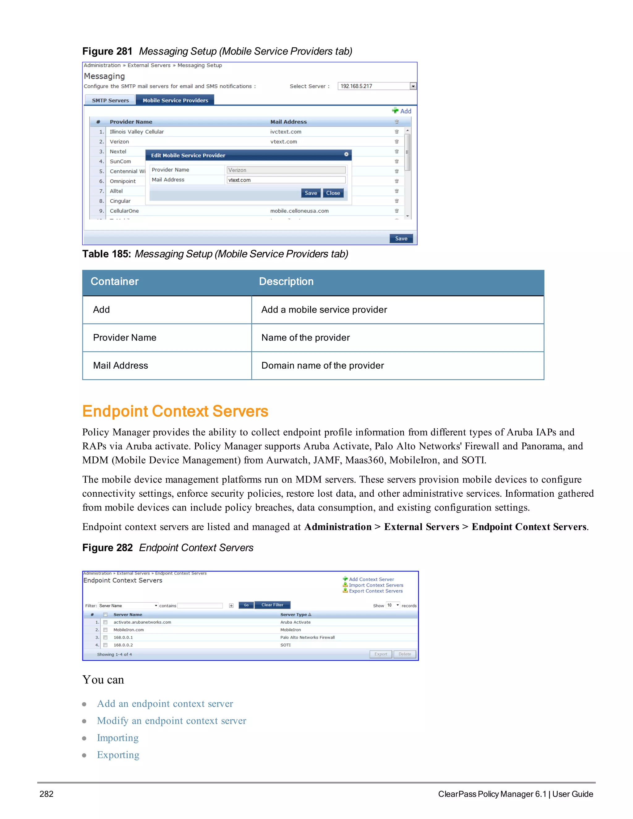 282 ClearPass Policy Manager 6.1 | User Guide
Figure 281 Messaging Setup (Mobile Service Providers tab)
Table 185: Messaging Setup (Mobile Service Providers tab)
Container Description
Add Add a mobile service provider
Provider Name Name of the provider
Mail Address Domain name of the provider
Endpoint Context Servers
Policy Manager provides the ability to collect endpoint profile information from different types of Aruba IAPs and
RAPs via Aruba activate. Policy Manager supports Aruba Activate, Palo Alto Networks' Firewall and Panorama, and
MDM (Mobile Device Management) from Aurwatch, JAMF, Maas360, MobileIron, and SOTI.
The mobile device management platforms run on MDM servers. These servers provision mobile devices to configure
connectivity settings, enforce security policies, restore lost data, and other administrative services. Information gathered
from mobile devices can include policy breaches, data consumption, and existing configuration settings.
Endpoint context servers are listed and managed at Administration > External Servers > Endpoint Context Servers.
Figure 282 Endpoint Context Servers
You can
l Add an endpoint context server
l Modify an endpoint context server
l Importing
l Exporting
 