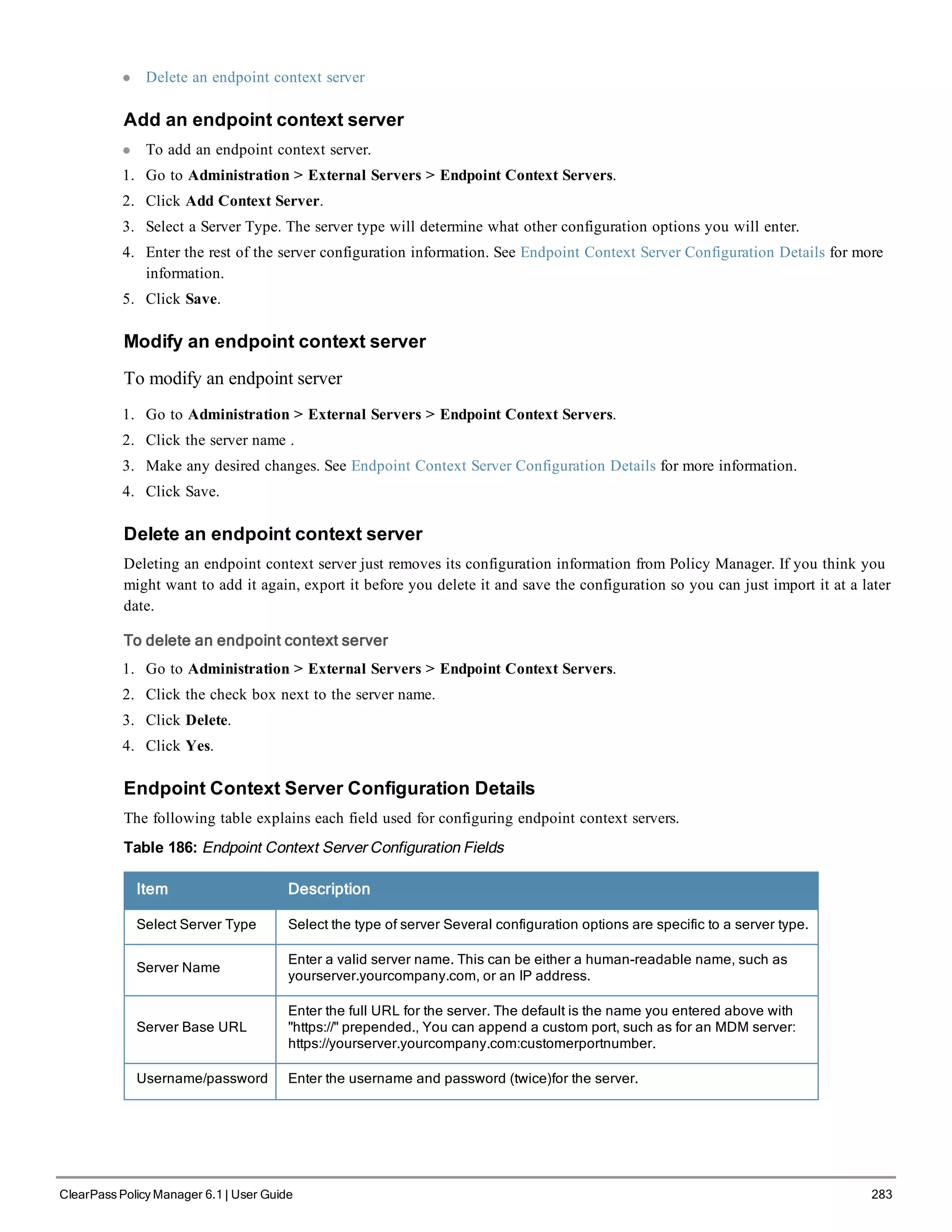 l Delete an endpoint context server
Add an endpoint context server
l To add an endpoint context server.
1. Go to Administration > External Servers > Endpoint Context Servers.
2. Click Add Context Server.
3. Select a Server Type. The server type will determine what other configuration options you will enter.
4. Enter the rest of the server configuration information. See Endpoint Context Server Configuration Details for more
information.
5. Click Save.
Modify an endpoint context server
To modify an endpoint server
1. Go to Administration > External Servers > Endpoint Context Servers.
2. Click the server name .
3. Make any desired changes. See Endpoint Context Server Configuration Details for more information.
4. Click Save.
Delete an endpoint context server
Deleting an endpoint context server just removes its configuration information from Policy Manager. If you think you
might want to add it again, export it before you delete it and save the configuration so you can just import it at a later
date.
To delete an endpoint context server
1. Go to Administration > External Servers > Endpoint Context Servers.
2. Click the check box next to the server name.
3. Click Delete.
4. Click Yes.
Endpoint Context Server Configuration Details
The following table explains each field used for configuring endpoint context servers.
Table 186: Endpoint Context Server Configuration Fields
Item Description
Select Server Type Select the type of server Several configuration options are specific to a server type.
Server Name
Enter a valid server name. This can be either a human-readable name, such as
yourserver.yourcompany.com, or an IP address.
Server Base URL
Enter the full URL for the server. The default is the name you entered above with
"https://" prepended., You can append a custom port, such as for an MDM server:
https://yourserver.yourcompany.com:customerportnumber.
Username/password Enter the username and password (twice)for the server.
ClearPass Policy Manager 6.1 | User Guide 283
 