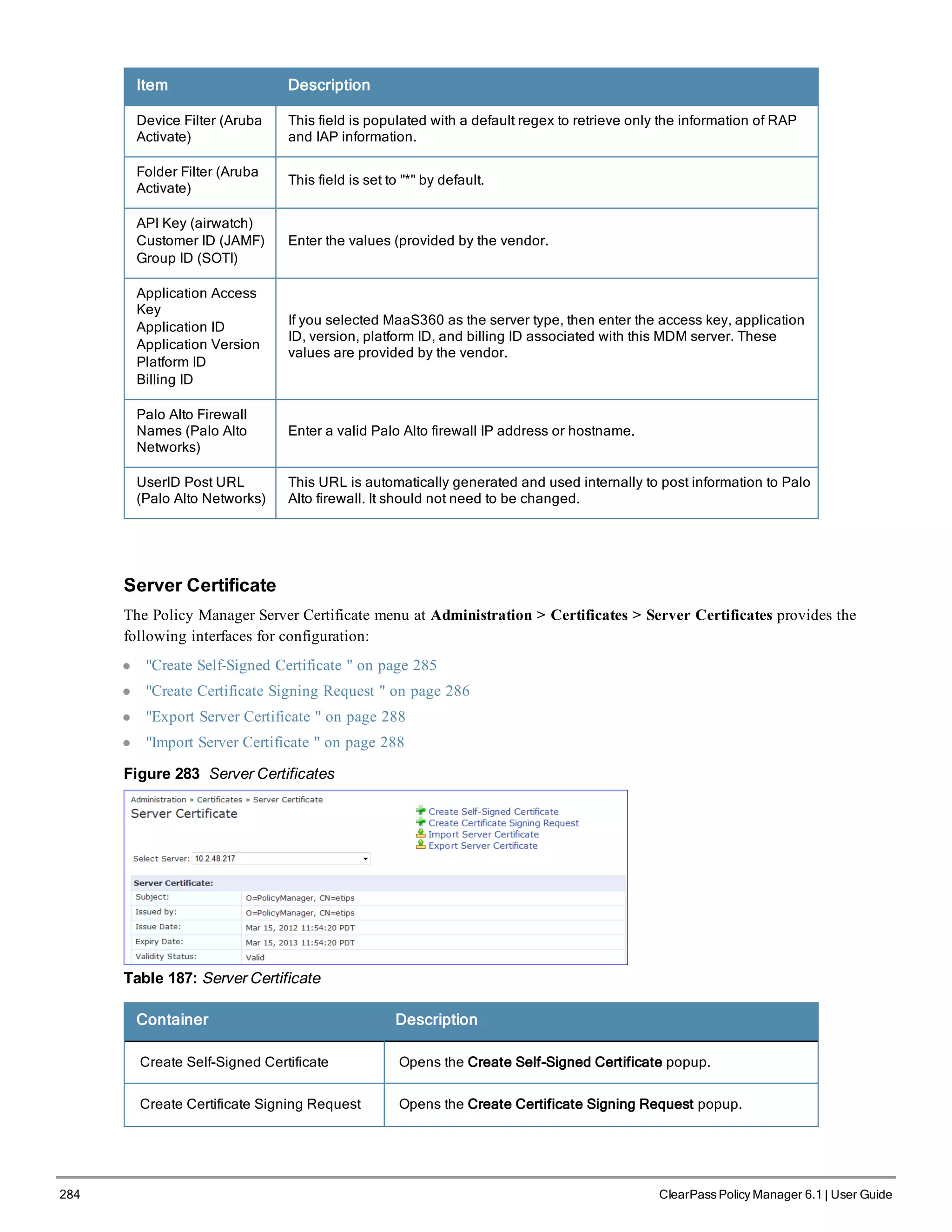 284 ClearPass Policy Manager 6.1 | User Guide
Item Description
Device Filter (Aruba
Activate)
This field is populated with a default regex to retrieve only the information of RAP
and IAP information.
Folder Filter (Aruba
Activate)
This field is set to "*" by default.
API Key (airwatch)
Customer ID (JAMF)
Group ID (SOTI)
Enter the values (provided by the vendor.
Application Access
Key
Application ID
Application Version
Platform ID
Billing ID
If you selected MaaS360 as the server type, then enter the access key, application
ID, version, platform ID, and billing ID associated with this MDM server. These
values are provided by the vendor.
Palo Alto Firewall
Names (Palo Alto
Networks)
Enter a valid Palo Alto firewall IP address or hostname.
UserID Post URL
(Palo Alto Networks)
This URL is automatically generated and used internally to post information to Palo
Alto firewall. It should not need to be changed.
Server Certificate
The Policy Manager Server Certificate menu at Administration > Certificates > Server Certificates provides the
following interfaces for configuration:
l "Create Self-Signed Certificate " on page 285
l "Create Certificate Signing Request " on page 286
l "Export Server Certificate " on page 288
l "Import Server Certificate " on page 288
Figure 283 Server Certificates
Table 187: Server Certificate
Container Description
Create Self-Signed Certificate Opens the Create Self-Signed Certificate popup.
Create Certificate Signing Request Opens the Create Certificate Signing Request popup.
 