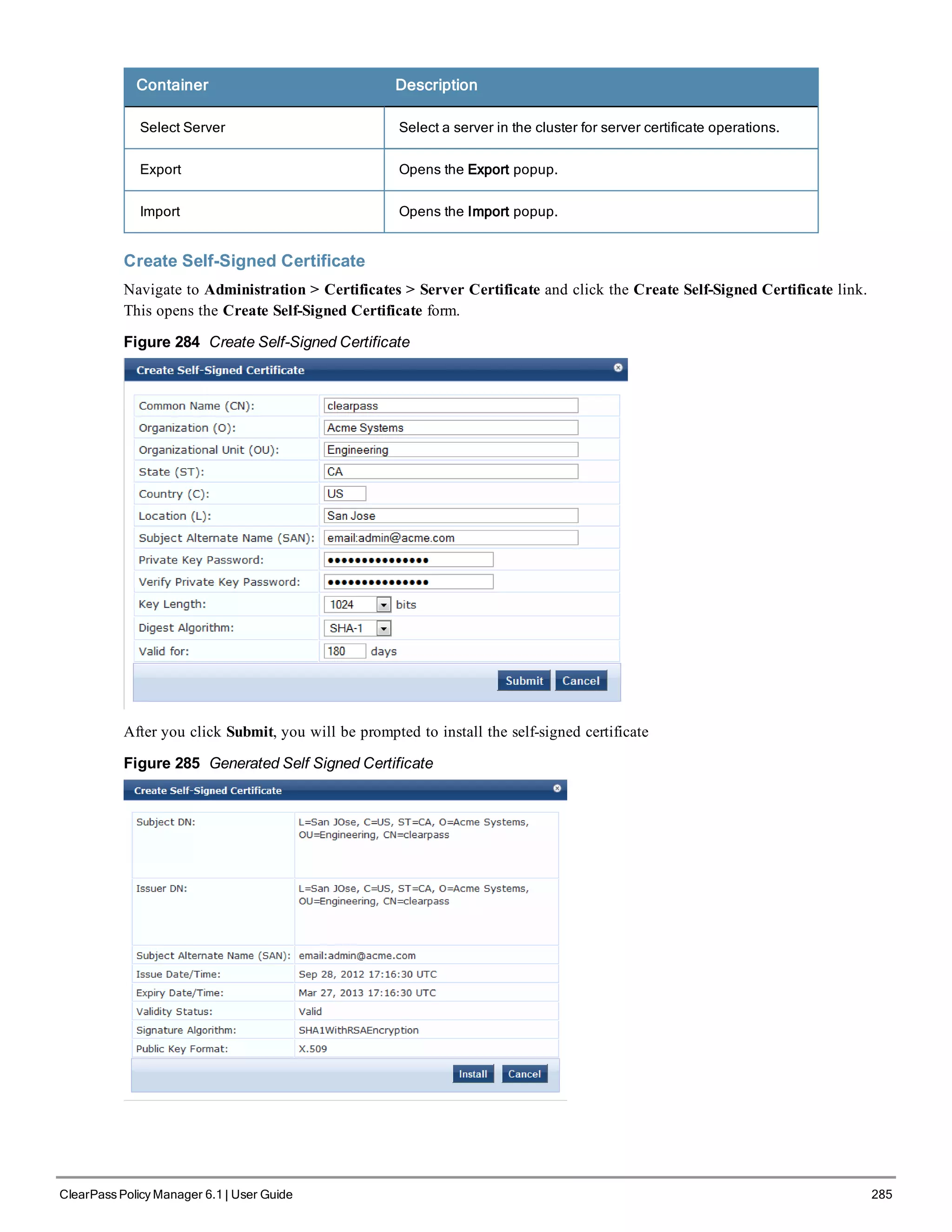 Container Description
Select Server Select a server in the cluster for server certificate operations.
Export Opens the Export popup.
Import Opens the Import popup.
Create Self-Signed Certificate
Navigate to Administration > Certificates > Server Certificate and click the Create Self-Signed Certificate link.
This opens the Create Self-Signed Certificate form.
Figure 284 Create Self-Signed Certificate
After you click Submit, you will be prompted to install the self-signed certificate
Figure 285 Generated Self Signed Certificate
ClearPass Policy Manager 6.1 | User Guide 285
 