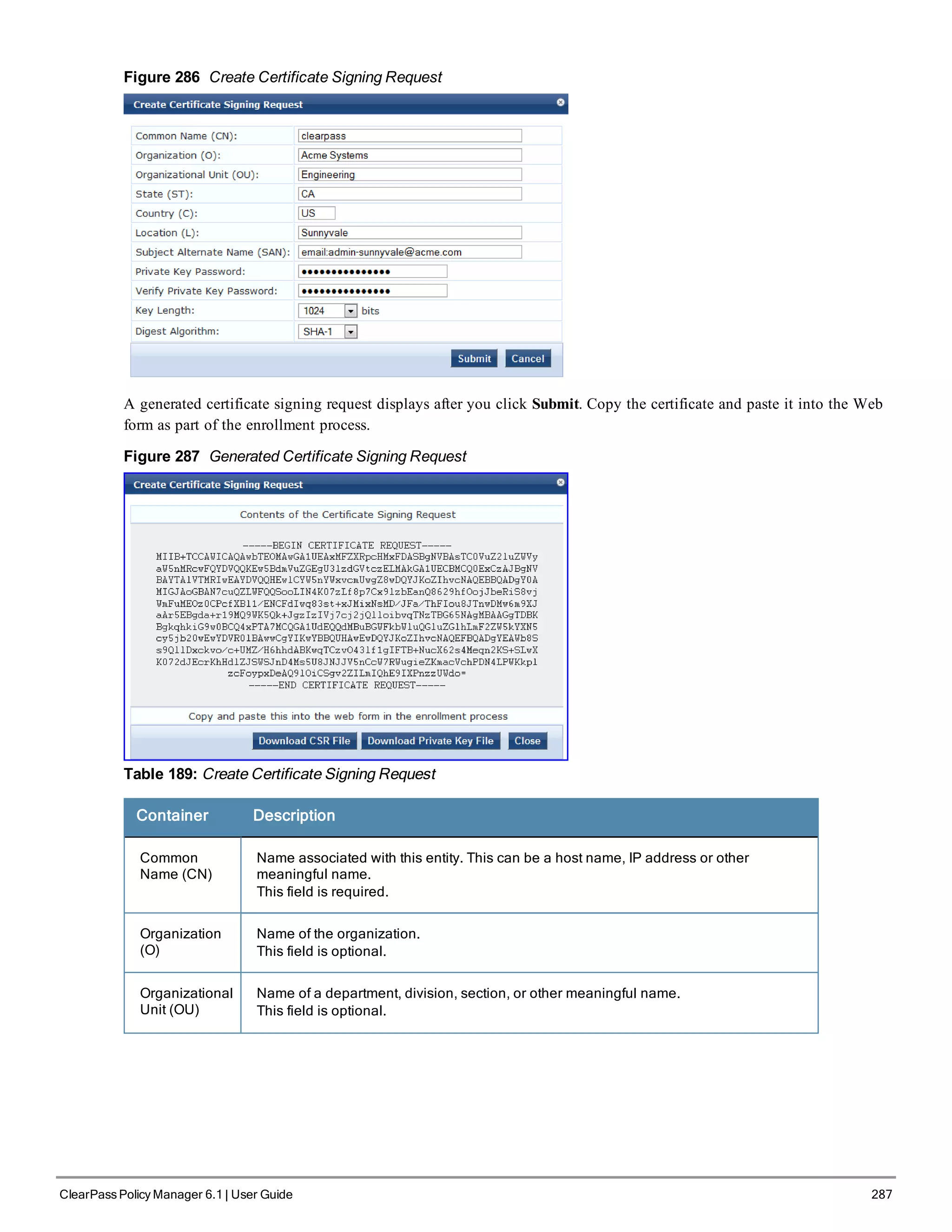 Figure 286 Create Certificate Signing Request
A generated certificate signing request displays after you click Submit. Copy the certificate and paste it into the Web
form as part of the enrollment process.
Figure 287 Generated Certificate Signing Request
Table 189: Create Certificate Signing Request
Container Description
Common
Name (CN)
Name associated with this entity. This can be a host name, IP address or other
meaningful name.
This field is required.
Organization
(O)
Name of the organization.
This field is optional.
Organizational
Unit (OU)
Name of a department, division, section, or other meaningful name.
This field is optional.
ClearPass Policy Manager 6.1 | User Guide 287
 