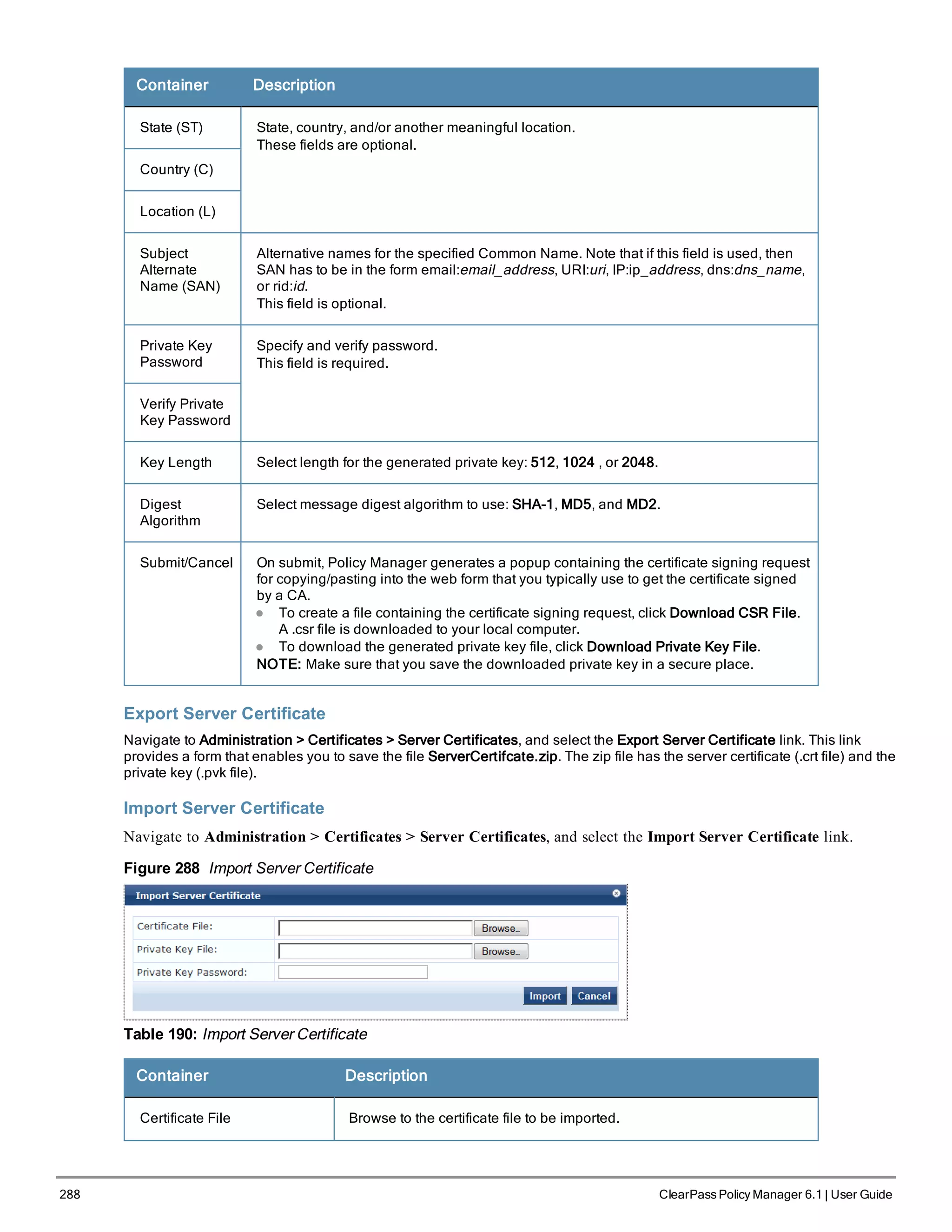 288 ClearPass Policy Manager 6.1 | User Guide
Container Description
State (ST) State, country, and/or another meaningful location.
These fields are optional.
Country (C)
Location (L)
Subject
Alternate
Name (SAN)
Alternative names for the specified Common Name. Note that if this field is used, then
SAN has to be in the form email:email_address, URI:uri, IP:ip_address, dns:dns_name,
or rid:id.
This field is optional.
Private Key
Password
Specify and verify password.
This field is required.
Verify Private
Key Password
Key Length Select length for the generated private key: 512, 1024 , or 2048.
Digest
Algorithm
Select message digest algorithm to use: SHA-1, MD5, and MD2.
Submit/Cancel On submit, Policy Manager generates a popup containing the certificate signing request
for copying/pasting into the web form that you typically use to get the certificate signed
by a CA.
l To create a file containing the certificate signing request, click Download CSR File.
A .csr file is downloaded to your local computer.
l To download the generated private key file, click Download Private Key File.
NOTE: Make sure that you save the downloaded private key in a secure place.
Export Server Certificate
Navigate to Administration > Certificates > Server Certificates, and select the Export Server Certificate link. This link
provides a form that enables you to save the file ServerCertifcate.zip. The zip file has the server certificate (.crt file) and the
private key (.pvk file).
Import Server Certificate
Navigate to Administration > Certificates > Server Certificates, and select the Import Server Certificate link.
Figure 288 Import Server Certificate
Table 190: Import Server Certificate
Container Description
Certificate File Browse to the certificate file to be imported.
 