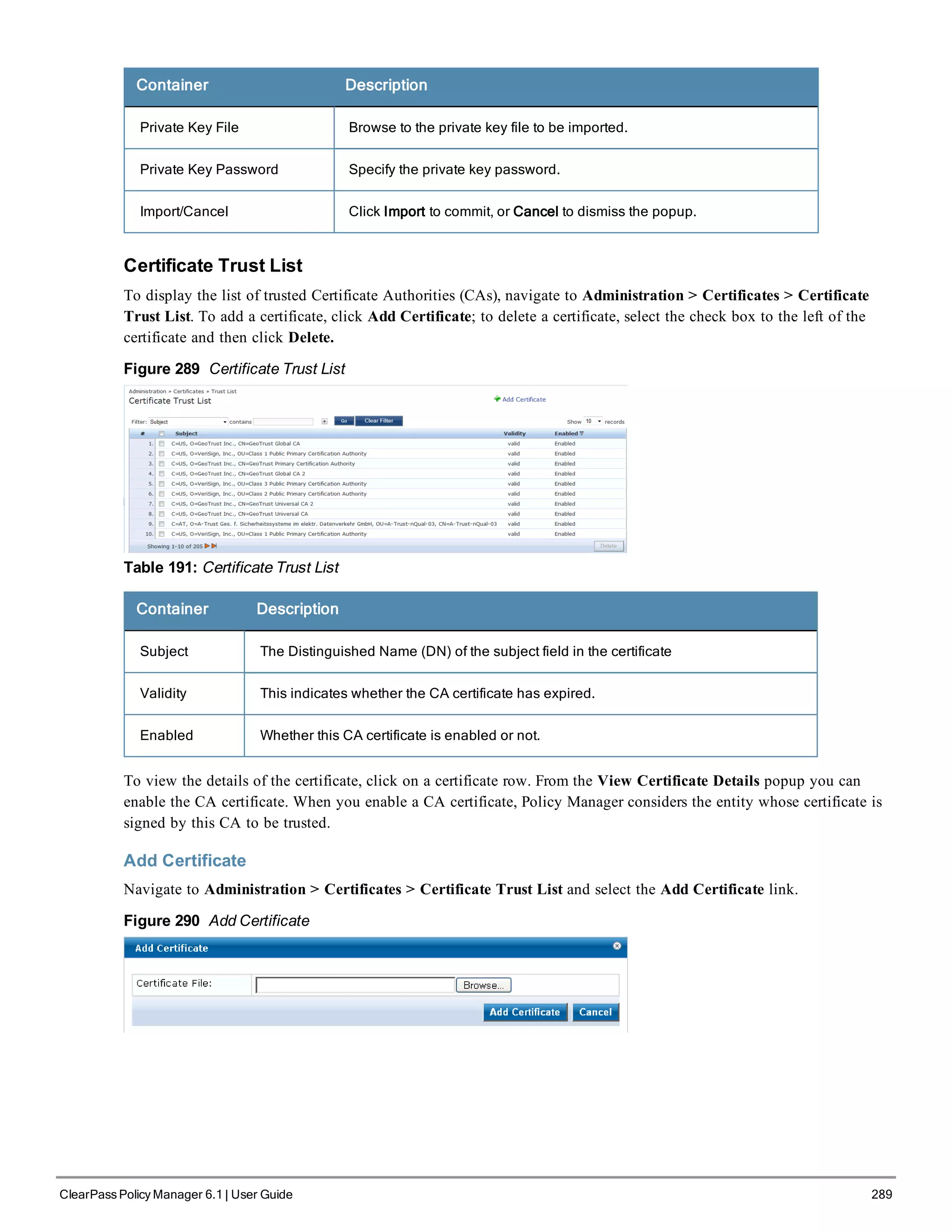 Container Description
Private Key File Browse to the private key file to be imported.
Private Key Password Specify the private key password.
Import/Cancel Click Import to commit, or Cancel to dismiss the popup.
Certificate Trust List
To display the list of trusted Certificate Authorities (CAs), navigate to Administration > Certificates > Certificate
Trust List. To add a certificate, click Add Certificate; to delete a certificate, select the check box to the left of the
certificate and then click Delete.
Figure 289 Certificate Trust List
Table 191: Certificate Trust List
Container Description
Subject The Distinguished Name (DN) of the subject field in the certificate
Validity This indicates whether the CA certificate has expired.
Enabled Whether this CA certificate is enabled or not.
To view the details of the certificate, click on a certificate row. From the View Certificate Details popup you can
enable the CA certificate. When you enable a CA certificate, Policy Manager considers the entity whose certificate is
signed by this CA to be trusted.
Add Certificate
Navigate to Administration > Certificates > Certificate Trust List and select the Add Certificate link.
Figure 290 Add Certificate
ClearPass Policy Manager 6.1 | User Guide 289
 