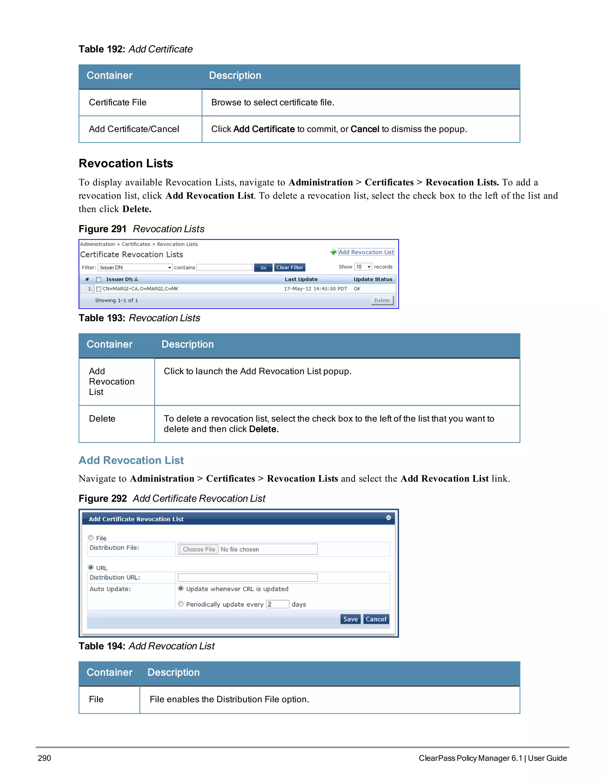 290 ClearPass Policy Manager 6.1 | User Guide
Table 192: Add Certificate
Container Description
Certificate File Browse to select certificate file.
Add Certificate/Cancel Click Add Certificate to commit, or Cancel to dismiss the popup.
Revocation Lists
To display available Revocation Lists, navigate to Administration > Certificates > Revocation Lists. To add a
revocation list, click Add Revocation List. To delete a revocation list, select the check box to the left of the list and
then click Delete.
Figure 291 Revocation Lists
Table 193: Revocation Lists
Container Description
Add
Revocation
List
Click to launch the Add Revocation List popup.
Delete To delete a revocation list, select the check box to the left of the list that you want to
delete and then click Delete.
Add Revocation List
Navigate to Administration > Certificates > Revocation Lists and select the Add Revocation List link.
Figure 292 Add Certificate Revocation List
Table 194: Add Revocation List
Container Description
File File enables the Distribution File option.
 