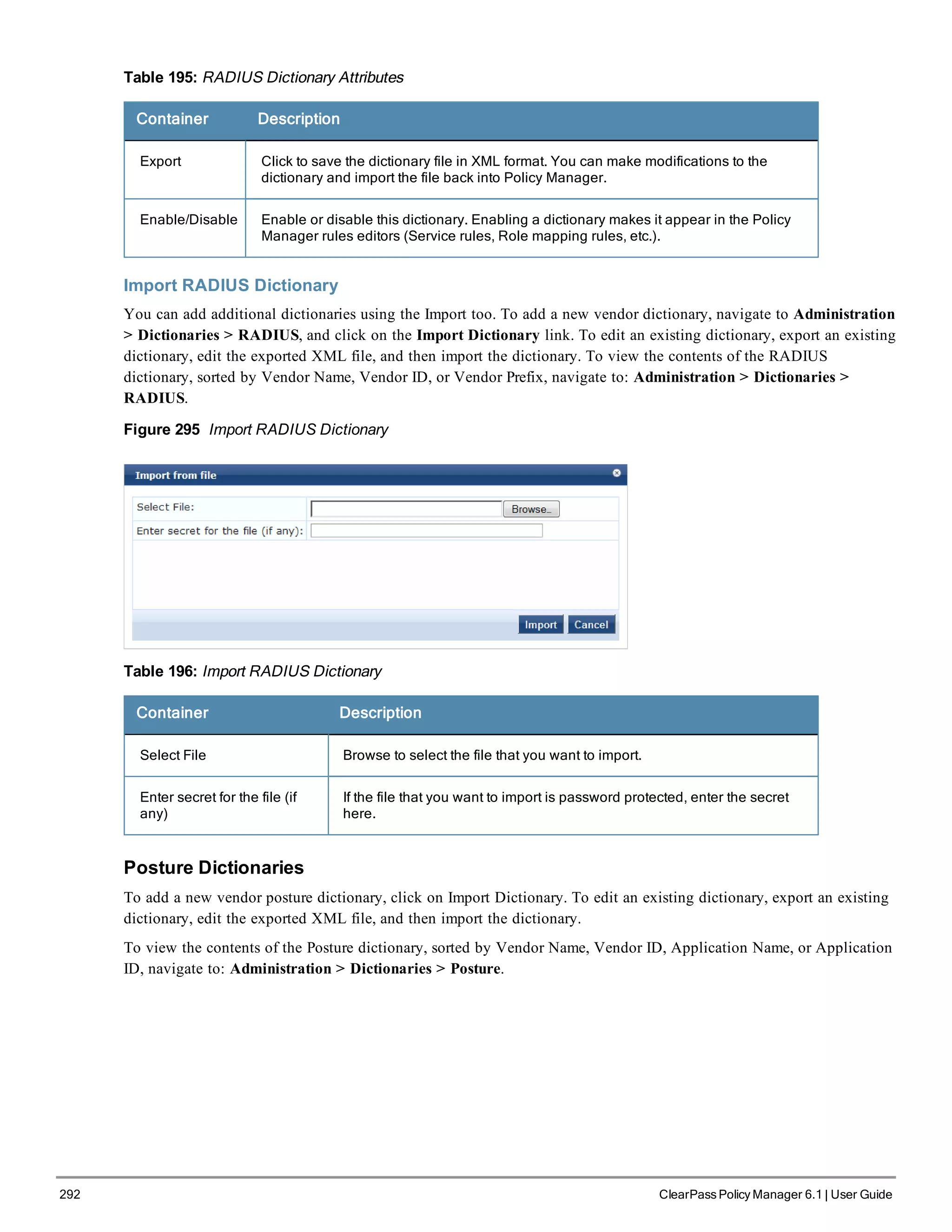 292 ClearPass Policy Manager 6.1 | User Guide
Table 195: RADIUS Dictionary Attributes
Container Description
Export Click to save the dictionary file in XML format. You can make modifications to the
dictionary and import the file back into Policy Manager.
Enable/Disable Enable or disable this dictionary. Enabling a dictionary makes it appear in the Policy
Manager rules editors (Service rules, Role mapping rules, etc.).
Import RADIUS Dictionary
You can add additional dictionaries using the Import too. To add a new vendor dictionary, navigate to Administration
> Dictionaries > RADIUS, and click on the Import Dictionary link. To edit an existing dictionary, export an existing
dictionary, edit the exported XML file, and then import the dictionary. To view the contents of the RADIUS
dictionary, sorted by Vendor Name, Vendor ID, or Vendor Prefix, navigate to: Administration > Dictionaries >
RADIUS.
Figure 295 Import RADIUS Dictionary
Table 196: Import RADIUS Dictionary
Container Description
Select File Browse to select the file that you want to import.
Enter secret for the file (if
any)
If the file that you want to import is password protected, enter the secret
here.
Posture Dictionaries
To add a new vendor posture dictionary, click on Import Dictionary. To edit an existing dictionary, export an existing
dictionary, edit the exported XML file, and then import the dictionary.
To view the contents of the Posture dictionary, sorted by Vendor Name, Vendor ID, Application Name, or Application
ID, navigate to: Administration > Dictionaries > Posture.
 