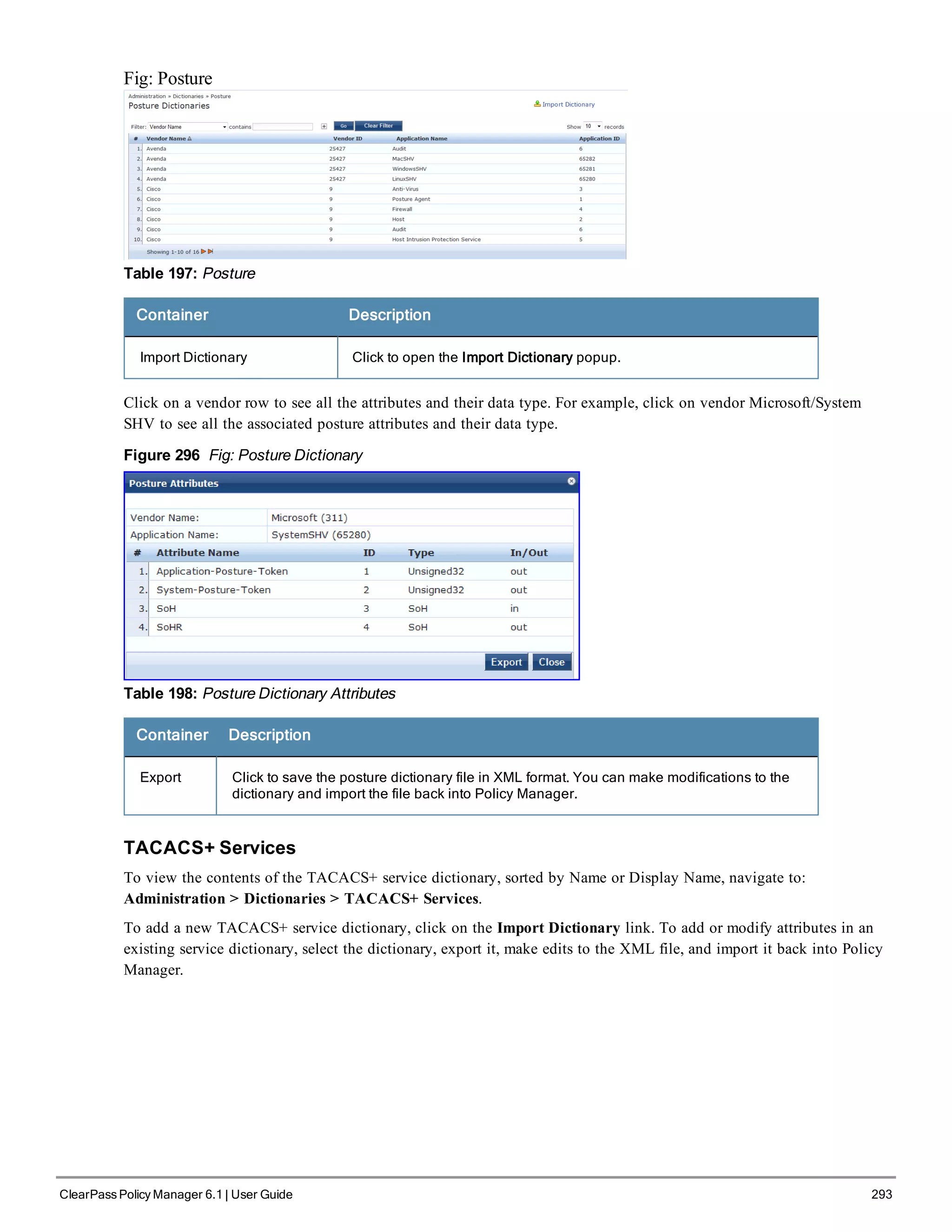Fig: Posture
Table 197: Posture
Container Description
Import Dictionary Click to open the Import Dictionary popup.
Click on a vendor row to see all the attributes and their data type. For example, click on vendor Microsoft/System
SHV to see all the associated posture attributes and their data type.
Figure 296 Fig: Posture Dictionary
Table 198: Posture Dictionary Attributes
Container Description
Export Click to save the posture dictionary file in XML format. You can make modifications to the
dictionary and import the file back into Policy Manager.
TACACS+ Services
To view the contents of the TACACS+ service dictionary, sorted by Name or Display Name, navigate to:
Administration > Dictionaries > TACACS+ Services.
To add a new TACACS+ service dictionary, click on the Import Dictionary link. To add or modify attributes in an
existing service dictionary, select the dictionary, export it, make edits to the XML file, and import it back into Policy
Manager.
ClearPass Policy Manager 6.1 | User Guide 293
 