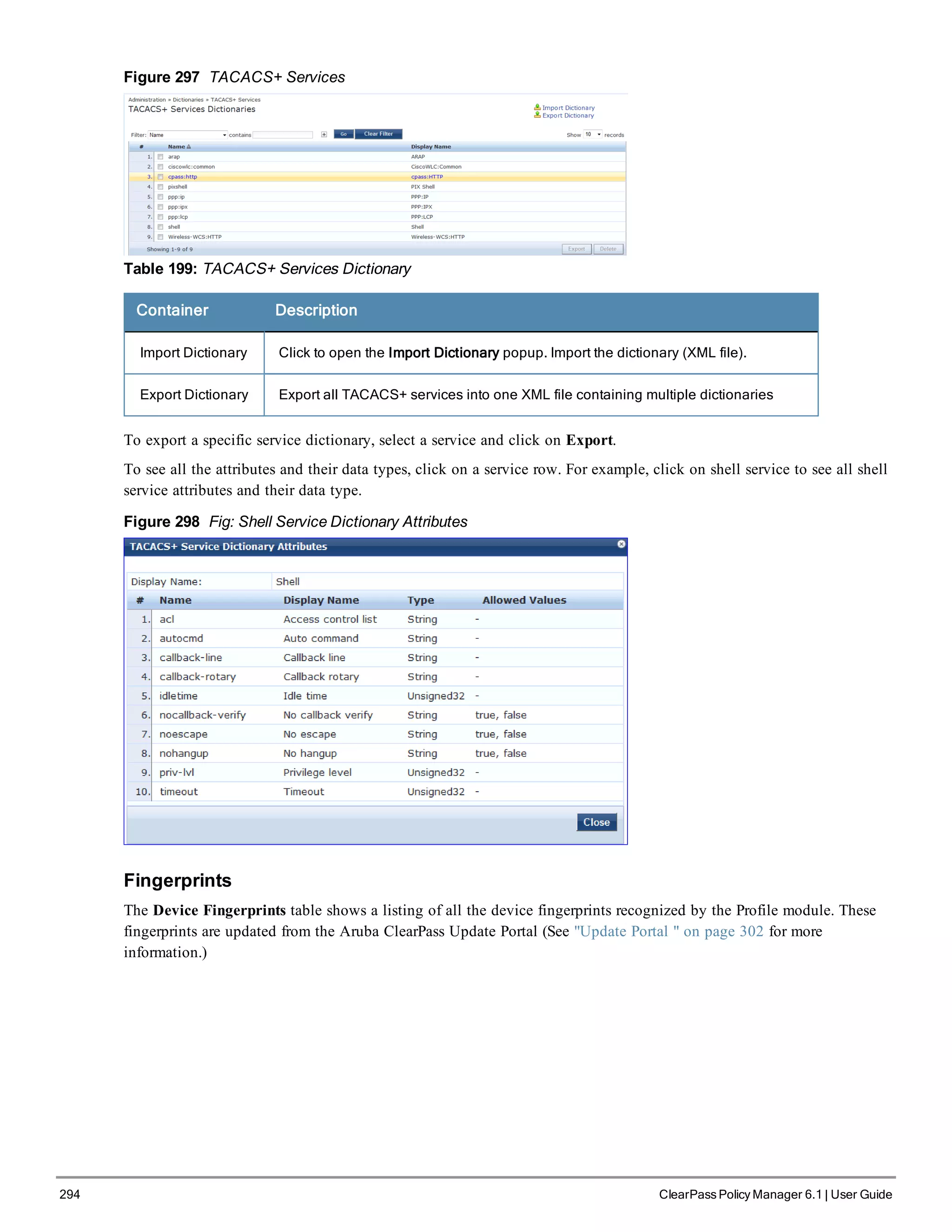 294 ClearPass Policy Manager 6.1 | User Guide
Figure 297 TACACS+ Services
Table 199: TACACS+ Services Dictionary
Container Description
Import Dictionary Click to open the Import Dictionary popup. Import the dictionary (XML file).
Export Dictionary Export all TACACS+ services into one XML file containing multiple dictionaries
To export a specific service dictionary, select a service and click on Export.
To see all the attributes and their data types, click on a service row. For example, click on shell service to see all shell
service attributes and their data type.
Figure 298 Fig: Shell Service Dictionary Attributes
Fingerprints
The Device Fingerprints table shows a listing of all the device fingerprints recognized by the Profile module. These
fingerprints are updated from the Aruba ClearPass Update Portal (See "Update Portal " on page 302 for more
information.)
 