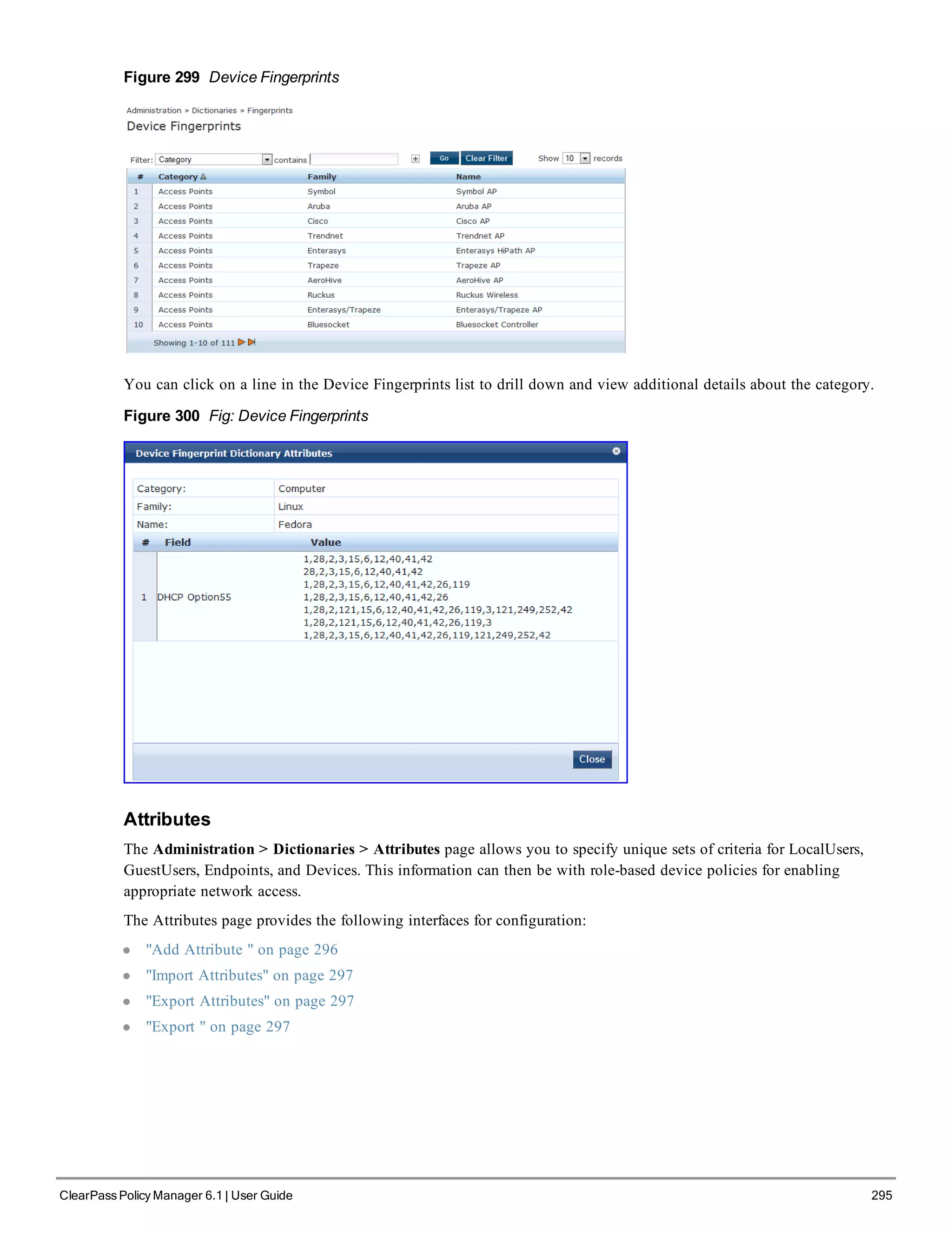 Figure 299 Device Fingerprints
You can click on a line in the Device Fingerprints list to drill down and view additional details about the category.
Figure 300 Fig: Device Fingerprints
Attributes
The Administration > Dictionaries > Attributes page allows you to specify unique sets of criteria for LocalUsers,
GuestUsers, Endpoints, and Devices. This information can then be with role-based device policies for enabling
appropriate network access.
The Attributes page provides the following interfaces for configuration:
l "Add Attribute " on page 296
l "Import Attributes" on page 297
l "Export Attributes" on page 297
l "Export " on page 297
ClearPass Policy Manager 6.1 | User Guide 295
 