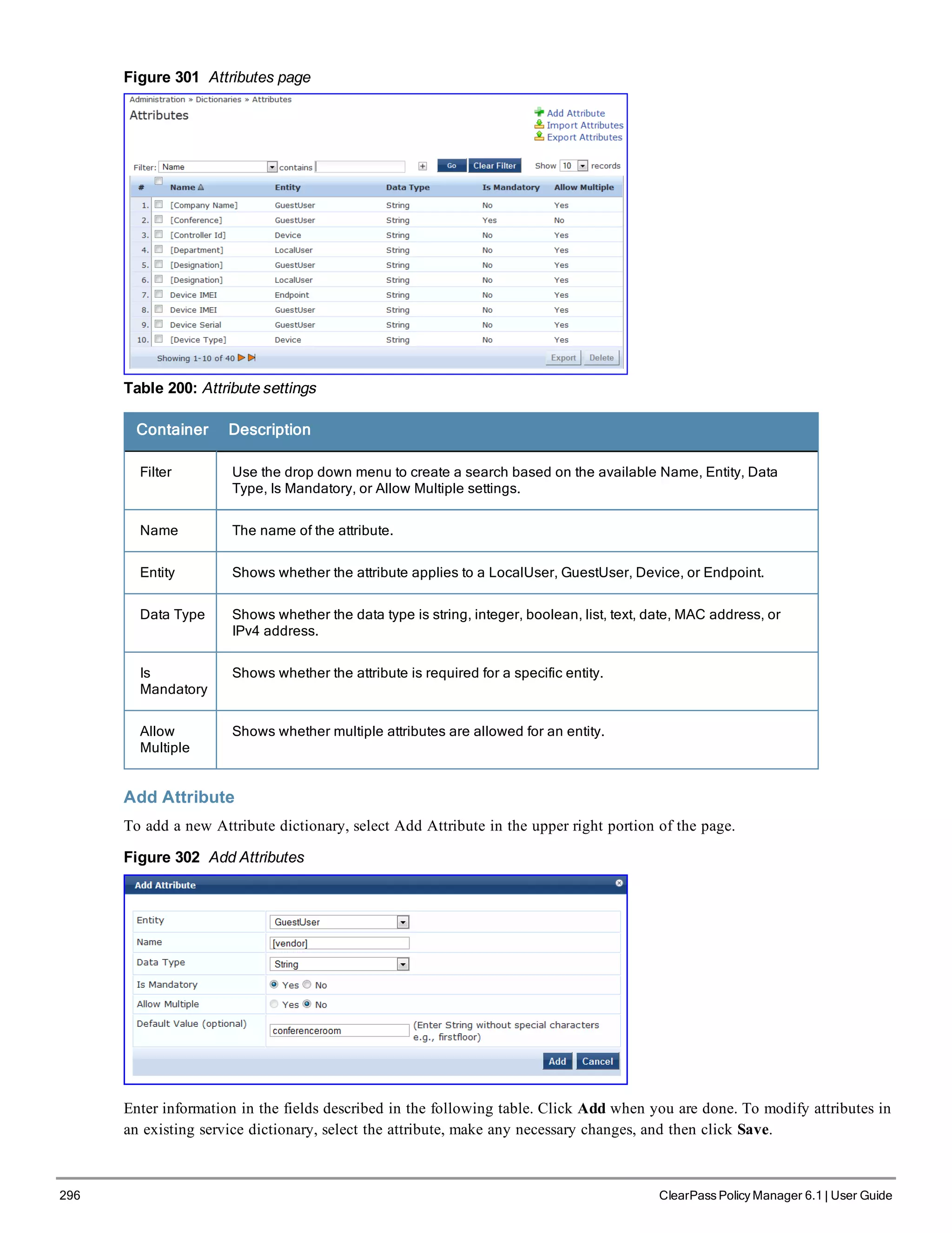 296 ClearPass Policy Manager 6.1 | User Guide
Figure 301 Attributes page
Table 200: Attribute settings
Container Description
Filter Use the drop down menu to create a search based on the available Name, Entity, Data
Type, Is Mandatory, or Allow Multiple settings.
Name The name of the attribute.
Entity Shows whether the attribute applies to a LocalUser, GuestUser, Device, or Endpoint.
Data Type Shows whether the data type is string, integer, boolean, list, text, date, MAC address, or
IPv4 address.
Is
Mandatory
Shows whether the attribute is required for a specific entity.
Allow
Multiple
Shows whether multiple attributes are allowed for an entity.
Add Attribute
To add a new Attribute dictionary, select Add Attribute in the upper right portion of the page.
Figure 302 Add Attributes
Enter information in the fields described in the following table. Click Add when you are done. To modify attributes in
an existing service dictionary, select the attribute, make any necessary changes, and then click Save.
 