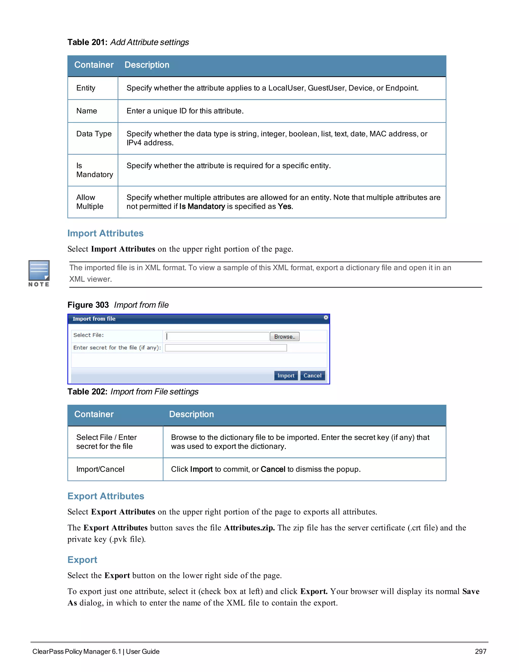 Table 201: Add Attribute settings
Container Description
Entity Specify whether the attribute applies to a LocalUser, GuestUser, Device, or Endpoint.
Name Enter a unique ID for this attribute.
Data Type Specify whether the data type is string, integer, boolean, list, text, date, MAC address, or
IPv4 address.
Is
Mandatory
Specify whether the attribute is required for a specific entity.
Allow
Multiple
Specify whether multiple attributes are allowed for an entity. Note that multiple attributes are
not permitted if Is Mandatory is specified as Yes.
Import Attributes
Select Import Attributes on the upper right portion of the page.
The imported file is in XML format. To view a sample of this XML format, export a dictionary file and open it in an
XML viewer.
Figure 303 Import from file
Table 202: Import from File settings
Container Description
Select File / Enter
secret for the file
Browse to the dictionary file to be imported. Enter the secret key (if any) that
was used to export the dictionary.
Import/Cancel Click Import to commit, or Cancel to dismiss the popup.
Export Attributes
Select Export Attributes on the upper right portion of the page to exports all attributes.
The Export Attributes button saves the file Attributes.zip. The zip file has the server certificate (.crt file) and the
private key (.pvk file).
Export
Select the Export button on the lower right side of the page.
To export just one attribute, select it (check box at left) and click Export. Your browser will display its normal Save
As dialog, in which to enter the name of the XML file to contain the export.
ClearPass Policy Manager 6.1 | User Guide 297
 