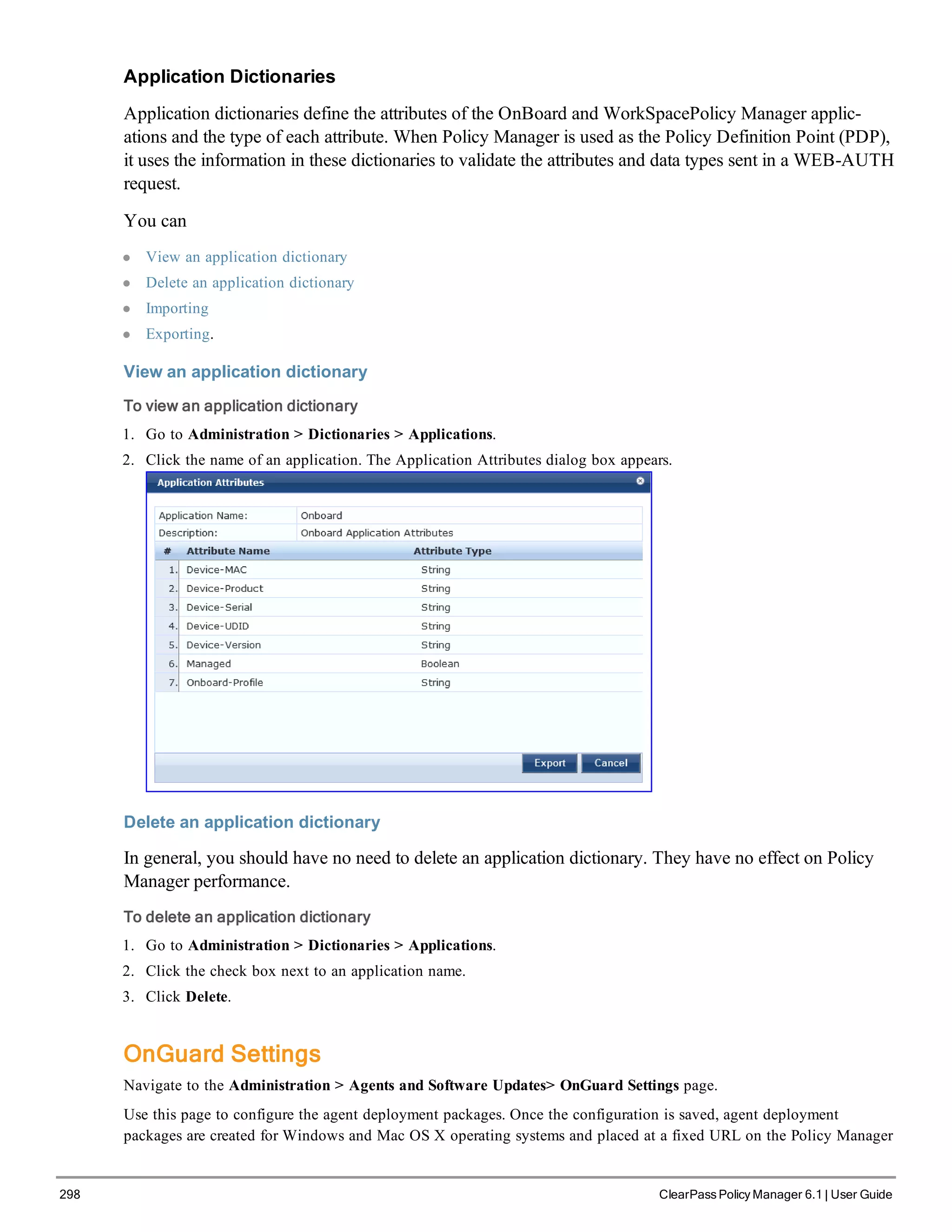 298 ClearPass Policy Manager 6.1 | User Guide
Application Dictionaries
Application dictionaries define the attributes of the OnBoard and WorkSpacePolicy Manager applic-
ations and the type of each attribute. When Policy Manager is used as the Policy Definition Point (PDP),
it uses the information in these dictionaries to validate the attributes and data types sent in a WEB-AUTH
request.
You can
l View an application dictionary
l Delete an application dictionary
l Importing
l Exporting.
View an application dictionary
To view an application dictionary
1. Go to Administration > Dictionaries > Applications.
2. Click the name of an application. The Application Attributes dialog box appears.
Delete an application dictionary
In general, you should have no need to delete an application dictionary. They have no effect on Policy
Manager performance.
To delete an application dictionary
1. Go to Administration > Dictionaries > Applications.
2. Click the check box next to an application name.
3. Click Delete.
OnGuard Settings
Navigate to the Administration > Agents and Software Updates> OnGuard Settings page.
Use this page to configure the agent deployment packages. Once the configuration is saved, agent deployment
packages are created for Windows and Mac OS X operating systems and placed at a fixed URL on the Policy Manager
 