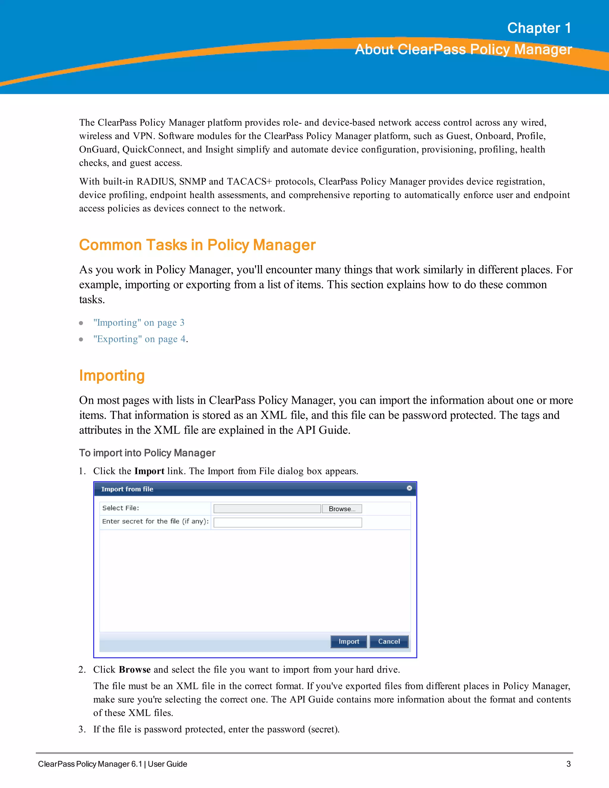 ClearPass Policy Manager 6.1 | User Guide 3
Chapter 1
About ClearPass Policy Manager
The ClearPass Policy Manager platform provides role- and device-based network access control across any wired,
wireless and VPN. Software modules for the ClearPass Policy Manager platform, such as Guest, Onboard, Profile,
OnGuard, QuickConnect, and Insight simplify and automate device configuration, provisioning, profiling, health
checks, and guest access.
With built-in RADIUS, SNMP and TACACS+ protocols, ClearPass Policy Manager provides device registration,
device profiling, endpoint health assessments, and comprehensive reporting to automatically enforce user and endpoint
access policies as devices connect to the network.
Common Tasks in Policy Manager
As you work in Policy Manager, you'll encounter many things that work similarly in different places. For
example, importing or exporting from a list of items. This section explains how to do these common
tasks.
l "Importing" on page 3
l "Exporting" on page 4.
Importing
On most pages with lists in ClearPass Policy Manager, you can import the information about one or more
items. That information is stored as an XML file, and this file can be password protected. The tags and
attributes in the XML file are explained in the API Guide.
To import into Policy Manager
1. Click the Import link. The Import from File dialog box appears.
2. Click Browse and select the file you want to import from your hard drive.
The file must be an XML file in the correct format. If you've exported files from different places in Policy Manager,
make sure you're selecting the correct one. The API Guide contains more information about the format and contents
of these XML files.
3. If the file is password protected, enter the password (secret).
 