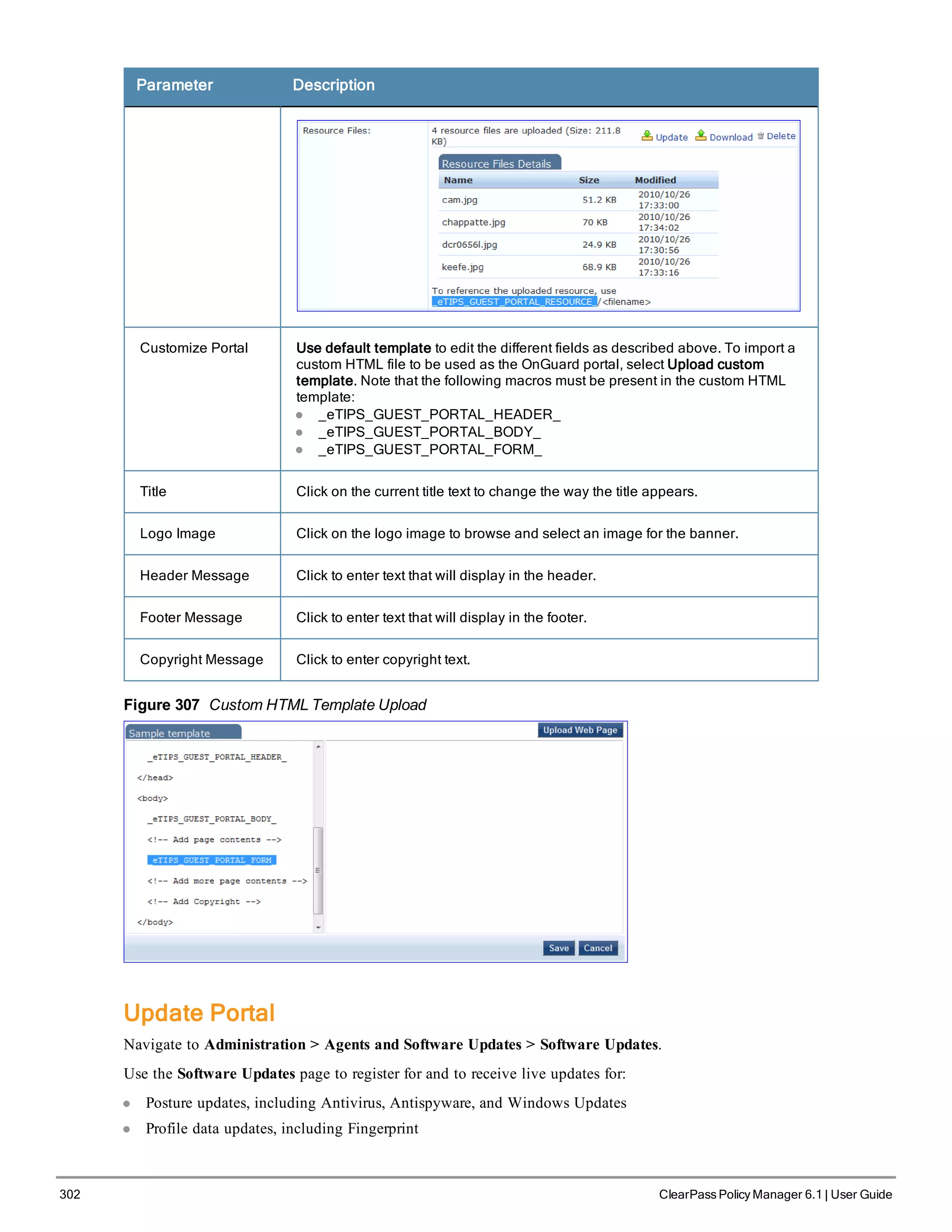 302 ClearPass Policy Manager 6.1 | User Guide
Parameter Description
Customize Portal Use default template to edit the different fields as described above. To import a
custom HTML file to be used as the OnGuard portal, select Upload custom
template. Note that the following macros must be present in the custom HTML
template:
l _eTIPS_GUEST_PORTAL_HEADER_
l _eTIPS_GUEST_PORTAL_BODY_
l _eTIPS_GUEST_PORTAL_FORM_
Title Click on the current title text to change the way the title appears.
Logo Image Click on the logo image to browse and select an image for the banner.
Header Message Click to enter text that will display in the header.
Footer Message Click to enter text that will display in the footer.
Copyright Message Click to enter copyright text.
Figure 307 Custom HTML Template Upload
Update Portal
Navigate to Administration > Agents and Software Updates > Software Updates.
Use the Software Updates page to register for and to receive live updates for:
l Posture updates, including Antivirus, Antispyware, and Windows Updates
l Profile data updates, including Fingerprint
 