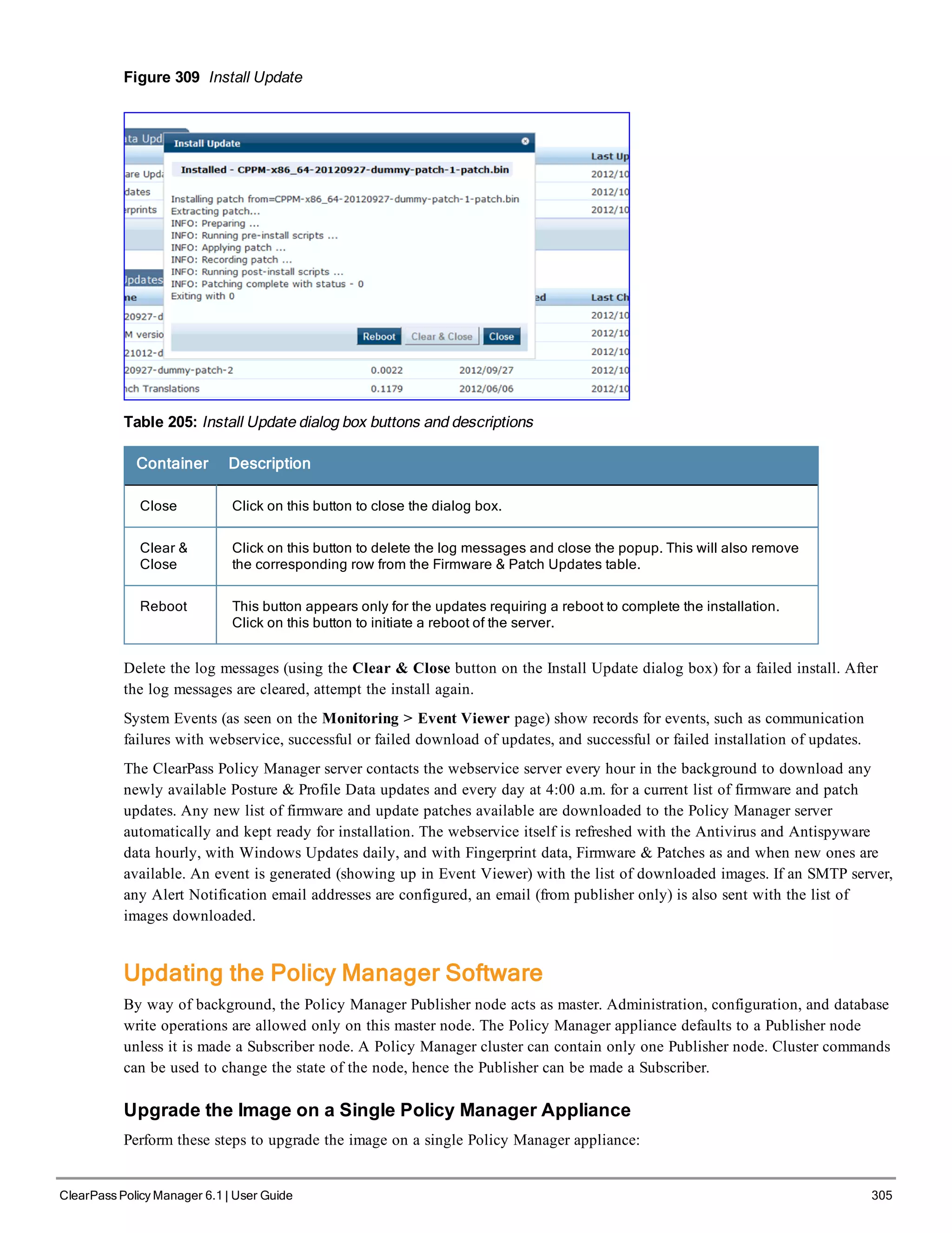 Figure 309 Install Update
Table 205: Install Update dialog box buttons and descriptions
Container Description
Close Click on this button to close the dialog box.
Clear &
Close
Click on this button to delete the log messages and close the popup. This will also remove
the corresponding row from the Firmware & Patch Updates table.
Reboot This button appears only for the updates requiring a reboot to complete the installation.
Click on this button to initiate a reboot of the server.
Delete the log messages (using the Clear & Close button on the Install Update dialog box) for a failed install. After
the log messages are cleared, attempt the install again.
System Events (as seen on the Monitoring > Event Viewer page) show records for events, such as communication
failures with webservice, successful or failed download of updates, and successful or failed installation of updates.
The ClearPass Policy Manager server contacts the webservice server every hour in the background to download any
newly available Posture & Profile Data updates and every day at 4:00 a.m. for a current list of firmware and patch
updates. Any new list of firmware and update patches available are downloaded to the Policy Manager server
automatically and kept ready for installation. The webservice itself is refreshed with the Antivirus and Antispyware
data hourly, with Windows Updates daily, and with Fingerprint data, Firmware & Patches as and when new ones are
available. An event is generated (showing up in Event Viewer) with the list of downloaded images. If an SMTP server,
any Alert Notification email addresses are configured, an email (from publisher only) is also sent with the list of
images downloaded.
Updating the Policy Manager Software
By way of background, the Policy Manager Publisher node acts as master. Administration, configuration, and database
write operations are allowed only on this master node. The Policy Manager appliance defaults to a Publisher node
unless it is made a Subscriber node. A Policy Manager cluster can contain only one Publisher node. Cluster commands
can be used to change the state of the node, hence the Publisher can be made a Subscriber.
Upgrade the Image on a Single Policy Manager Appliance
Perform these steps to upgrade the image on a single Policy Manager appliance:
ClearPass Policy Manager 6.1 | User Guide 305
 