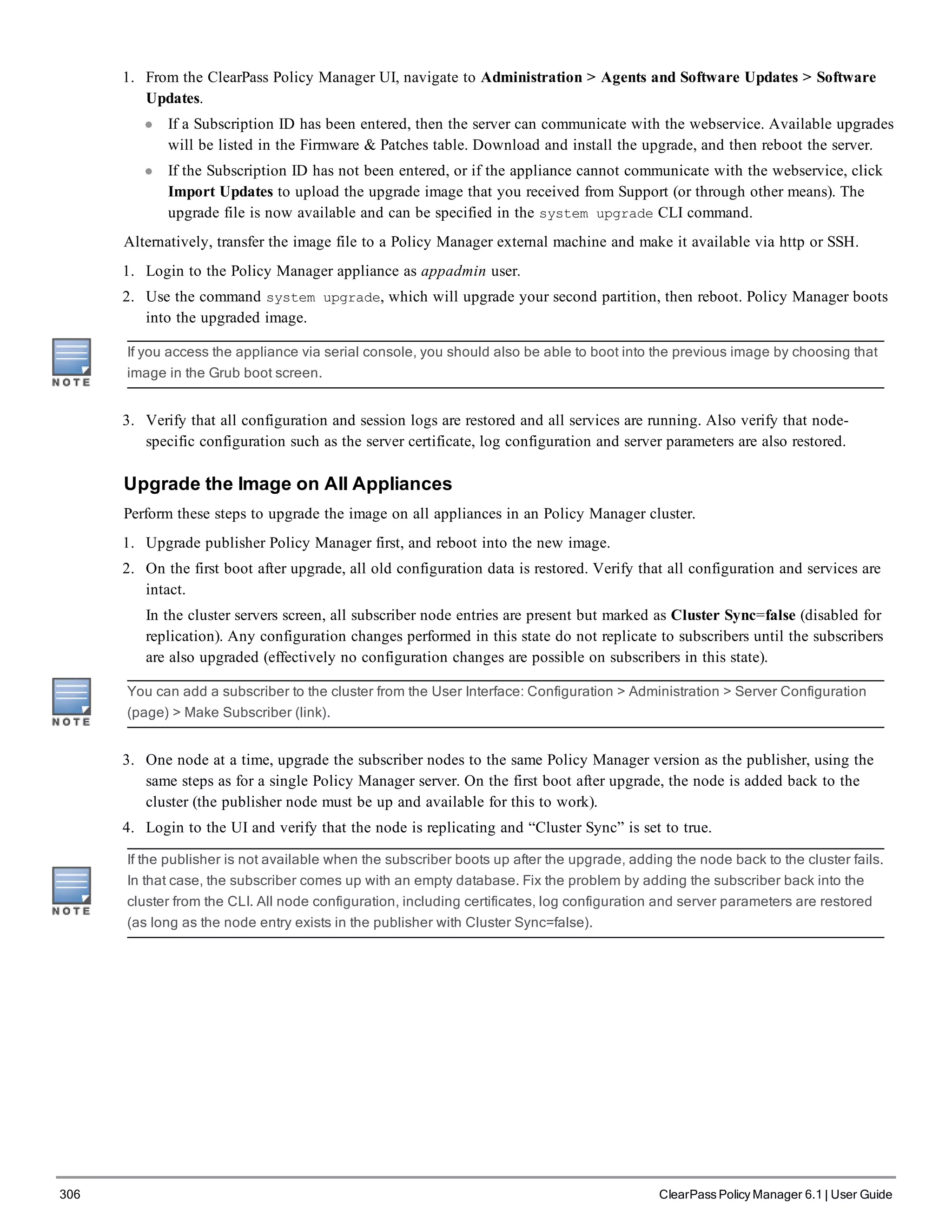 306 ClearPass Policy Manager 6.1 | User Guide
1. From the ClearPass Policy Manager UI, navigate to Administration > Agents and Software Updates > Software
Updates.
l If a Subscription ID has been entered, then the server can communicate with the webservice. Available upgrades
will be listed in the Firmware & Patches table. Download and install the upgrade, and then reboot the server.
l If the Subscription ID has not been entered, or if the appliance cannot communicate with the webservice, click
Import Updates to upload the upgrade image that you received from Support (or through other means). The
upgrade file is now available and can be specified in the system upgrade CLI command.
Alternatively, transfer the image file to a Policy Manager external machine and make it available via http or SSH.
1. Login to the Policy Manager appliance as appadmin user.
2. Use the command system upgrade, which will upgrade your second partition, then reboot. Policy Manager boots
into the upgraded image.
If you access the appliance via serial console, you should also be able to boot into the previous image by choosing that
image in the Grub boot screen.
3. Verify that all configuration and session logs are restored and all services are running. Also verify that node-
specific configuration such as the server certificate, log configuration and server parameters are also restored.
Upgrade the Image on All Appliances
Perform these steps to upgrade the image on all appliances in an Policy Manager cluster.
1. Upgrade publisher Policy Manager first, and reboot into the new image.
2. On the first boot after upgrade, all old configuration data is restored. Verify that all configuration and services are
intact.
In the cluster servers screen, all subscriber node entries are present but marked as Cluster Sync=false (disabled for
replication). Any configuration changes performed in this state do not replicate to subscribers until the subscribers
are also upgraded (effectively no configuration changes are possible on subscribers in this state).
You can add a subscriber to the cluster from the User Interface: Configuration > Administration > Server Configuration
(page) > Make Subscriber (link).
3. One node at a time, upgrade the subscriber nodes to the same Policy Manager version as the publisher, using the
same steps as for a single Policy Manager server. On the first boot after upgrade, the node is added back to the
cluster (the publisher node must be up and available for this to work).
4. Login to the UI and verify that the node is replicating and “Cluster Sync” is set to true.
If the publisher is not available when the subscriber boots up after the upgrade, adding the node back to the cluster fails.
In that case, the subscriber comes up with an empty database. Fix the problem by adding the subscriber back into the
cluster from the CLI. All node configuration, including certificates, log configuration and server parameters are restored
(as long as the node entry exists in the publisher with Cluster Sync=false).
 