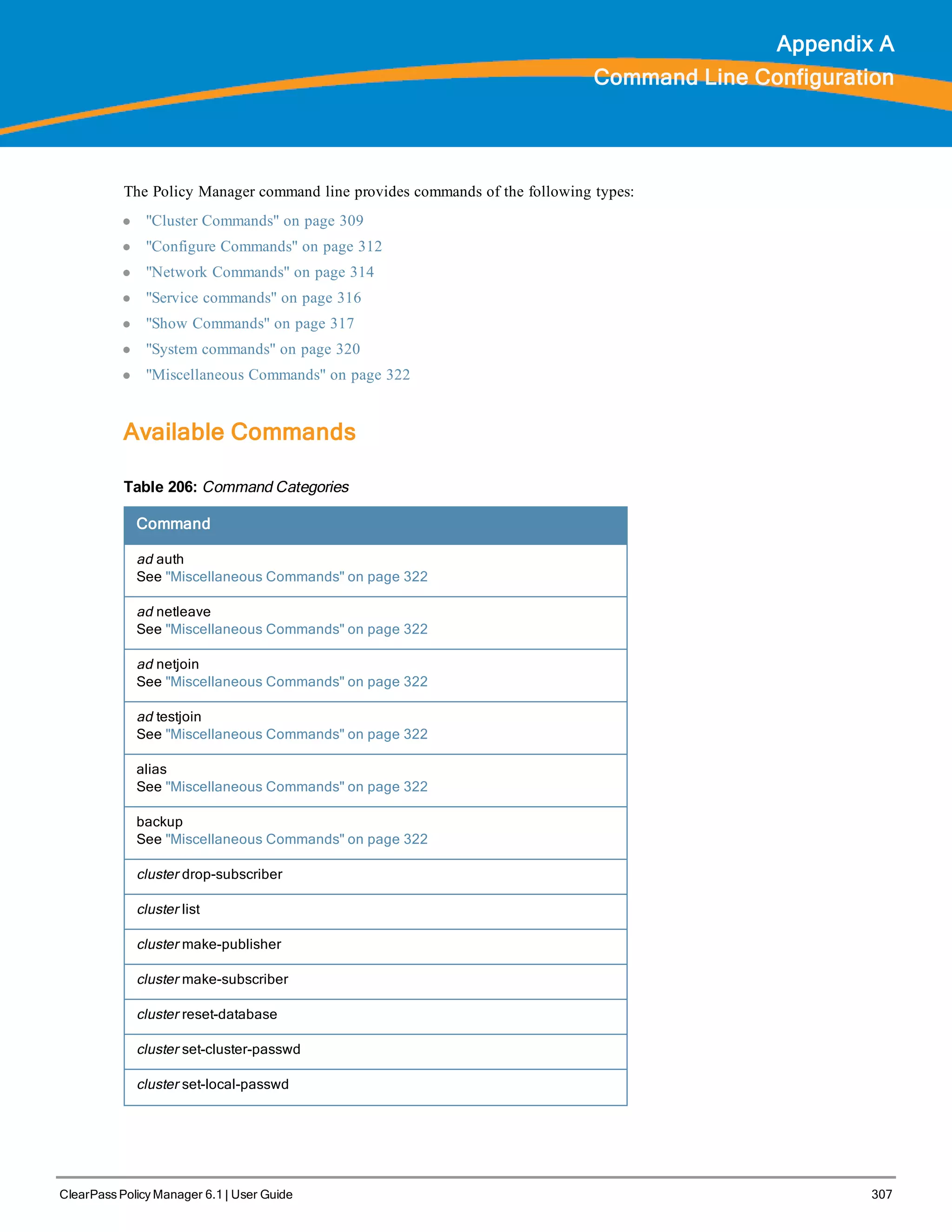 ClearPass Policy Manager 6.1 | User Guide 307
Appendix A
Command Line Configuration
The Policy Manager command line provides commands of the following types:
l "Cluster Commands" on page 309
l "Configure Commands" on page 312
l "Network Commands" on page 314
l "Service commands" on page 316
l "Show Commands" on page 317
l "System commands" on page 320
l "Miscellaneous Commands" on page 322
Available Commands
Command
ad auth
See "Miscellaneous Commands" on page 322
ad netleave
See "Miscellaneous Commands" on page 322
ad netjoin
See "Miscellaneous Commands" on page 322
ad testjoin
See "Miscellaneous Commands" on page 322
alias
See "Miscellaneous Commands" on page 322
backup
See "Miscellaneous Commands" on page 322
cluster drop-subscriber
cluster list
cluster make-publisher
cluster make-subscriber
cluster reset-database
cluster set-cluster-passwd
cluster set-local-passwd
Table 206: Command Categories
 