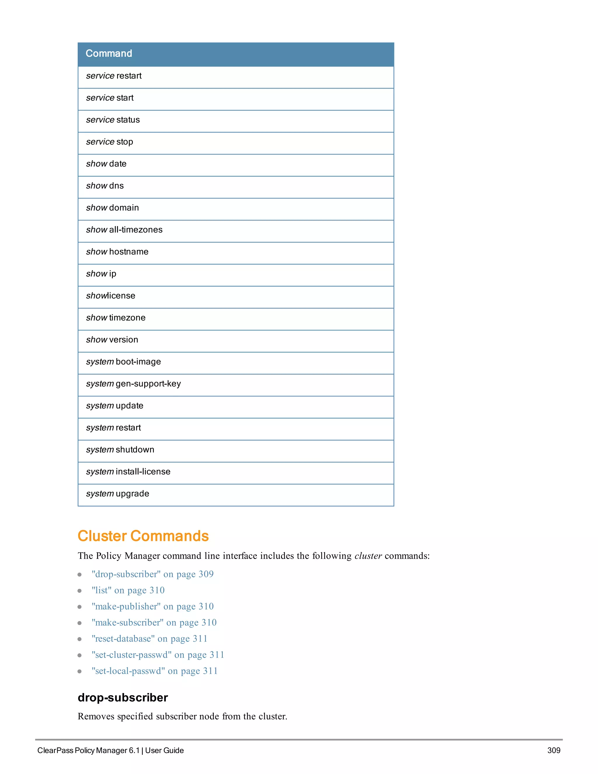 Command
service restart
service start
service status
service stop
show date
show dns
show domain
show all-timezones
show hostname
show ip
showlicense
show timezone
show version
system boot-image
system gen-support-key
system update
system restart
system shutdown
system install-license
system upgrade
Cluster Commands
The Policy Manager command line interface includes the following cluster commands:
l "drop-subscriber" on page 309
l "list" on page 310
l "make-publisher" on page 310
l "make-subscriber" on page 310
l "reset-database" on page 311
l "set-cluster-passwd" on page 311
l "set-local-passwd" on page 311
drop-subscriber
Removes specified subscriber node from the cluster.
ClearPass Policy Manager 6.1 | User Guide 309
 