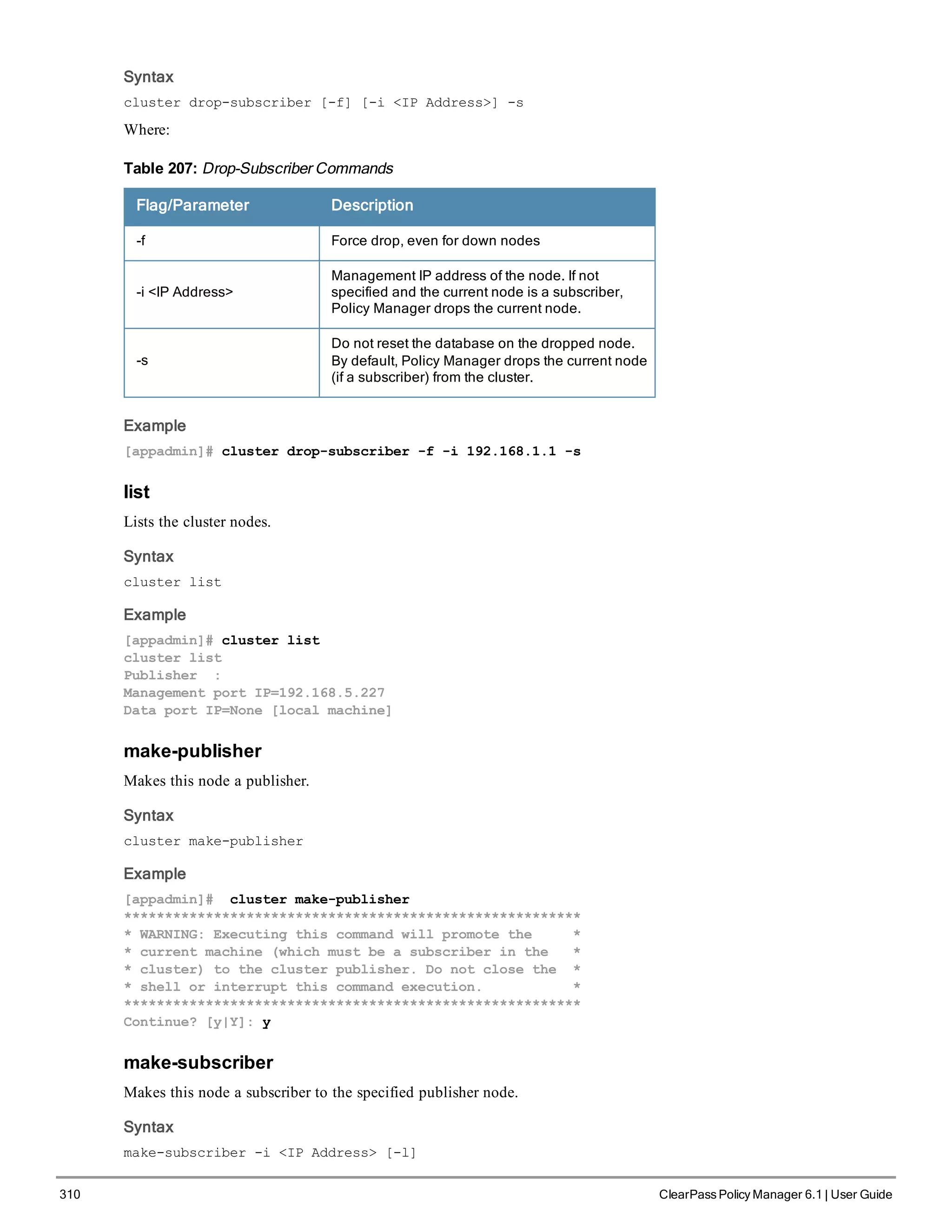 310 ClearPass Policy Manager 6.1 | User Guide
Syntax
cluster drop-subscriber [-f] [-i <IP Address>] -s
Where:
Flag/Parameter Description
-f Force drop, even for down nodes
-i <IP Address>
Management IP address of the node. If not
specified and the current node is a subscriber,
Policy Manager drops the current node.
-s
Do not reset the database on the dropped node.
By default, Policy Manager drops the current node
(if a subscriber) from the cluster.
Table 207: Drop-Subscriber Commands
Example
[appadmin]# cluster drop-subscriber -f -i 192.168.1.1 -s
list
Lists the cluster nodes.
Syntax
cluster list
Example
[appadmin]# cluster list
cluster list
Publisher :
Management port IP=192.168.5.227
Data port IP=None [local machine]
make-publisher
Makes this node a publisher.
Syntax
cluster make-publisher
Example
[appadmin]# cluster make-publisher
********************************************************
* WARNING: Executing this command will promote the *
* current machine (which must be a subscriber in the *
* cluster) to the cluster publisher. Do not close the *
* shell or interrupt this command execution. *
********************************************************
Continue? [y|Y]: y
make-subscriber
Makes this node a subscriber to the specified publisher node.
Syntax
make-subscriber -i <IP Address> [-l]
 