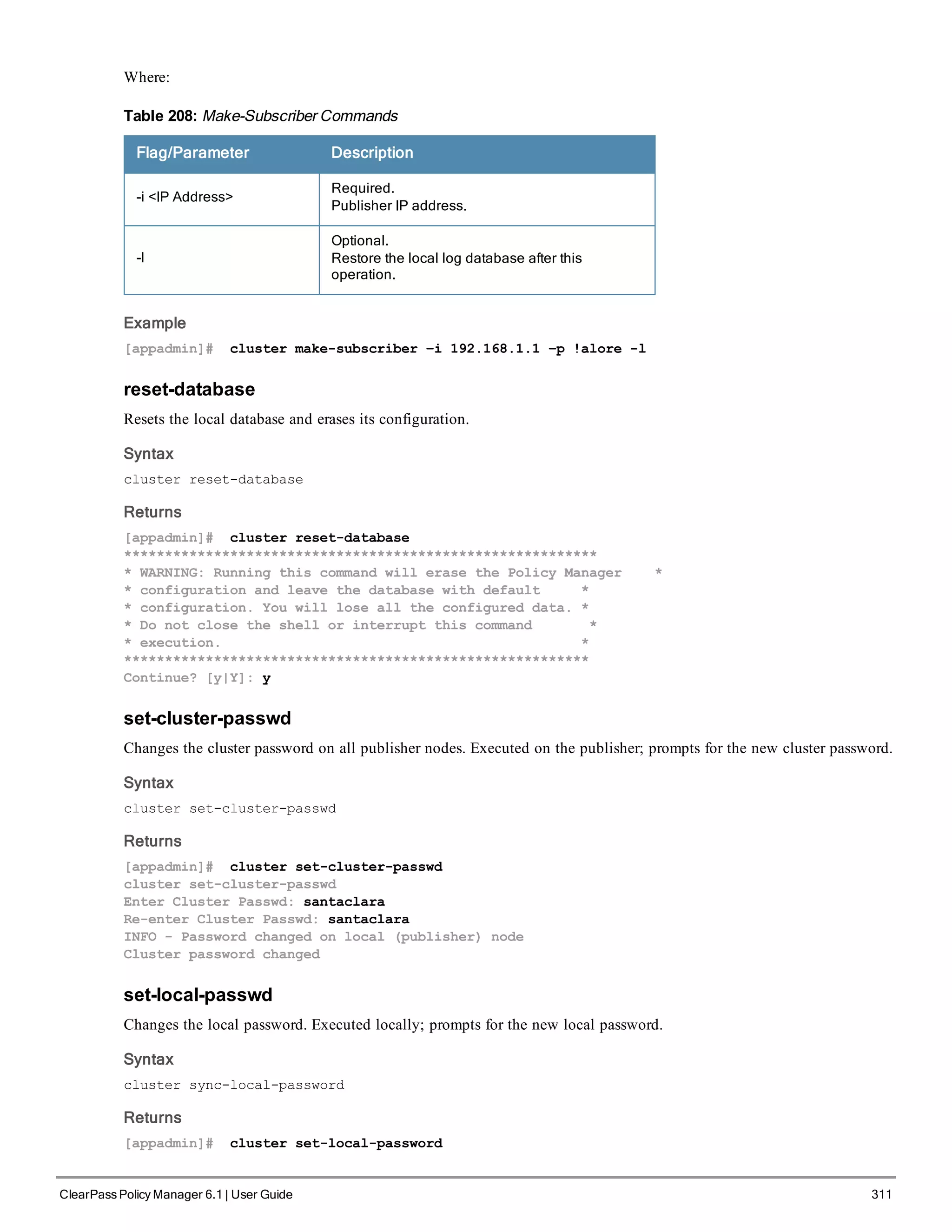 Where:
Flag/Parameter Description
-i <IP Address>
Required.
Publisher IP address.
-l
Optional.
Restore the local log database after this
operation.
Table 208: Make-Subscriber Commands
Example
[appadmin]# cluster make-subscriber –i 192.168.1.1 –p !alore -l
reset-database
Resets the local database and erases its configuration.
Syntax
cluster reset-database
Returns
[appadmin]# cluster reset-database
**********************************************************
* WARNING: Running this command will erase the Policy Manager *
* configuration and leave the database with default *
* configuration. You will lose all the configured data. *
* Do not close the shell or interrupt this command *
* execution. *
*********************************************************
Continue? [y|Y]: y
set-cluster-passwd
Changes the cluster password on all publisher nodes. Executed on the publisher; prompts for the new cluster password.
Syntax
cluster set-cluster-passwd
Returns
[appadmin]# cluster set-cluster-passwd
cluster set-cluster-passwd
Enter Cluster Passwd: santaclara
Re-enter Cluster Passwd: santaclara
INFO - Password changed on local (publisher) node
Cluster password changed
set-local-passwd
Changes the local password. Executed locally; prompts for the new local password.
Syntax
cluster sync-local-password
Returns
[appadmin]# cluster set-local-password
ClearPass Policy Manager 6.1 | User Guide 311
 