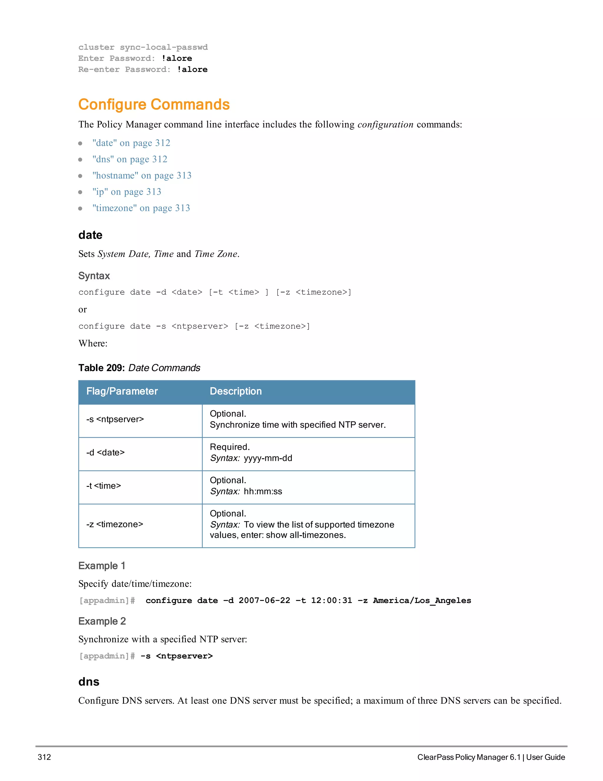 312 ClearPass Policy Manager 6.1 | User Guide
cluster sync-local-passwd
Enter Password: !alore
Re-enter Password: !alore
Configure Commands
The Policy Manager command line interface includes the following configuration commands:
l "date" on page 312
l "dns" on page 312
l "hostname" on page 313
l "ip" on page 313
l "timezone" on page 313
date
Sets System Date, Time and Time Zone.
Syntax
configure date -d <date> [-t <time> ] [-z <timezone>]
or
configure date -s <ntpserver> [-z <timezone>]
Where:
Flag/Parameter Description
-s <ntpserver>
Optional.
Synchronize time with specified NTP server.
-d <date>
Required.
Syntax: yyyy-mm-dd
-t <time>
Optional.
Syntax: hh:mm:ss
-z <timezone>
Optional.
Syntax: To view the list of supported timezone
values, enter: show all-timezones.
Table 209: Date Commands
Example 1
Specify date/time/timezone:
[appadmin]# configure date –d 2007-06-22 –t 12:00:31 –z America/Los_Angeles
Example 2
Synchronize with a specified NTP server:
[appadmin]# -s <ntpserver>
dns
Configure DNS servers. At least one DNS server must be specified; a maximum of three DNS servers can be specified.
 