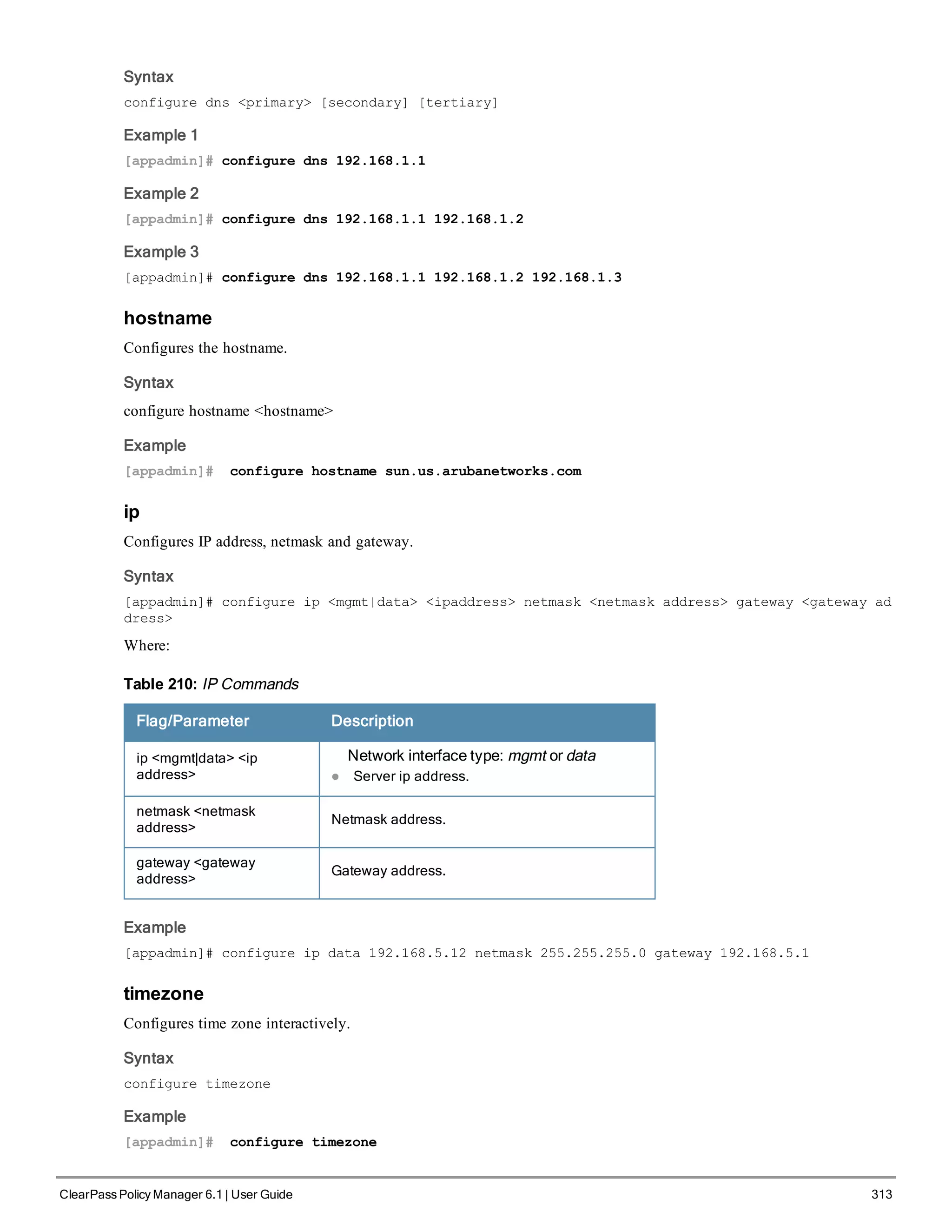 Syntax
configure dns <primary> [secondary] [tertiary]
Example 1
[appadmin]# configure dns 192.168.1.1
Example 2
[appadmin]# configure dns 192.168.1.1 192.168.1.2
Example 3
[appadmin]# configure dns 192.168.1.1 192.168.1.2 192.168.1.3
hostname
Configures the hostname.
Syntax
configure hostname <hostname>
Example
[appadmin]# configure hostname sun.us.arubanetworks.com
ip
Configures IP address, netmask and gateway.
Syntax
[appadmin]# configure ip <mgmt|data> <ipaddress> netmask <netmask address> gateway <gateway ad
dress>
Where:
Flag/Parameter Description
ip <mgmt|data> <ip
address>
Network interface type: mgmt or data
l Server ip address.
netmask <netmask
address>
Netmask address.
gateway <gateway
address>
Gateway address.
Table 210: IP Commands
Example
[appadmin]# configure ip data 192.168.5.12 netmask 255.255.255.0 gateway 192.168.5.1
timezone
Configures time zone interactively.
Syntax
configure timezone
Example
[appadmin]# configure timezone
ClearPass Policy Manager 6.1 | User Guide 313
 