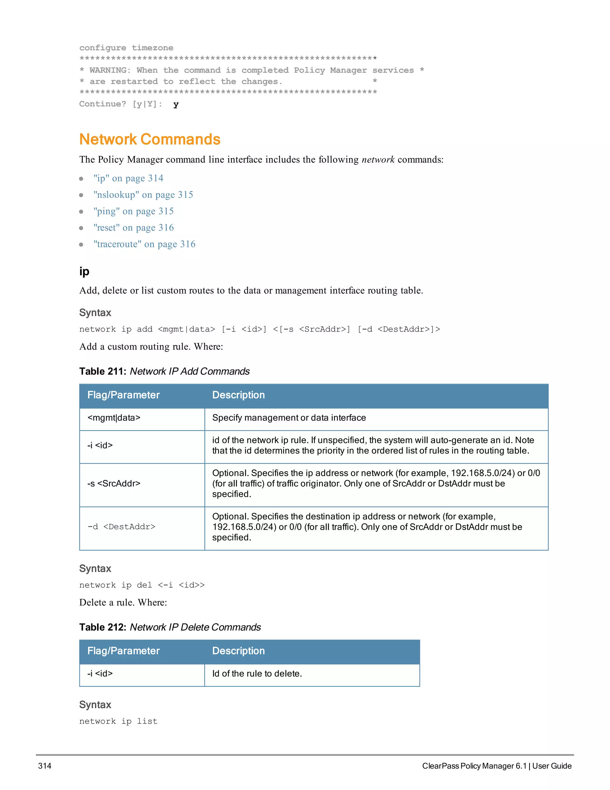 314 ClearPass Policy Manager 6.1 | User Guide
configure timezone
*********************************************************
* WARNING: When the command is completed Policy Manager services *
* are restarted to reflect the changes. *
*********************************************************
Continue? [y|Y]: y
Network Commands
The Policy Manager command line interface includes the following network commands:
l "ip" on page 314
l "nslookup" on page 315
l "ping" on page 315
l "reset" on page 316
l "traceroute" on page 316
ip
Add, delete or list custom routes to the data or management interface routing table.
Syntax
network ip add <mgmt|data> [-i <id>] <[-s <SrcAddr>] [-d <DestAddr>]>
Add a custom routing rule. Where:
Flag/Parameter Description
<mgmt|data> Specify management or data interface
-i <id>
id of the network ip rule. If unspecified, the system will auto-generate an id. Note
that the id determines the priority in the ordered list of rules in the routing table.
-s <SrcAddr>
Optional. Specifies the ip address or network (for example, 192.168.5.0/24) or 0/0
(for all traffic) of traffic originator. Only one of SrcAddr or DstAddr must be
specified.
-d <DestAddr>
Optional. Specifies the destination ip address or network (for example,
192.168.5.0/24) or 0/0 (for all traffic). Only one of SrcAddr or DstAddr must be
specified.
Table 211: Network IP Add Commands
Syntax
network ip del <-i <id>>
Delete a rule. Where:
Flag/Parameter Description
-i <id> Id of the rule to delete.
Table 212: Network IP Delete Commands
Syntax
network ip list
 