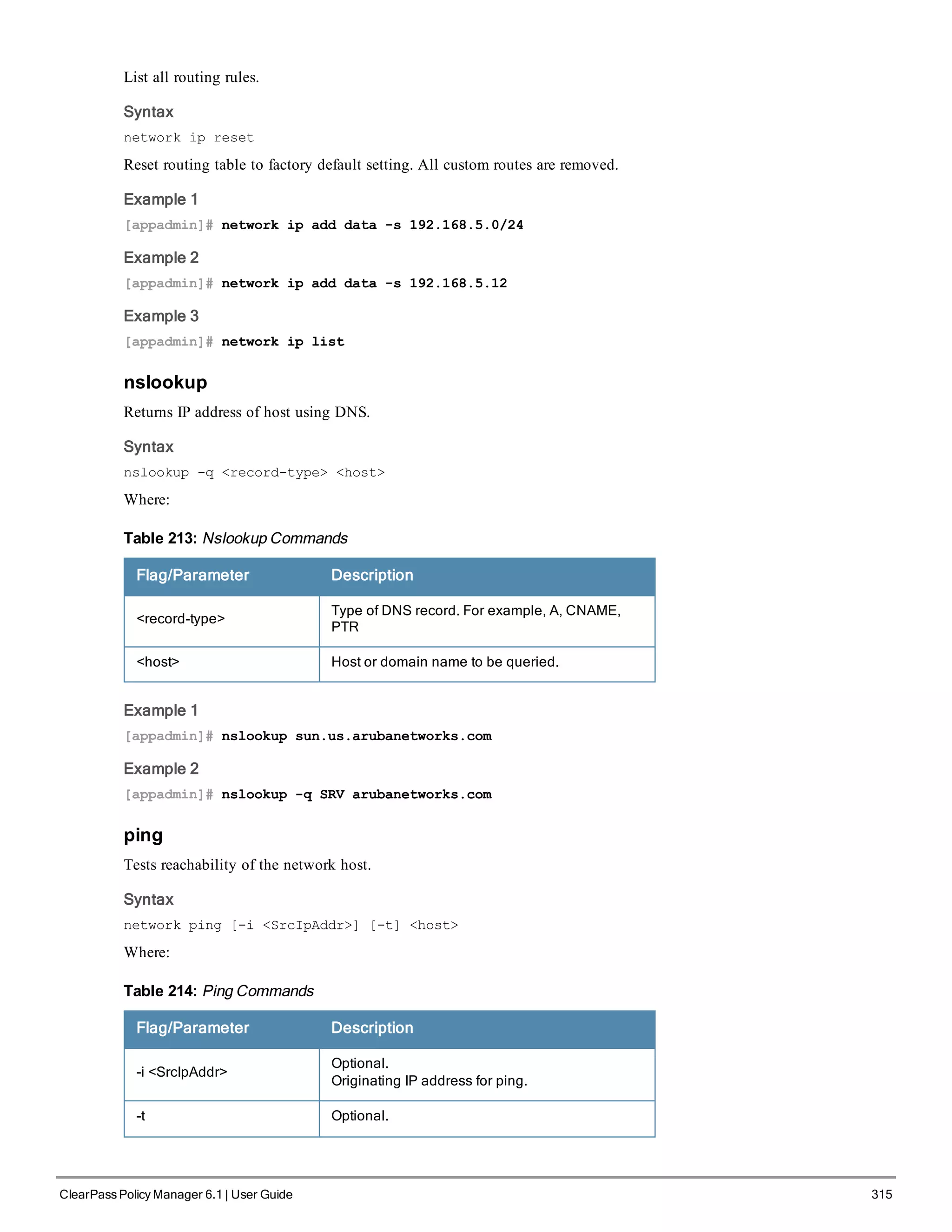 List all routing rules.
Syntax
network ip reset
Reset routing table to factory default setting. All custom routes are removed.
Example 1
[appadmin]# network ip add data -s 192.168.5.0/24
Example 2
[appadmin]# network ip add data -s 192.168.5.12
Example 3
[appadmin]# network ip list
nslookup
Returns IP address of host using DNS.
Syntax
nslookup -q <record-type> <host>
Where:
Flag/Parameter Description
<record-type>
Type of DNS record. For example, A, CNAME,
PTR
<host> Host or domain name to be queried.
Table 213: Nslookup Commands
Example 1
[appadmin]# nslookup sun.us.arubanetworks.com
Example 2
[appadmin]# nslookup -q SRV arubanetworks.com
ping
Tests reachability of the network host.
Syntax
network ping [-i <SrcIpAddr>] [-t] <host>
Where:
Flag/Parameter Description
-i <SrcIpAddr>
Optional.
Originating IP address for ping.
-t Optional.
Table 214: Ping Commands
ClearPass Policy Manager 6.1 | User Guide 315
 