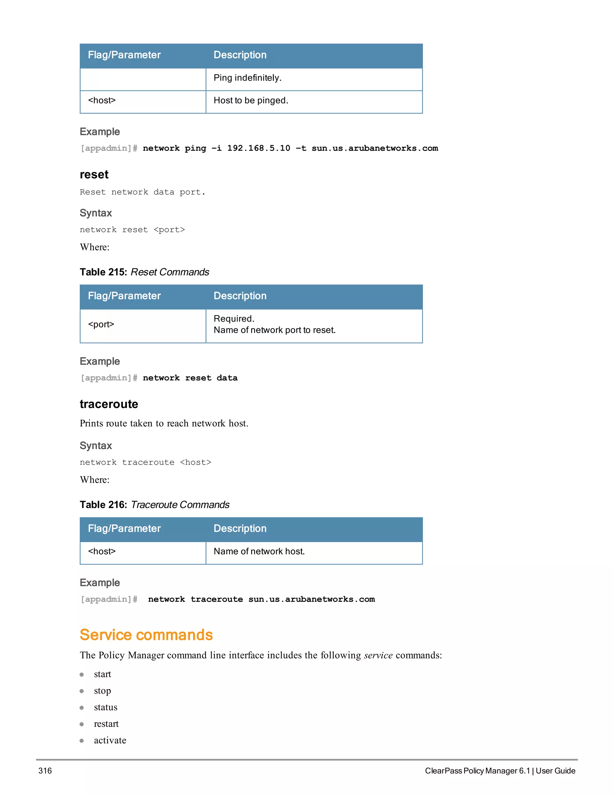 316 ClearPass Policy Manager 6.1 | User Guide
Flag/Parameter Description
Ping indefinitely.
<host> Host to be pinged.
Example
[appadmin]# network ping –i 192.168.5.10 –t sun.us.arubanetworks.com
reset
Reset network data port.
Syntax
network reset <port>
Where:
Flag/Parameter Description
<port>
Required.
Name of network port to reset.
Table 215: Reset Commands
Example
[appadmin]# network reset data
traceroute
Prints route taken to reach network host.
Syntax
network traceroute <host>
Where:
Flag/Parameter Description
<host> Name of network host.
Table 216: Traceroute Commands
Example
[appadmin]# network traceroute sun.us.arubanetworks.com
Service commands
The Policy Manager command line interface includes the following service commands:
l start
l stop
l status
l restart
l activate
 