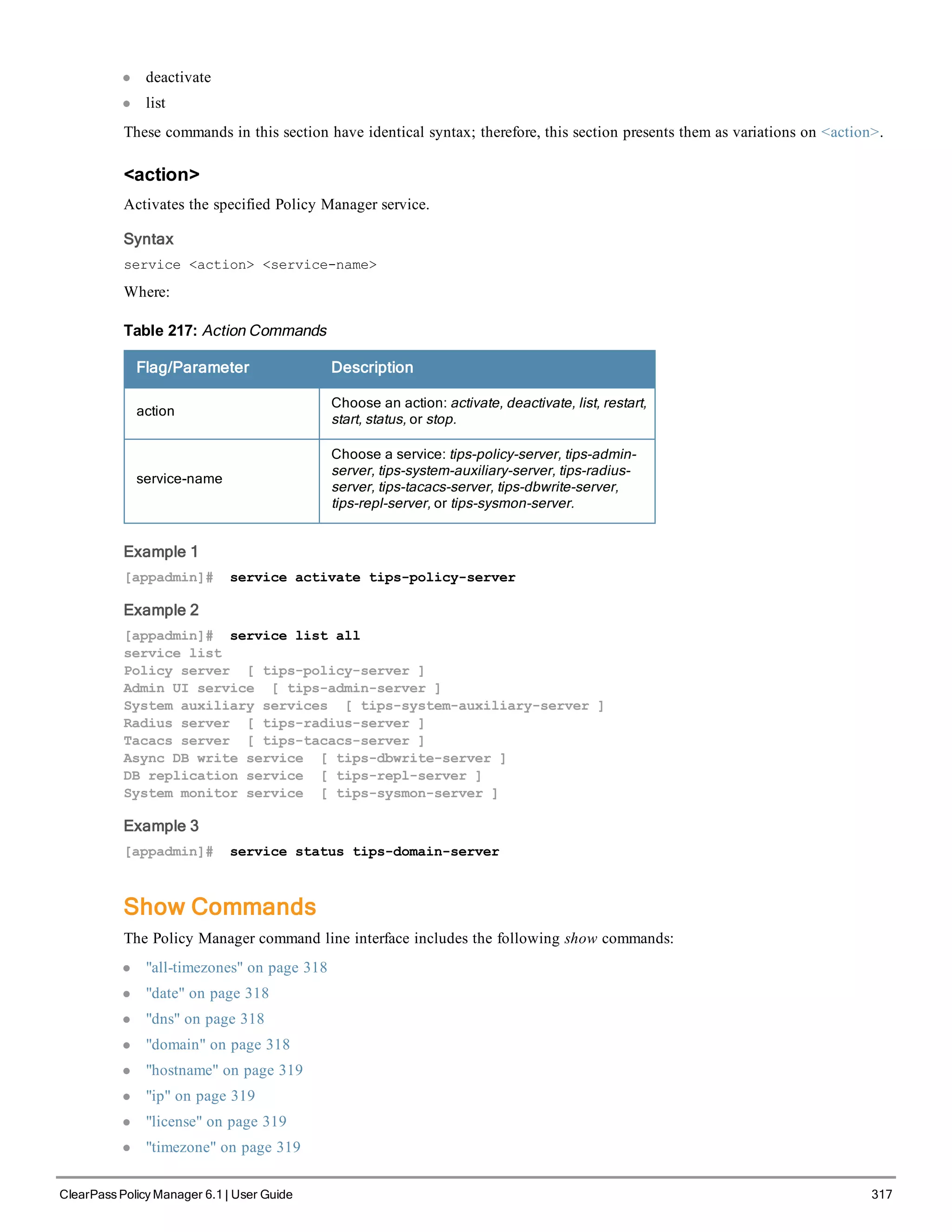 l deactivate
l list
These commands in this section have identical syntax; therefore, this section presents them as variations on <action>.
<action>
Activates the specified Policy Manager service.
Syntax
service <action> <service-name>
Where:
Flag/Parameter Description
action
Choose an action: activate, deactivate, list, restart,
start, status, or stop.
service-name
Choose a service: tips-policy-server, tips-admin-
server, tips-system-auxiliary-server, tips-radius-
server, tips-tacacs-server, tips-dbwrite-server,
tips-repl-server, or tips-sysmon-server.
Table 217: Action Commands
Example 1
[appadmin]# service activate tips-policy-server
Example 2
[appadmin]# service list all
service list
Policy server [ tips-policy-server ]
Admin UI service [ tips-admin-server ]
System auxiliary services [ tips-system-auxiliary-server ]
Radius server [ tips-radius-server ]
Tacacs server [ tips-tacacs-server ]
Async DB write service [ tips-dbwrite-server ]
DB replication service [ tips-repl-server ]
System monitor service [ tips-sysmon-server ]
Example 3
[appadmin]# service status tips-domain-server
Show Commands
The Policy Manager command line interface includes the following show commands:
l "all-timezones" on page 318
l "date" on page 318
l "dns" on page 318
l "domain" on page 318
l "hostname" on page 319
l "ip" on page 319
l "license" on page 319
l "timezone" on page 319
ClearPass Policy Manager 6.1 | User Guide 317
 