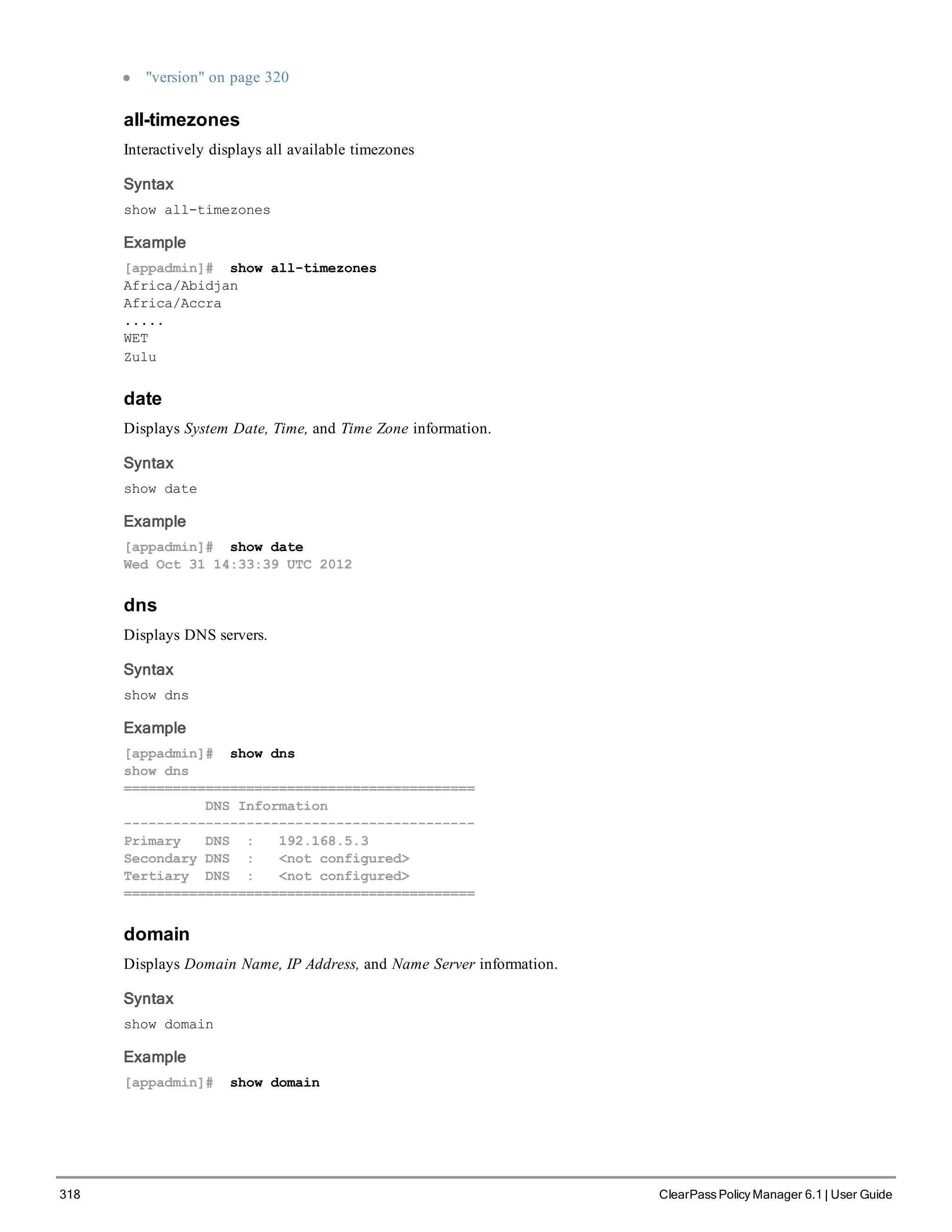 318 ClearPass Policy Manager 6.1 | User Guide
l "version" on page 320
all-timezones
Interactively displays all available timezones
Syntax
show all-timezones
Example
[appadmin]# show all-timezones
Africa/Abidjan
Africa/Accra
.....
WET
Zulu
date
Displays System Date, Time, and Time Zone information.
Syntax
show date
Example
[appadmin]# show date
Wed Oct 31 14:33:39 UTC 2012
dns
Displays DNS servers.
Syntax
show dns
Example
[appadmin]# show dns
show dns
===========================================
DNS Information
-------------------------------------------
Primary DNS : 192.168.5.3
Secondary DNS : <not configured>
Tertiary DNS : <not configured>
===========================================
domain
Displays Domain Name, IP Address, and Name Server information.
Syntax
show domain
Example
[appadmin]# show domain
 