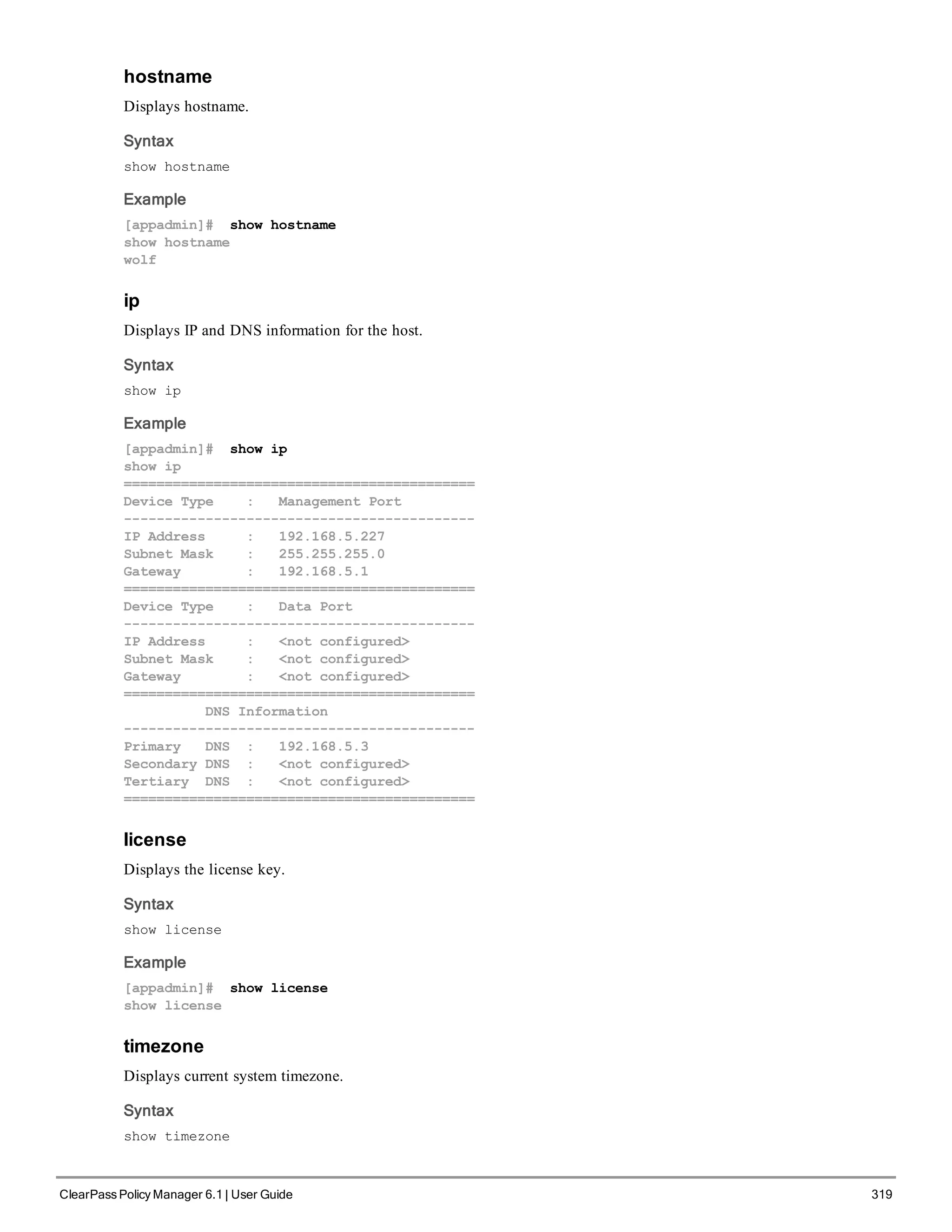 hostname
Displays hostname.
Syntax
show hostname
Example
[appadmin]# show hostname
show hostname
wolf
ip
Displays IP and DNS information for the host.
Syntax
show ip
Example
[appadmin]# show ip
show ip
===========================================
Device Type : Management Port
-------------------------------------------
IP Address : 192.168.5.227
Subnet Mask : 255.255.255.0
Gateway : 192.168.5.1
===========================================
Device Type : Data Port
-------------------------------------------
IP Address : <not configured>
Subnet Mask : <not configured>
Gateway : <not configured>
===========================================
DNS Information
-------------------------------------------
Primary DNS : 192.168.5.3
Secondary DNS : <not configured>
Tertiary DNS : <not configured>
===========================================
license
Displays the license key.
Syntax
show license
Example
[appadmin]# show license
show license
timezone
Displays current system timezone.
Syntax
show timezone
ClearPass Policy Manager 6.1 | User Guide 319
 