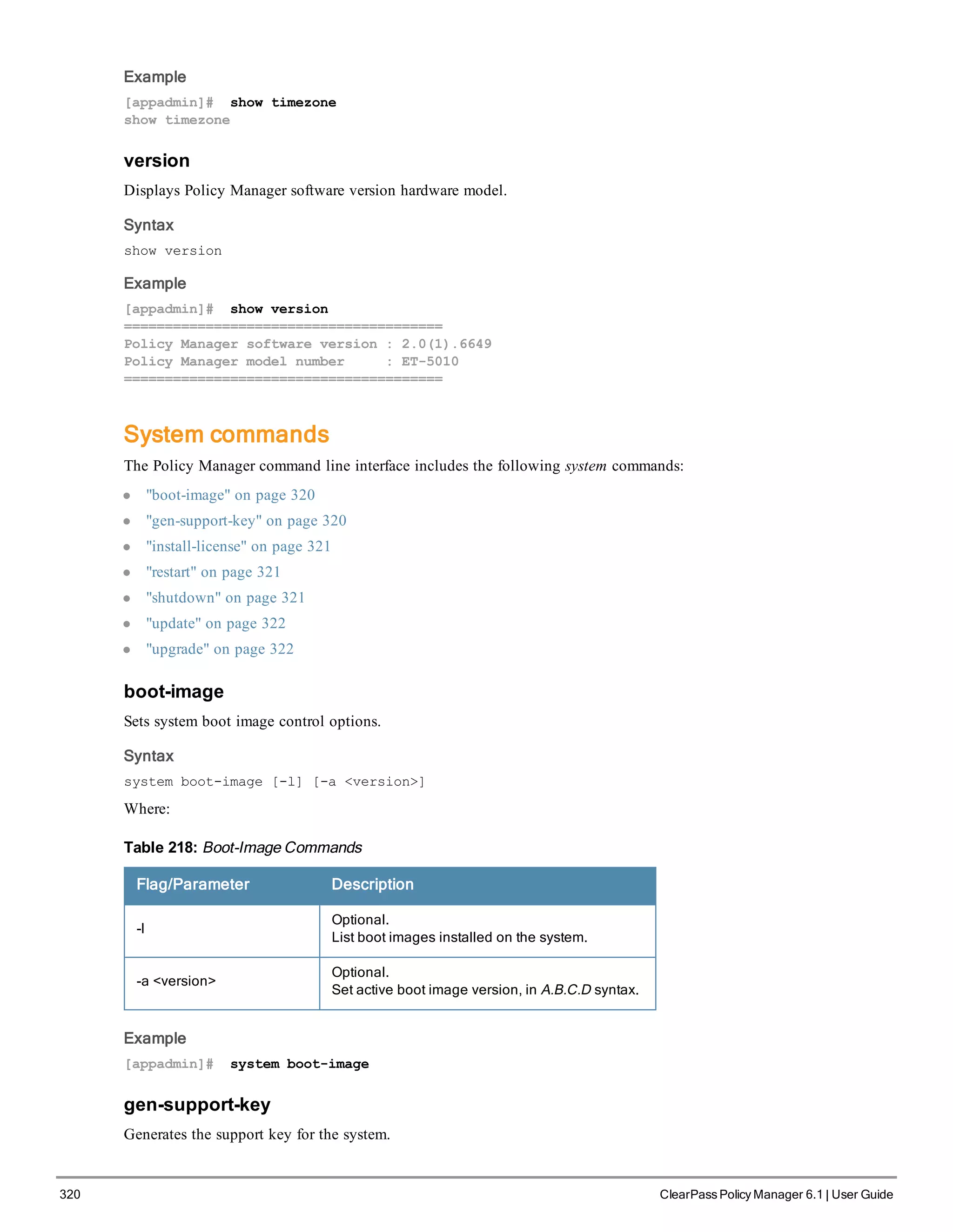 320 ClearPass Policy Manager 6.1 | User Guide
Example
[appadmin]# show timezone
show timezone
version
Displays Policy Manager software version hardware model.
Syntax
show version
Example
[appadmin]# show version
=======================================
Policy Manager software version : 2.0(1).6649
Policy Manager model number : ET-5010
=======================================
System commands
The Policy Manager command line interface includes the following system commands:
l "boot-image" on page 320
l "gen-support-key" on page 320
l "install-license" on page 321
l "restart" on page 321
l "shutdown" on page 321
l "update" on page 322
l "upgrade" on page 322
boot-image
Sets system boot image control options.
Syntax
system boot-image [-l] [-a <version>]
Where:
Flag/Parameter Description
-l
Optional.
List boot images installed on the system.
-a <version>
Optional.
Set active boot image version, in A.B.C.D syntax.
Table 218: Boot-Image Commands
Example
[appadmin]# system boot-image
gen-support-key
Generates the support key for the system.
 