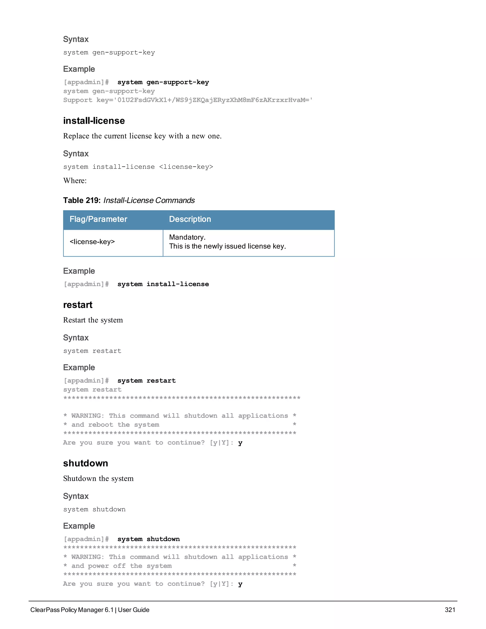 Syntax
system gen-support-key
Example
[appadmin]# system gen-support-key
system gen-support-key
Support key='01U2FsdGVkX1+/WS9jZKQajERyzXhM8mF6zAKrzxrHvaM='
install-license
Replace the current license key with a new one.
Syntax
system install-license <license-key>
Where:
Flag/Parameter Description
<license-key>
Mandatory.
This is the newly issued license key.
Table 219: Install-License Commands
Example
[appadmin]# system install-license
restart
Restart the system
Syntax
system restart
Example
[appadmin]# system restart
system restart
*********************************************************
* WARNING: This command will shutdown all applications *
* and reboot the system *
********************************************************
Are you sure you want to continue? [y|Y]: y
shutdown
Shutdown the system
Syntax
system shutdown
Example
[appadmin]# system shutdown
********************************************************
* WARNING: This command will shutdown all applications *
* and power off the system *
********************************************************
Are you sure you want to continue? [y|Y]: y
ClearPass Policy Manager 6.1 | User Guide 321
 