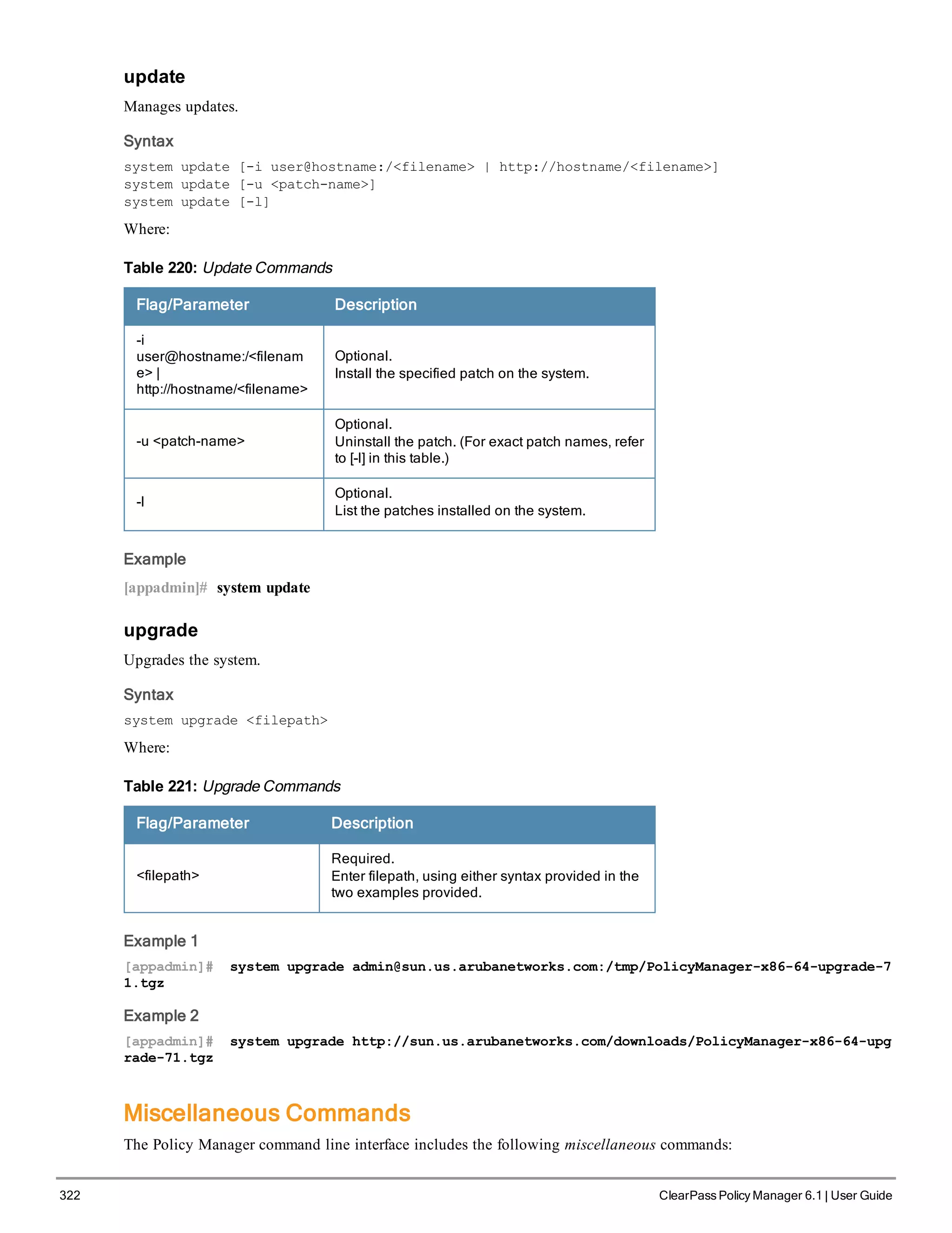 322 ClearPass Policy Manager 6.1 | User Guide
update
Manages updates.
Syntax
system update [-i user@hostname:/<filename> | http://hostname/<filename>]
system update [-u <patch-name>]
system update [-l]
Where:
Flag/Parameter Description
-i
user@hostname:/<filenam
e> |
http://hostname/<filename>
Optional.
Install the specified patch on the system.
-u <patch-name>
Optional.
Uninstall the patch. (For exact patch names, refer
to [-l] in this table.)
-l
Optional.
List the patches installed on the system.
Table 220: Update Commands
Example
[appadmin]# system update
upgrade
Upgrades the system.
Syntax
system upgrade <filepath>
Where:
Flag/Parameter Description
<filepath>
Required.
Enter filepath, using either syntax provided in the
two examples provided.
Table 221: Upgrade Commands
Example 1
[appadmin]# system upgrade admin@sun.us.arubanetworks.com:/tmp/PolicyManager-x86-64-upgrade-7
1.tgz
Example 2
[appadmin]# system upgrade http://sun.us.arubanetworks.com/downloads/PolicyManager-x86-64-upg
rade-71.tgz
Miscellaneous Commands
The Policy Manager command line interface includes the following miscellaneous commands:
 