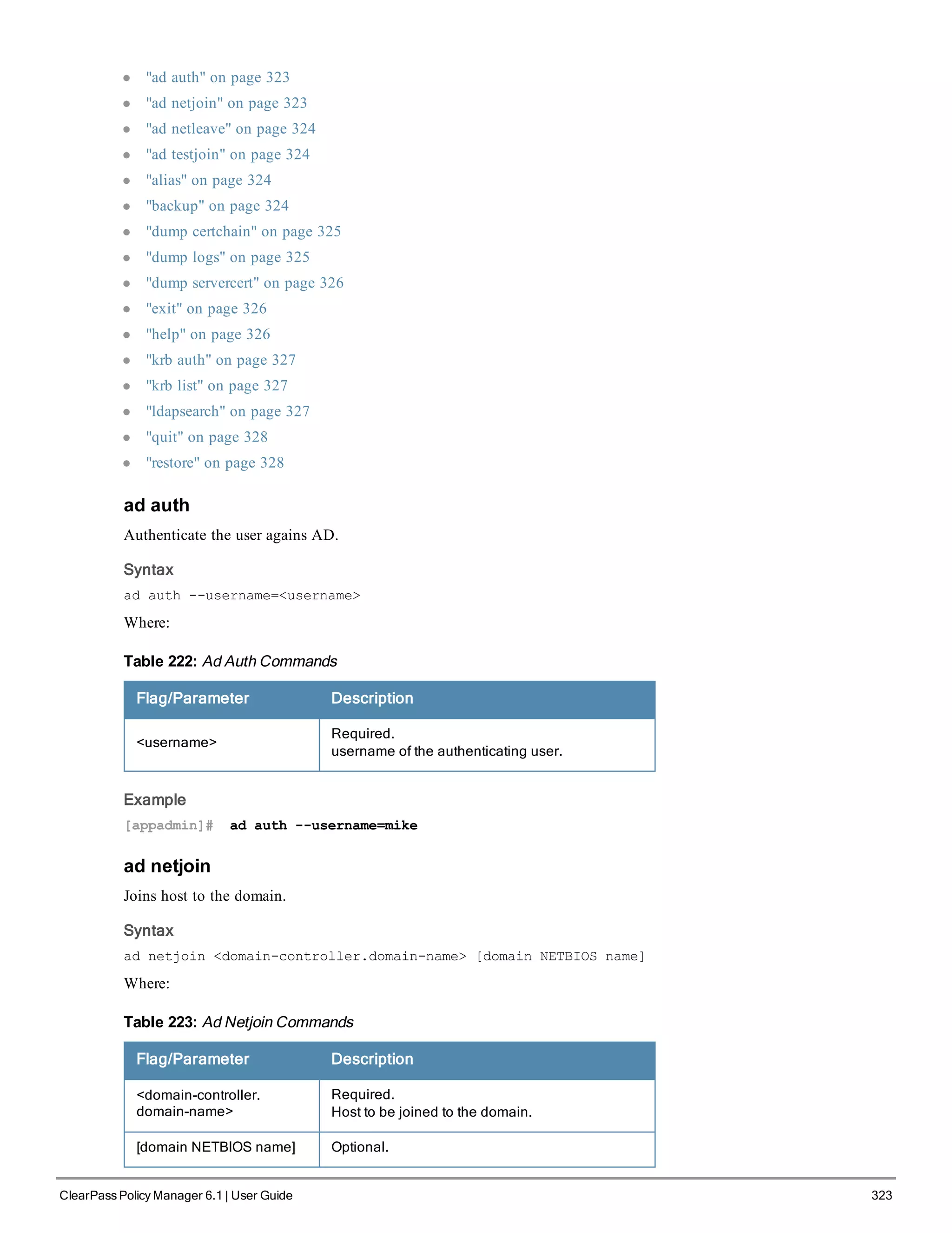 l "ad auth" on page 323
l "ad netjoin" on page 323
l "ad netleave" on page 324
l "ad testjoin" on page 324
l "alias" on page 324
l "backup" on page 324
l "dump certchain" on page 325
l "dump logs" on page 325
l "dump servercert" on page 326
l "exit" on page 326
l "help" on page 326
l "krb auth" on page 327
l "krb list" on page 327
l "ldapsearch" on page 327
l "quit" on page 328
l "restore" on page 328
ad auth
Authenticate the user agains AD.
Syntax
ad auth --username=<username>
Where:
Flag/Parameter Description
<username>
Required.
username of the authenticating user.
Table 222: Ad Auth Commands
Example
[appadmin]# ad auth --username=mike
ad netjoin
Joins host to the domain.
Syntax
ad netjoin <domain-controller.domain-name> [domain NETBIOS name]
Where:
Flag/Parameter Description
<domain-controller.
domain-name>
Required.
Host to be joined to the domain.
[domain NETBIOS name] Optional.
Table 223: Ad Netjoin Commands
ClearPass Policy Manager 6.1 | User Guide 323
 