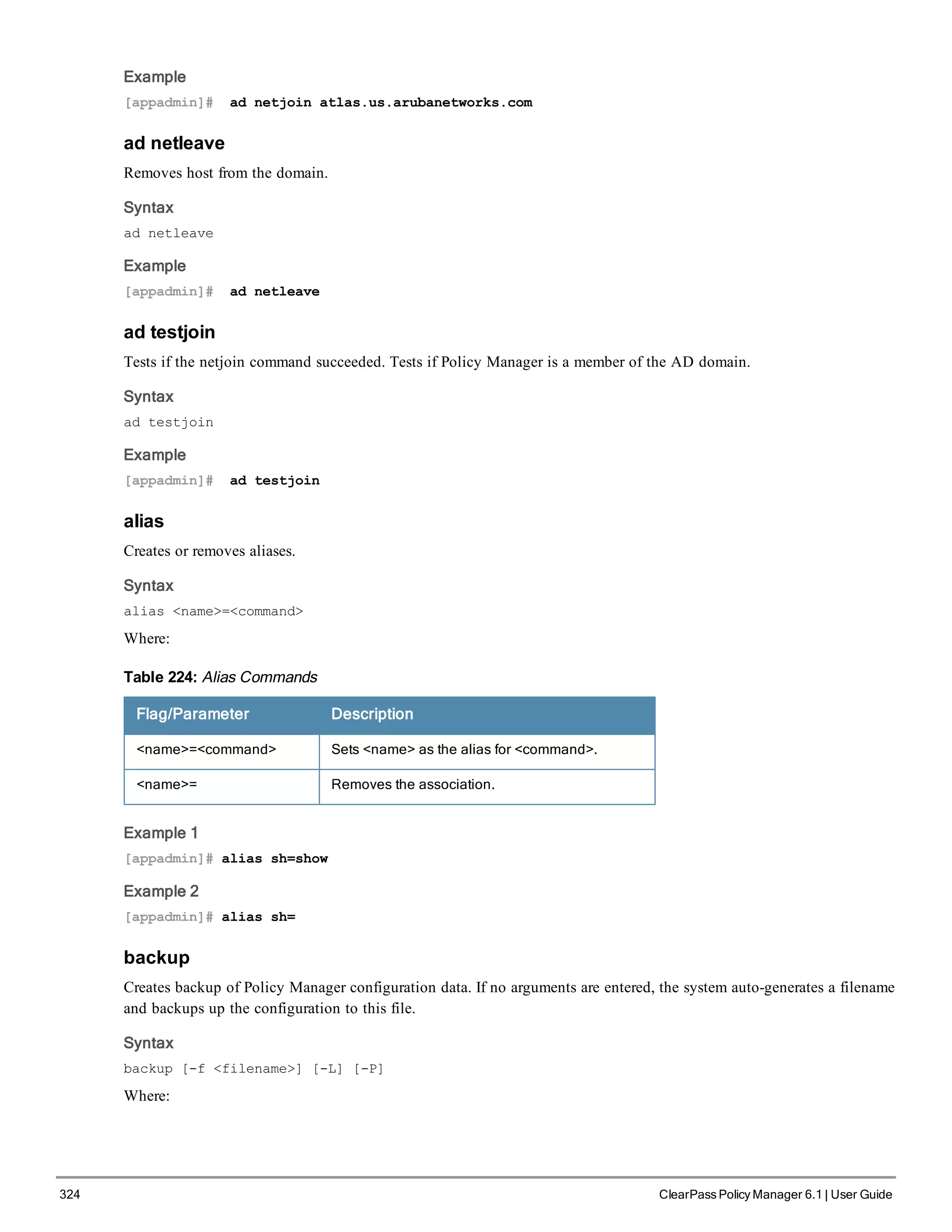 324 ClearPass Policy Manager 6.1 | User Guide
Example
[appadmin]# ad netjoin atlas.us.arubanetworks.com
ad netleave
Removes host from the domain.
Syntax
ad netleave
Example
[appadmin]# ad netleave
ad testjoin
Tests if the netjoin command succeeded. Tests if Policy Manager is a member of the AD domain.
Syntax
ad testjoin
Example
[appadmin]# ad testjoin
alias
Creates or removes aliases.
Syntax
alias <name>=<command>
Where:
Flag/Parameter Description
<name>=<command> Sets <name> as the alias for <command>.
<name>= Removes the association.
Table 224: Alias Commands
Example 1
[appadmin]# alias sh=show
Example 2
[appadmin]# alias sh=
backup
Creates backup of Policy Manager configuration data. If no arguments are entered, the system auto-generates a filename
and backups up the configuration to this file.
Syntax
backup [-f <filename>] [-L] [-P]
Where:
 