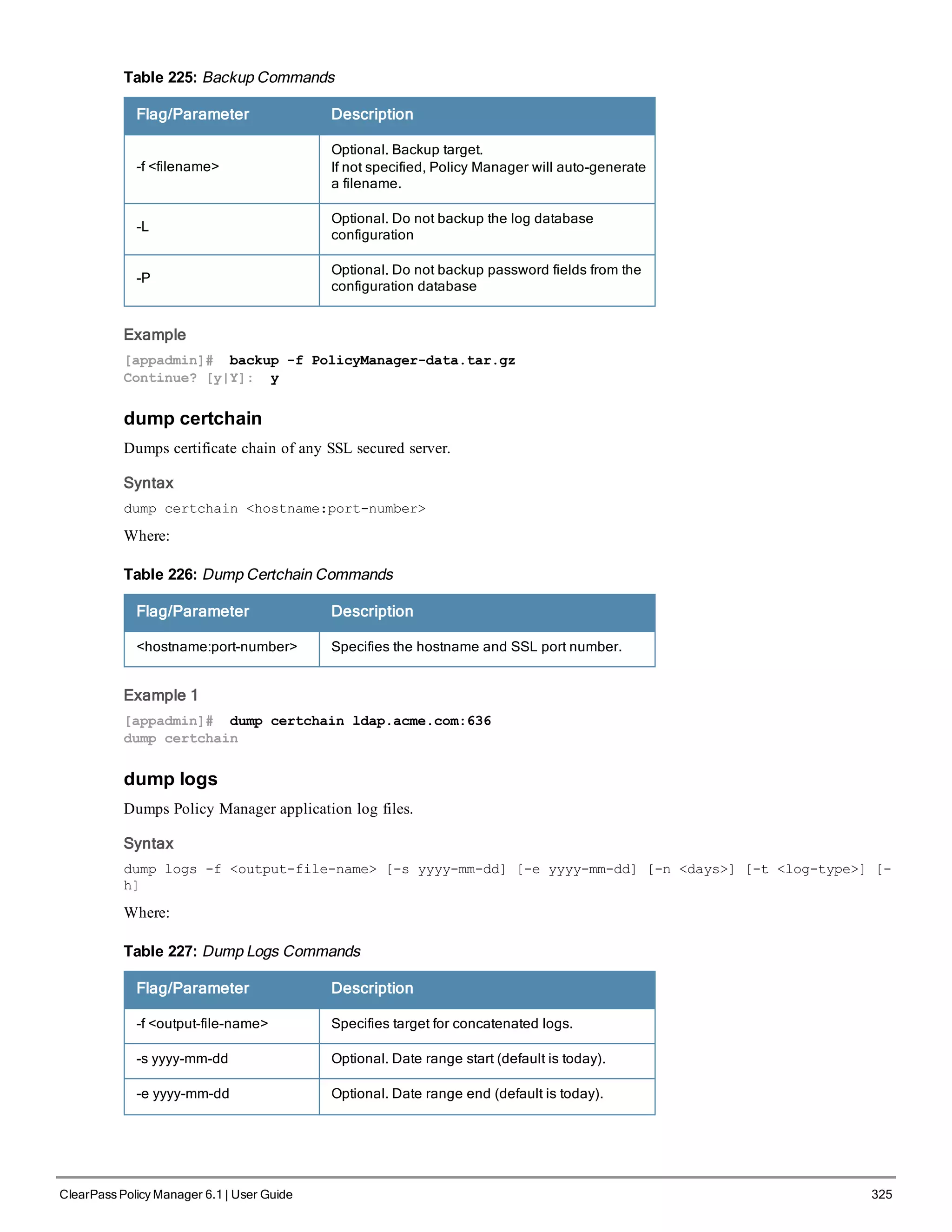 Flag/Parameter Description
-f <filename>
Optional. Backup target.
If not specified, Policy Manager will auto-generate
a filename.
-L
Optional. Do not backup the log database
configuration
-P
Optional. Do not backup password fields from the
configuration database
Table 225: Backup Commands
Example
[appadmin]# backup -f PolicyManager-data.tar.gz
Continue? [y|Y]: y
dump certchain
Dumps certificate chain of any SSL secured server.
Syntax
dump certchain <hostname:port-number>
Where:
Flag/Parameter Description
<hostname:port-number> Specifies the hostname and SSL port number.
Table 226: Dump Certchain Commands
Example 1
[appadmin]# dump certchain ldap.acme.com:636
dump certchain
dump logs
Dumps Policy Manager application log files.
Syntax
dump logs -f <output-file-name> [-s yyyy-mm-dd] [-e yyyy-mm-dd] [-n <days>] [-t <log-type>] [-
h]
Where:
Flag/Parameter Description
-f <output-file-name> Specifies target for concatenated logs.
-s yyyy-mm-dd Optional. Date range start (default is today).
-e yyyy-mm-dd Optional. Date range end (default is today).
Table 227: Dump Logs Commands
ClearPass Policy Manager 6.1 | User Guide 325
 