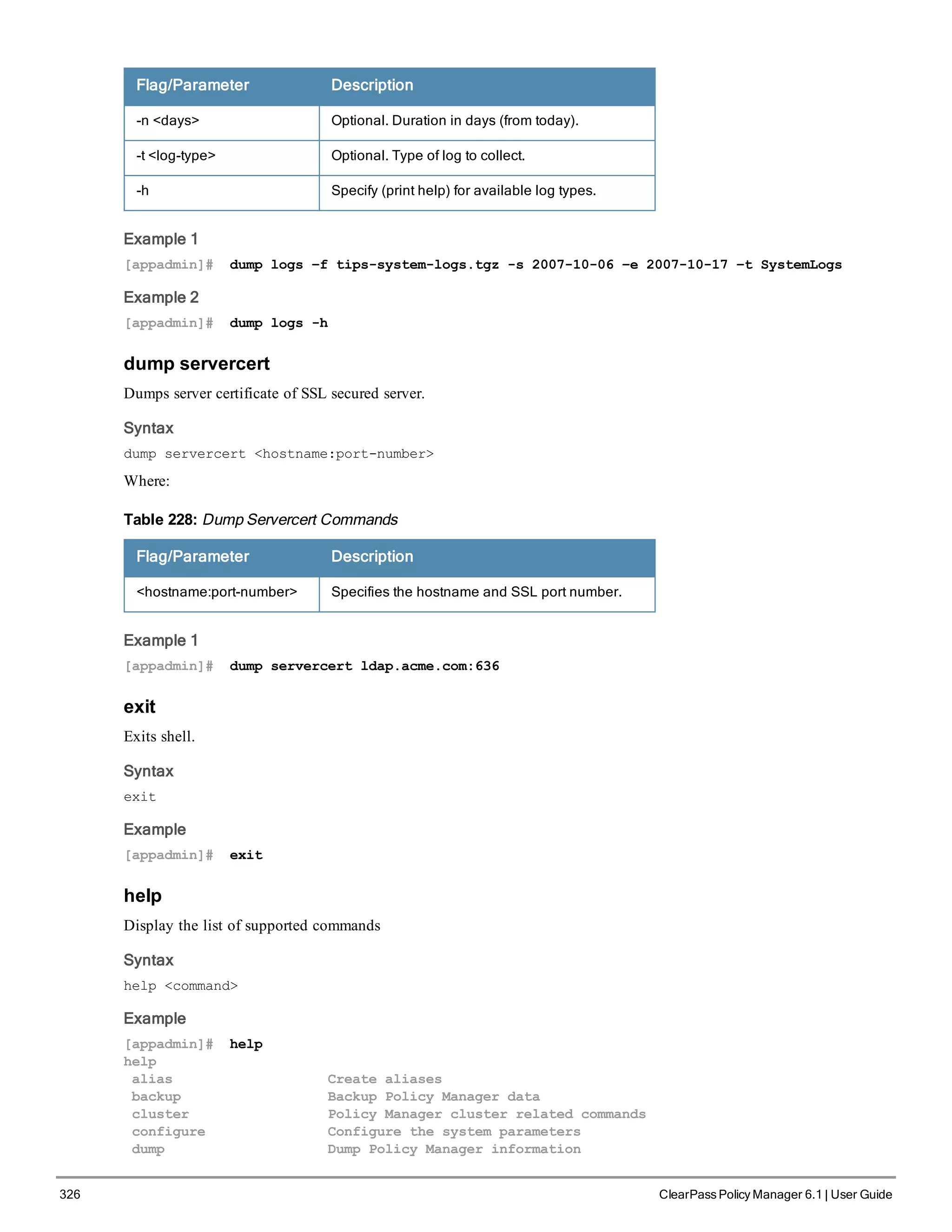 326 ClearPass Policy Manager 6.1 | User Guide
Flag/Parameter Description
-n <days> Optional. Duration in days (from today).
-t <log-type> Optional. Type of log to collect.
-h Specify (print help) for available log types.
Example 1
[appadmin]# dump logs –f tips-system-logs.tgz -s 2007-10-06 –e 2007-10-17 –t SystemLogs
Example 2
[appadmin]# dump logs -h
dump servercert
Dumps server certificate of SSL secured server.
Syntax
dump servercert <hostname:port-number>
Where:
Flag/Parameter Description
<hostname:port-number> Specifies the hostname and SSL port number.
Table 228: Dump Servercert Commands
Example 1
[appadmin]# dump servercert ldap.acme.com:636
exit
Exits shell.
Syntax
exit
Example
[appadmin]# exit
help
Display the list of supported commands
Syntax
help <command>
Example
[appadmin]# help
help
alias Create aliases
backup Backup Policy Manager data
cluster Policy Manager cluster related commands
configure Configure the system parameters
dump Dump Policy Manager information
 