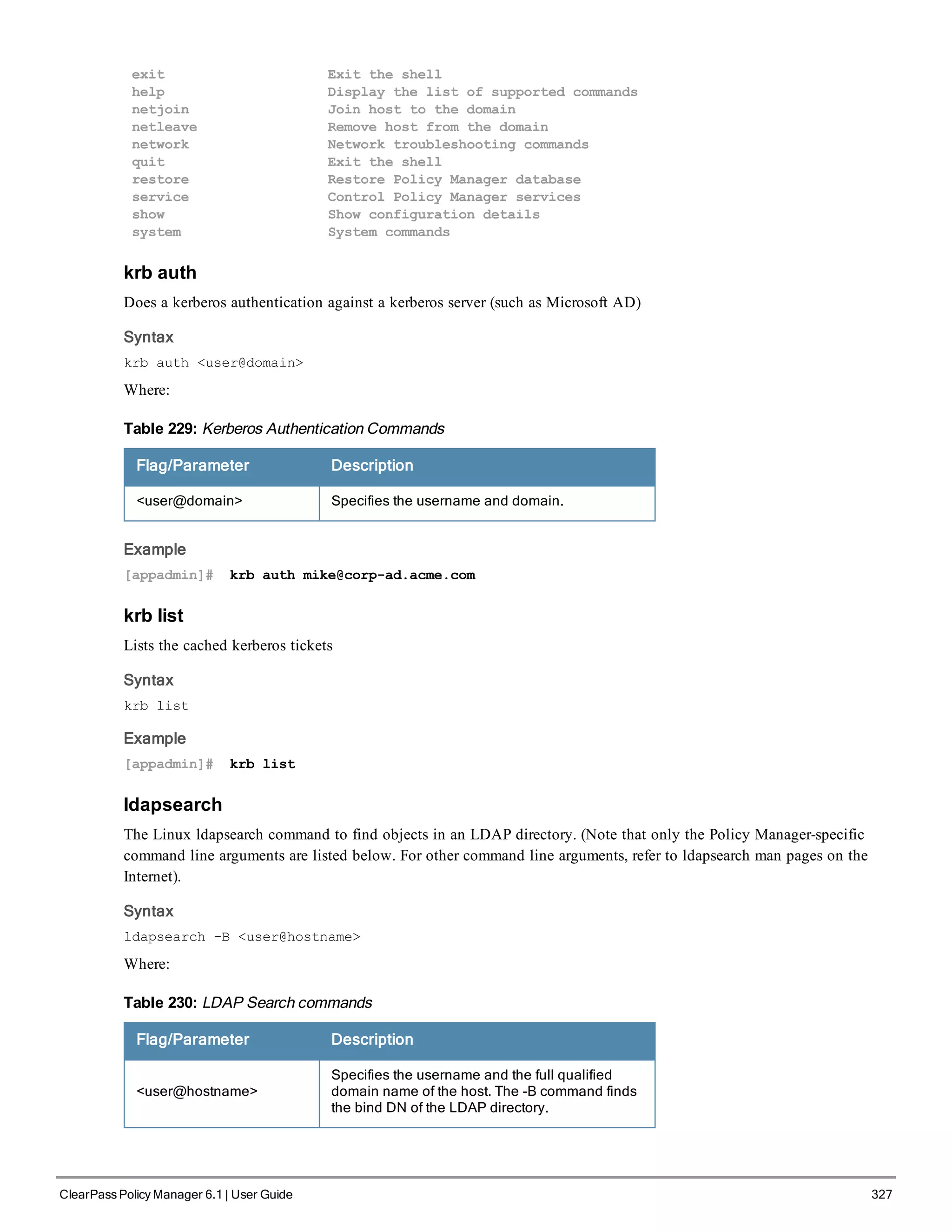 exit Exit the shell
help Display the list of supported commands
netjoin Join host to the domain
netleave Remove host from the domain
network Network troubleshooting commands
quit Exit the shell
restore Restore Policy Manager database
service Control Policy Manager services
show Show configuration details
system System commands
krb auth
Does a kerberos authentication against a kerberos server (such as Microsoft AD)
Syntax
krb auth <user@domain>
Where:
Flag/Parameter Description
<user@domain> Specifies the username and domain.
Table 229: Kerberos Authentication Commands
Example
[appadmin]# krb auth mike@corp-ad.acme.com
krb list
Lists the cached kerberos tickets
Syntax
krb list
Example
[appadmin]# krb list
ldapsearch
The Linux ldapsearch command to find objects in an LDAP directory. (Note that only the Policy Manager-specific
command line arguments are listed below. For other command line arguments, refer to ldapsearch man pages on the
Internet).
Syntax
ldapsearch -B <user@hostname>
Where:
Flag/Parameter Description
<user@hostname>
Specifies the username and the full qualified
domain name of the host. The -B command finds
the bind DN of the LDAP directory.
Table 230: LDAP Search commands
ClearPass Policy Manager 6.1 | User Guide 327
 