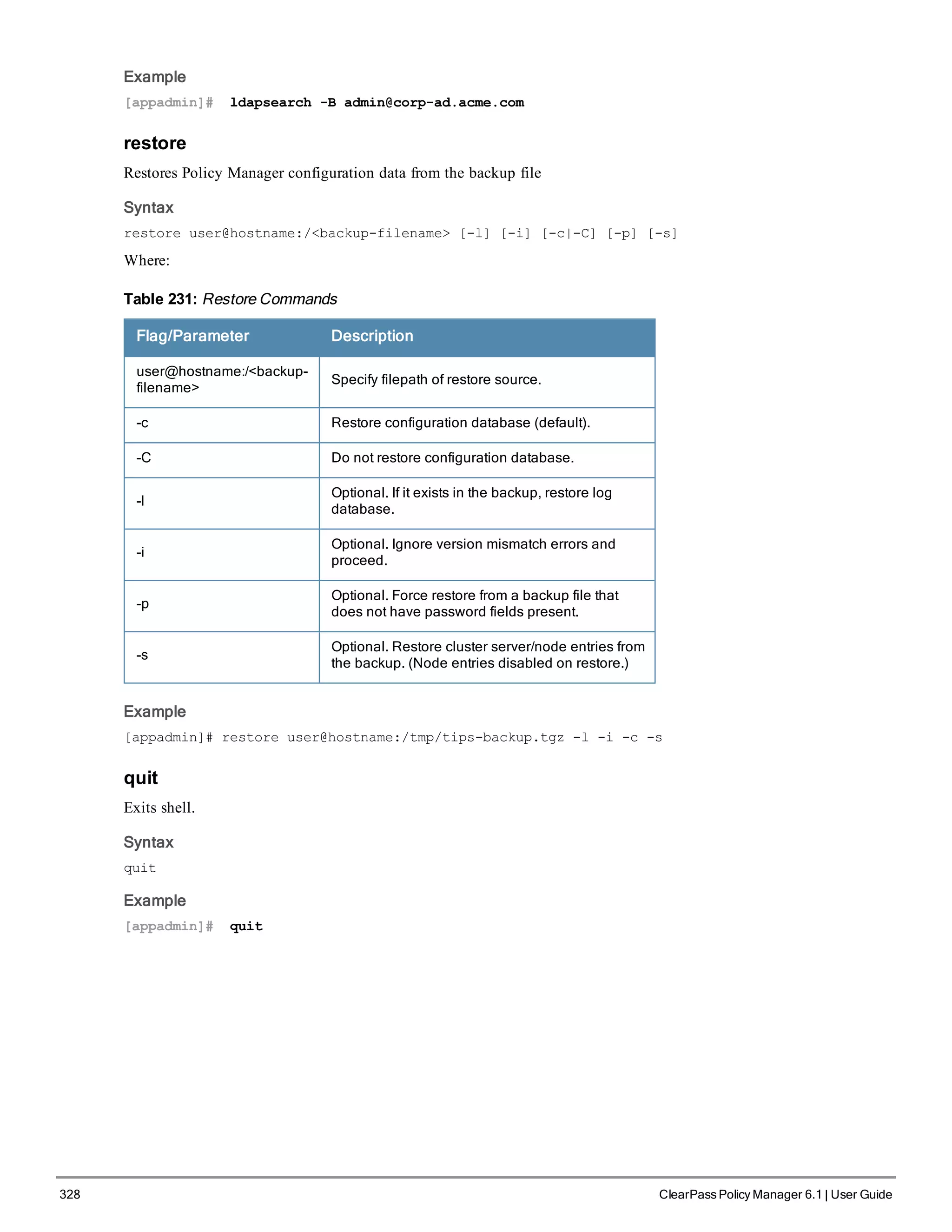 328 ClearPass Policy Manager 6.1 | User Guide
Example
[appadmin]# ldapsearch -B admin@corp-ad.acme.com
restore
Restores Policy Manager configuration data from the backup file
Syntax
restore user@hostname:/<backup-filename> [-l] [-i] [-c|-C] [-p] [-s]
Where:
Flag/Parameter Description
user@hostname:/<backup-
filename>
Specify filepath of restore source.
-c Restore configuration database (default).
-C Do not restore configuration database.
-l
Optional. If it exists in the backup, restore log
database.
-i
Optional. Ignore version mismatch errors and
proceed.
-p
Optional. Force restore from a backup file that
does not have password fields present.
-s
Optional. Restore cluster server/node entries from
the backup. (Node entries disabled on restore.)
Table 231: Restore Commands
Example
[appadmin]# restore user@hostname:/tmp/tips-backup.tgz -l -i -c -s
quit
Exits shell.
Syntax
quit
Example
[appadmin]# quit
 