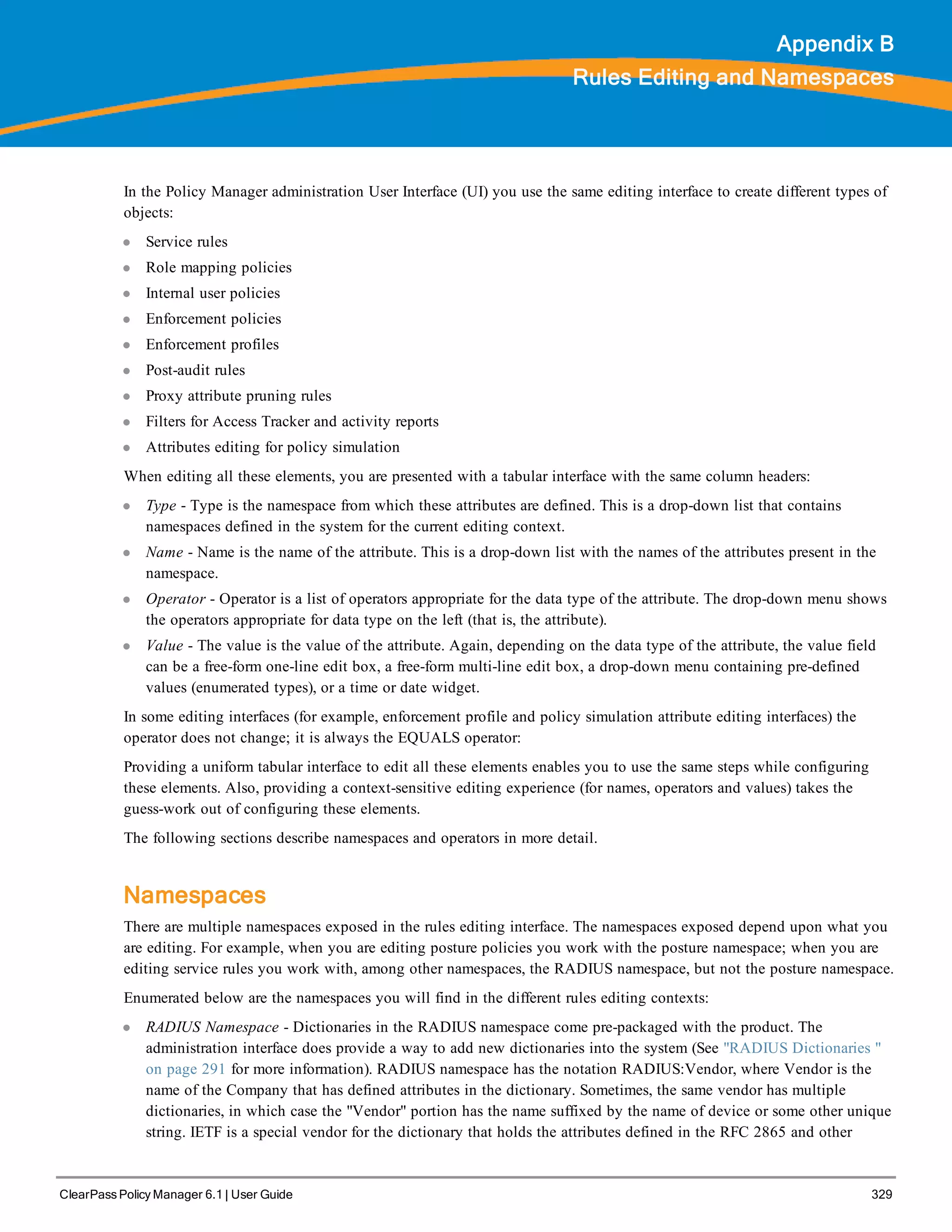 ClearPass Policy Manager 6.1 | User Guide 329
Appendix B
Rules Editing and Namespaces
In the Policy Manager administration User Interface (UI) you use the same editing interface to create different types of
objects:
l Service rules
l Role mapping policies
l Internal user policies
l Enforcement policies
l Enforcement profiles
l Post-audit rules
l Proxy attribute pruning rules
l Filters for Access Tracker and activity reports
l Attributes editing for policy simulation
When editing all these elements, you are presented with a tabular interface with the same column headers:
l Type - Type is the namespace from which these attributes are defined. This is a drop-down list that contains
namespaces defined in the system for the current editing context.
l Name - Name is the name of the attribute. This is a drop-down list with the names of the attributes present in the
namespace.
l Operator - Operator is a list of operators appropriate for the data type of the attribute. The drop-down menu shows
the operators appropriate for data type on the left (that is, the attribute).
l Value - The value is the value of the attribute. Again, depending on the data type of the attribute, the value field
can be a free-form one-line edit box, a free-form multi-line edit box, a drop-down menu containing pre-defined
values (enumerated types), or a time or date widget.
In some editing interfaces (for example, enforcement profile and policy simulation attribute editing interfaces) the
operator does not change; it is always the EQUALS operator:
Providing a uniform tabular interface to edit all these elements enables you to use the same steps while configuring
these elements. Also, providing a context-sensitive editing experience (for names, operators and values) takes the
guess-work out of configuring these elements.
The following sections describe namespaces and operators in more detail.
Namespaces
There are multiple namespaces exposed in the rules editing interface. The namespaces exposed depend upon what you
are editing. For example, when you are editing posture policies you work with the posture namespace; when you are
editing service rules you work with, among other namespaces, the RADIUS namespace, but not the posture namespace.
Enumerated below are the namespaces you will find in the different rules editing contexts:
l RADIUS Namespace - Dictionaries in the RADIUS namespace come pre-packaged with the product. The
administration interface does provide a way to add new dictionaries into the system (See "RADIUS Dictionaries "
on page 291 for more information). RADIUS namespace has the notation RADIUS:Vendor, where Vendor is the
name of the Company that has defined attributes in the dictionary. Sometimes, the same vendor has multiple
dictionaries, in which case the "Vendor" portion has the name suffixed by the name of device or some other unique
string. IETF is a special vendor for the dictionary that holds the attributes defined in the RFC 2865 and other
 