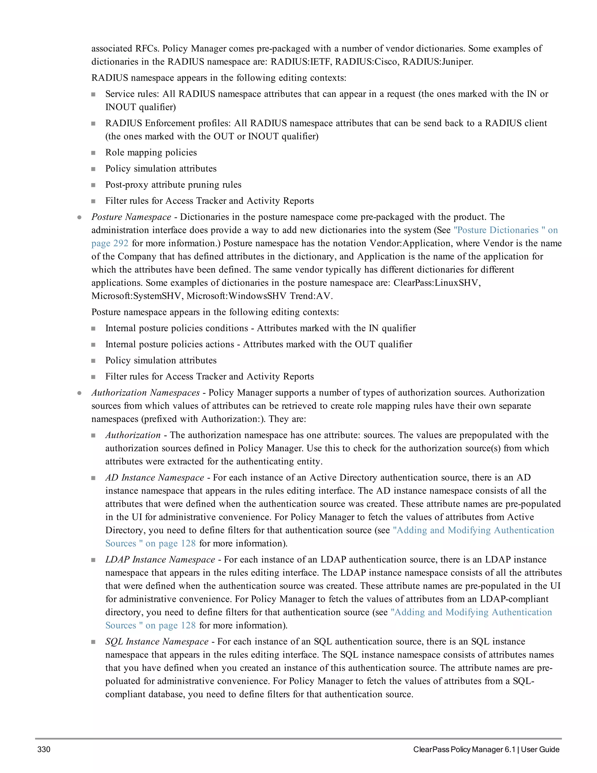 330 ClearPass Policy Manager 6.1 | User Guide
associated RFCs. Policy Manager comes pre-packaged with a number of vendor dictionaries. Some examples of
dictionaries in the RADIUS namespace are: RADIUS:IETF, RADIUS:Cisco, RADIUS:Juniper.
RADIUS namespace appears in the following editing contexts:
n Service rules: All RADIUS namespace attributes that can appear in a request (the ones marked with the IN or
INOUT qualifier)
n RADIUS Enforcement profiles: All RADIUS namespace attributes that can be send back to a RADIUS client
(the ones marked with the OUT or INOUT qualifier)
n Role mapping policies
n Policy simulation attributes
n Post-proxy attribute pruning rules
n Filter rules for Access Tracker and Activity Reports
l Posture Namespace - Dictionaries in the posture namespace come pre-packaged with the product. The
administration interface does provide a way to add new dictionaries into the system (See "Posture Dictionaries " on
page 292 for more information.) Posture namespace has the notation Vendor:Application, where Vendor is the name
of the Company that has defined attributes in the dictionary, and Application is the name of the application for
which the attributes have been defined. The same vendor typically has different dictionaries for different
applications. Some examples of dictionaries in the posture namespace are: ClearPass:LinuxSHV,
Microsoft:SystemSHV, Microsoft:WindowsSHV Trend:AV.
Posture namespace appears in the following editing contexts:
n Internal posture policies conditions - Attributes marked with the IN qualifier
n Internal posture policies actions - Attributes marked with the OUT qualifier
n Policy simulation attributes
n Filter rules for Access Tracker and Activity Reports
l Authorization Namespaces - Policy Manager supports a number of types of authorization sources. Authorization
sources from which values of attributes can be retrieved to create role mapping rules have their own separate
namespaces (prefixed with Authorization:). They are:
n Authorization - The authorization namespace has one attribute: sources. The values are prepopulated with the
authorization sources defined in Policy Manager. Use this to check for the authorization source(s) from which
attributes were extracted for the authenticating entity.
n AD Instance Namespace - For each instance of an Active Directory authentication source, there is an AD
instance namespace that appears in the rules editing interface. The AD instance namespace consists of all the
attributes that were defined when the authentication source was created. These attribute names are pre-populated
in the UI for administrative convenience. For Policy Manager to fetch the values of attributes from Active
Directory, you need to define filters for that authentication source (see "Adding and Modifying Authentication
Sources " on page 128 for more information).
n LDAP Instance Namespace - For each instance of an LDAP authentication source, there is an LDAP instance
namespace that appears in the rules editing interface. The LDAP instance namespace consists of all the attributes
that were defined when the authentication source was created. These attribute names are pre-populated in the UI
for administrative convenience. For Policy Manager to fetch the values of attributes from an LDAP-compliant
directory, you need to define filters for that authentication source (see "Adding and Modifying Authentication
Sources " on page 128 for more information).
n SQL Instance Namespace - For each instance of an SQL authentication source, there is an SQL instance
namespace that appears in the rules editing interface. The SQL instance namespace consists of attributes names
that you have defined when you created an instance of this authentication source. The attribute names are pre-
poluated for administrative convenience. For Policy Manager to fetch the values of attributes from a SQL-
compliant database, you need to define filters for that authentication source.
 