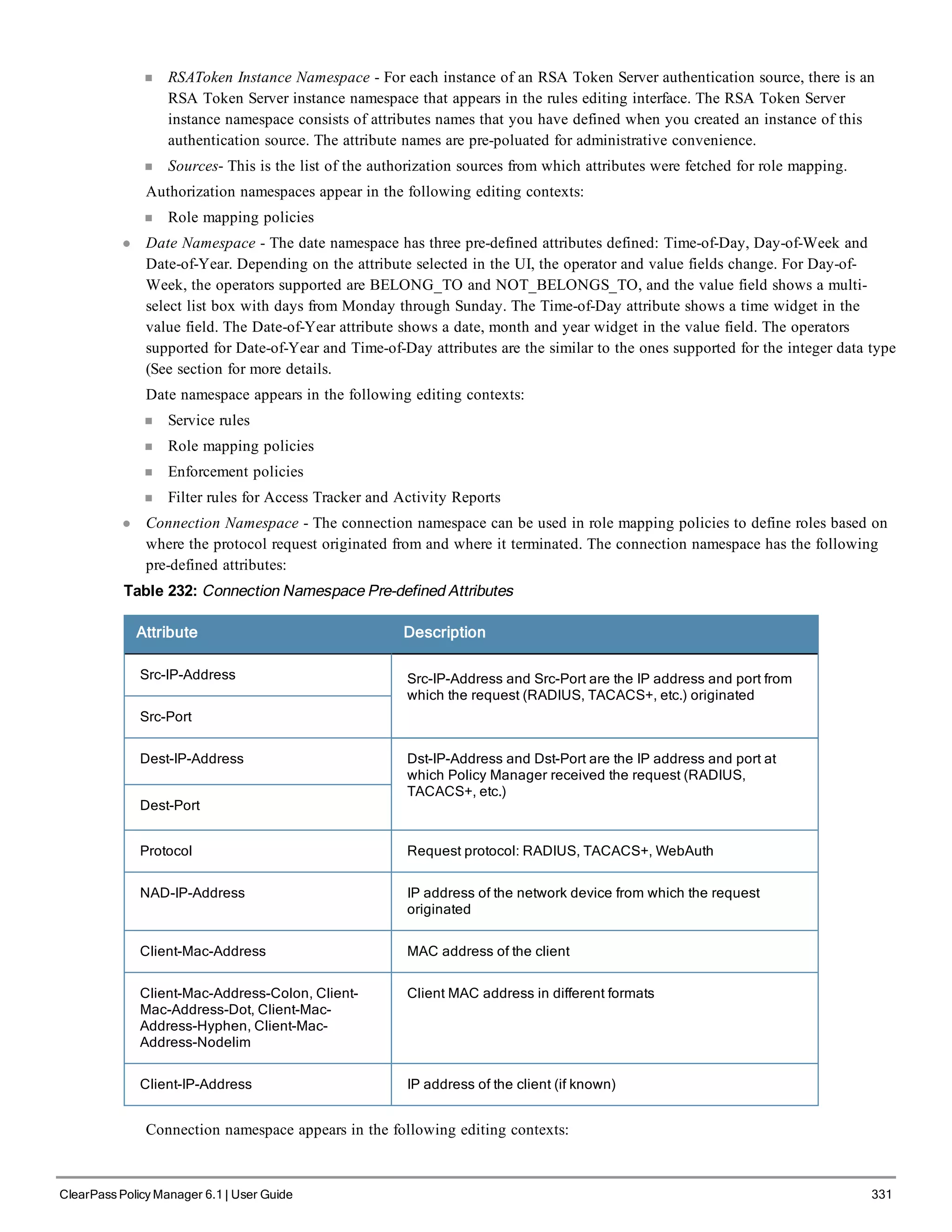 n RSAToken Instance Namespace - For each instance of an RSA Token Server authentication source, there is an
RSA Token Server instance namespace that appears in the rules editing interface. The RSA Token Server
instance namespace consists of attributes names that you have defined when you created an instance of this
authentication source. The attribute names are pre-poluated for administrative convenience.
n Sources- This is the list of the authorization sources from which attributes were fetched for role mapping.
Authorization namespaces appear in the following editing contexts:
n Role mapping policies
l Date Namespace - The date namespace has three pre-defined attributes defined: Time-of-Day, Day-of-Week and
Date-of-Year. Depending on the attribute selected in the UI, the operator and value fields change. For Day-of-
Week, the operators supported are BELONG_TO and NOT_BELONGS_TO, and the value field shows a multi-
select list box with days from Monday through Sunday. The Time-of-Day attribute shows a time widget in the
value field. The Date-of-Year attribute shows a date, month and year widget in the value field. The operators
supported for Date-of-Year and Time-of-Day attributes are the similar to the ones supported for the integer data type
(See section for more details.
Date namespace appears in the following editing contexts:
n Service rules
n Role mapping policies
n Enforcement policies
n Filter rules for Access Tracker and Activity Reports
l Connection Namespace - The connection namespace can be used in role mapping policies to define roles based on
where the protocol request originated from and where it terminated. The connection namespace has the following
pre-defined attributes:
Table 232: Connection Namespace Pre-defined Attributes
Attribute Description
Src-IP-Address Src-IP-Address and Src-Port are the IP address and port from
which the request (RADIUS, TACACS+, etc.) originated
Src-Port
Dest-IP-Address Dst-IP-Address and Dst-Port are the IP address and port at
which Policy Manager received the request (RADIUS,
TACACS+, etc.)
Dest-Port
Protocol Request protocol: RADIUS, TACACS+, WebAuth
NAD-IP-Address IP address of the network device from which the request
originated
Client-Mac-Address MAC address of the client
Client-Mac-Address-Colon, Client-
Mac-Address-Dot, Client-Mac-
Address-Hyphen, Client-Mac-
Address-Nodelim
Client MAC address in different formats
Client-IP-Address IP address of the client (if known)
Connection namespace appears in the following editing contexts:
ClearPass Policy Manager 6.1 | User Guide 331
 