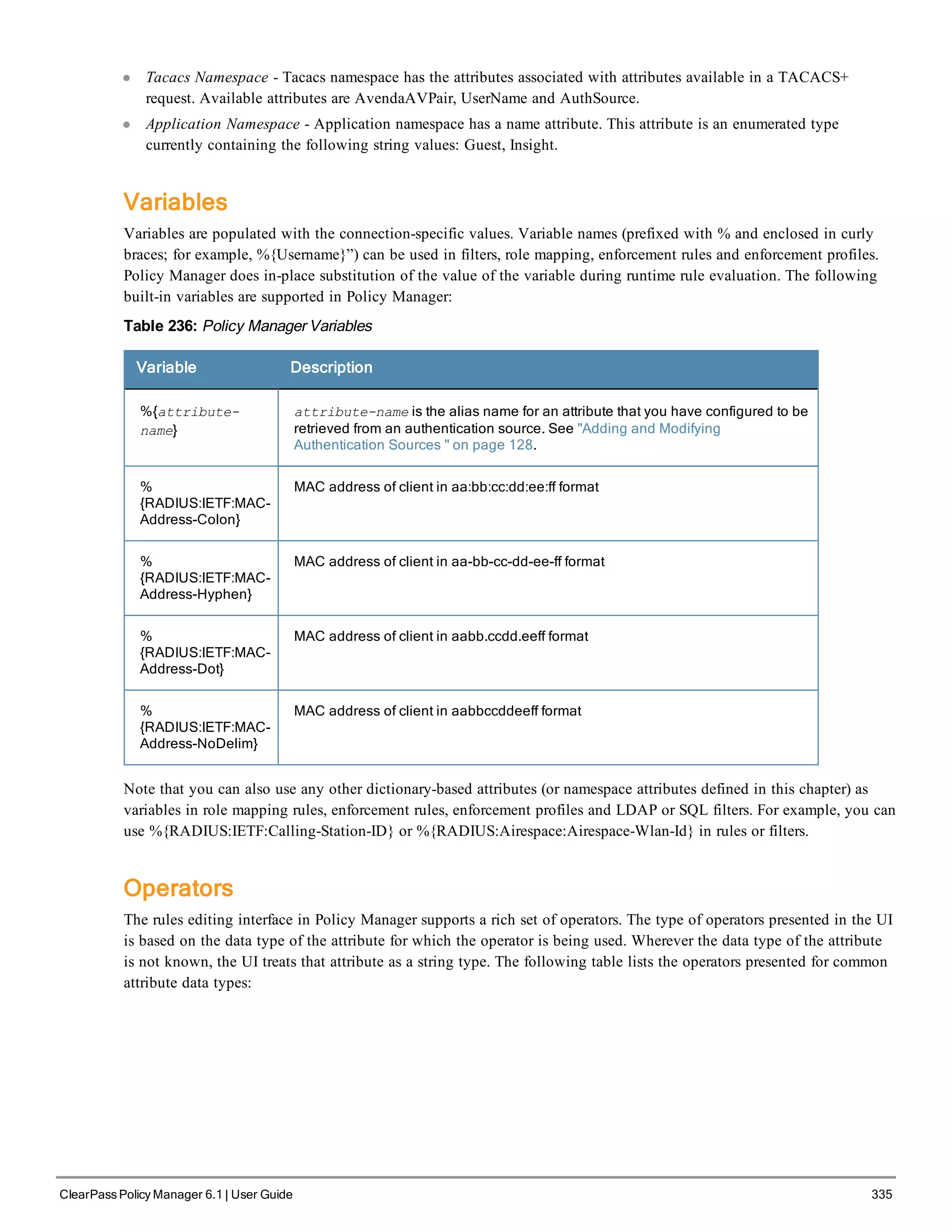 l Tacacs Namespace - Tacacs namespace has the attributes associated with attributes available in a TACACS+
request. Available attributes are AvendaAVPair, UserName and AuthSource.
l Application Namespace - Application namespace has a name attribute. This attribute is an enumerated type
currently containing the following string values: Guest, Insight.
Variables
Variables are populated with the connection-specific values. Variable names (prefixed with % and enclosed in curly
braces; for example, %{Username}”) can be used in filters, role mapping, enforcement rules and enforcement profiles.
Policy Manager does in-place substitution of the value of the variable during runtime rule evaluation. The following
built-in variables are supported in Policy Manager:
Table 236: Policy Manager Variables
Variable Description
%{attribute-
name}
attribute-name is the alias name for an attribute that you have configured to be
retrieved from an authentication source. See "Adding and Modifying
Authentication Sources " on page 128.
%
{RADIUS:IETF:MAC-
Address-Colon}
MAC address of client in aa:bb:cc:dd:ee:ff format
%
{RADIUS:IETF:MAC-
Address-Hyphen}
MAC address of client in aa-bb-cc-dd-ee-ff format
%
{RADIUS:IETF:MAC-
Address-Dot}
MAC address of client in aabb.ccdd.eeff format
%
{RADIUS:IETF:MAC-
Address-NoDelim}
MAC address of client in aabbccddeeff format
Note that you can also use any other dictionary-based attributes (or namespace attributes defined in this chapter) as
variables in role mapping rules, enforcement rules, enforcement profiles and LDAP or SQL filters. For example, you can
use %{RADIUS:IETF:Calling-Station-ID} or %{RADIUS:Airespace:Airespace-Wlan-Id} in rules or filters.
Operators
The rules editing interface in Policy Manager supports a rich set of operators. The type of operators presented in the UI
is based on the data type of the attribute for which the operator is being used. Wherever the data type of the attribute
is not known, the UI treats that attribute as a string type. The following table lists the operators presented for common
attribute data types:
ClearPass Policy Manager 6.1 | User Guide 335
 