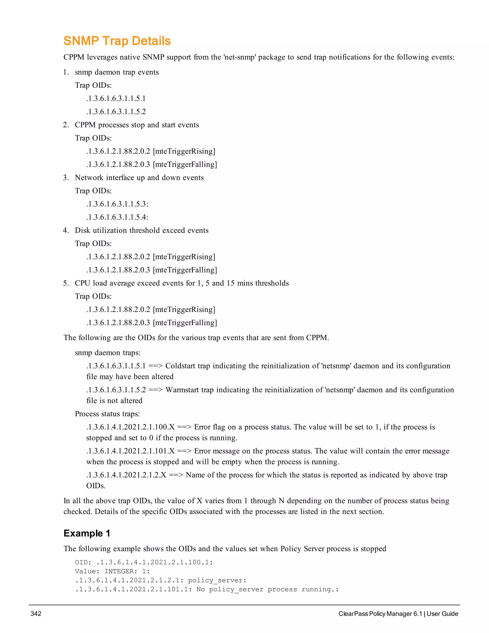 342 ClearPass Policy Manager 6.1 | User Guide
SNMP Trap Details
CPPM leverages native SNMP support from the 'net-snmp' package to send trap notifications for the following events:
1. snmp daemon trap events
Trap OIDs:
.1.3.6.1.6.3.1.1.5.1
.1.3.6.1.6.3.1.1.5.2
2. CPPM processes stop and start events
Trap OIDs:
.1.3.6.1.2.1.88.2.0.2 [mteTriggerRising]
.1.3.6.1.2.1.88.2.0.3 [mteTriggerFalling]
3. Network interface up and down events
Trap OIDs:
.1.3.6.1.6.3.1.1.5.3:
.1.3.6.1.6.3.1.1.5.4:
4. Disk utilization threshold exceed events
Trap OIDs:
.1.3.6.1.2.1.88.2.0.2 [mteTriggerRising]
.1.3.6.1.2.1.88.2.0.3 [mteTriggerFalling]
5. CPU load average exceed events for 1, 5 and 15 mins thresholds
Trap OIDs:
.1.3.6.1.2.1.88.2.0.2 [mteTriggerRising]
.1.3.6.1.2.1.88.2.0.3 [mteTriggerFalling]
The following are the OIDs for the various trap events that are sent from CPPM.
snmp daemon traps:
.1.3.6.1.6.3.1.1.5.1 ==> Coldstart trap indicating the reinitialization of 'netsnmp' daemon and its configuration
file may have been altered
.1.3.6.1.6.3.1.1.5.2 ==> Warmstart trap indicating the reinitialization of 'netsnmp' daemon and its configuration
file is not altered
Process status traps:
.1.3.6.1.4.1.2021.2.1.100.X ==> Error flag on a process status. The value will be set to 1, if the process is
stopped and set to 0 if the process is running.
.1.3.6.1.4.1.2021.2.1.101.X ==> Error message on the process status. The value will contain the error message
when the process is stopped and will be empty when the process is running.
.1.3.6.1.4.1.2021.2.1.2.X ==> Name of the process for which the status is reported as indicated by above trap
OIDs.
In all the above trap OIDs, the value of X varies from 1 through N depending on the number of process status being
checked. Details of the specific OIDs associated with the processes are listed in the next section.
Example 1
The following example shows the OIDs and the values set when Policy Server process is stopped
OID: .1.3.6.1.4.1.2021.2.1.100.1:
Value: INTEGER: 1:
.1.3.6.1.4.1.2021.2.1.2.1: policy_server:
.1.3.6.1.4.1.2021.2.1.101.1: No policy_server process running.:
 