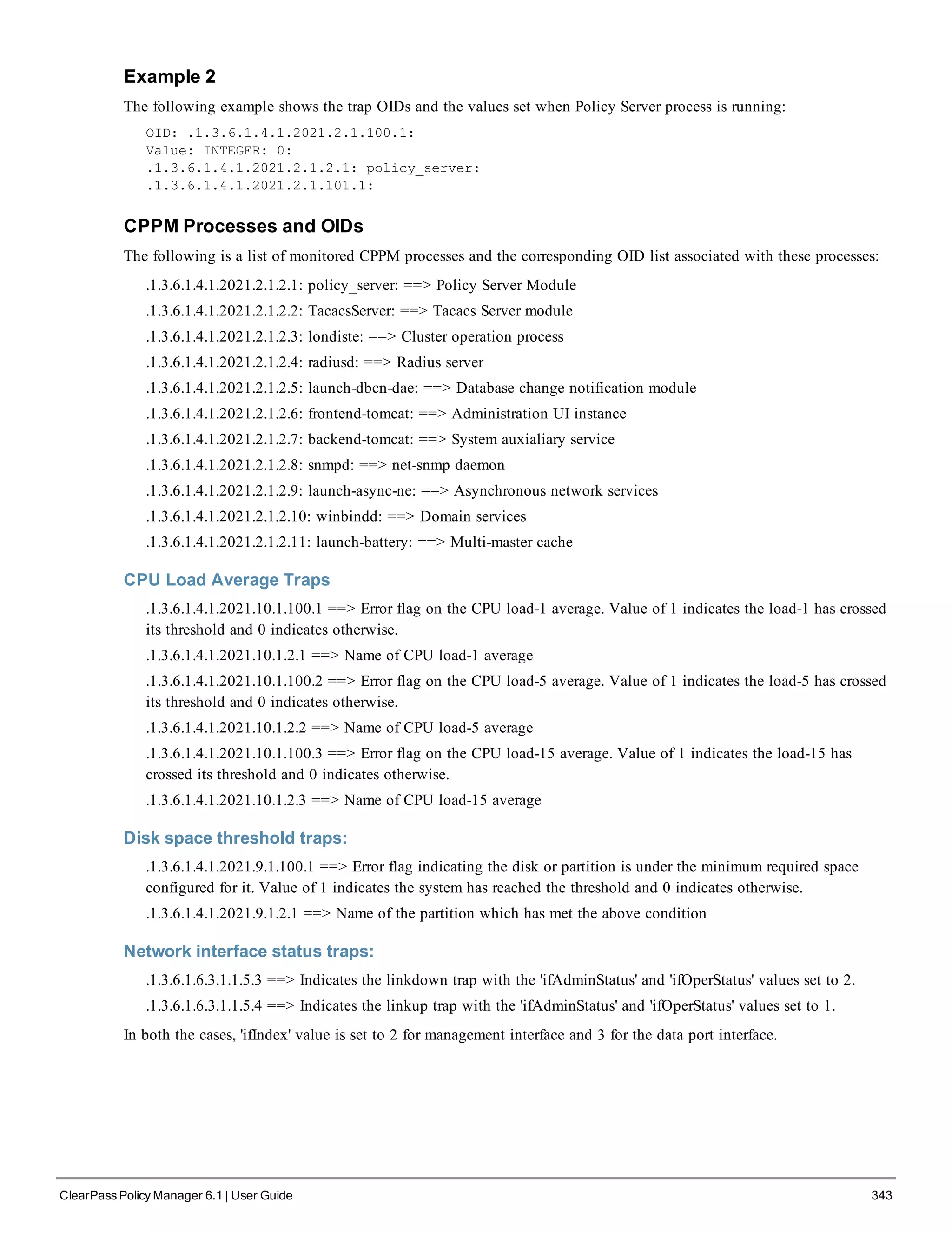 Example 2
The following example shows the trap OIDs and the values set when Policy Server process is running:
OID: .1.3.6.1.4.1.2021.2.1.100.1:
Value: INTEGER: 0:
.1.3.6.1.4.1.2021.2.1.2.1: policy_server:
.1.3.6.1.4.1.2021.2.1.101.1:
CPPM Processes and OIDs
The following is a list of monitored CPPM processes and the corresponding OID list associated with these processes:
.1.3.6.1.4.1.2021.2.1.2.1: policy_server: ==> Policy Server Module
.1.3.6.1.4.1.2021.2.1.2.2: TacacsServer: ==> Tacacs Server module
.1.3.6.1.4.1.2021.2.1.2.3: londiste: ==> Cluster operation process
.1.3.6.1.4.1.2021.2.1.2.4: radiusd: ==> Radius server
.1.3.6.1.4.1.2021.2.1.2.5: launch-dbcn-dae: ==> Database change notification module
.1.3.6.1.4.1.2021.2.1.2.6: frontend-tomcat: ==> Administration UI instance
.1.3.6.1.4.1.2021.2.1.2.7: backend-tomcat: ==> System auxialiary service
.1.3.6.1.4.1.2021.2.1.2.8: snmpd: ==> net-snmp daemon
.1.3.6.1.4.1.2021.2.1.2.9: launch-async-ne: ==> Asynchronous network services
.1.3.6.1.4.1.2021.2.1.2.10: winbindd: ==> Domain services
.1.3.6.1.4.1.2021.2.1.2.11: launch-battery: ==> Multi-master cache
CPU Load Average Traps
.1.3.6.1.4.1.2021.10.1.100.1 ==> Error flag on the CPU load-1 average. Value of 1 indicates the load-1 has crossed
its threshold and 0 indicates otherwise.
.1.3.6.1.4.1.2021.10.1.2.1 ==> Name of CPU load-1 average
.1.3.6.1.4.1.2021.10.1.100.2 ==> Error flag on the CPU load-5 average. Value of 1 indicates the load-5 has crossed
its threshold and 0 indicates otherwise.
.1.3.6.1.4.1.2021.10.1.2.2 ==> Name of CPU load-5 average
.1.3.6.1.4.1.2021.10.1.100.3 ==> Error flag on the CPU load-15 average. Value of 1 indicates the load-15 has
crossed its threshold and 0 indicates otherwise.
.1.3.6.1.4.1.2021.10.1.2.3 ==> Name of CPU load-15 average
Disk space threshold traps:
.1.3.6.1.4.1.2021.9.1.100.1 ==> Error flag indicating the disk or partition is under the minimum required space
configured for it. Value of 1 indicates the system has reached the threshold and 0 indicates otherwise.
.1.3.6.1.4.1.2021.9.1.2.1 ==> Name of the partition which has met the above condition
Network interface status traps:
.1.3.6.1.6.3.1.1.5.3 ==> Indicates the linkdown trap with the 'ifAdminStatus' and 'ifOperStatus' values set to 2.
.1.3.6.1.6.3.1.1.5.4 ==> Indicates the linkup trap with the 'ifAdminStatus' and 'ifOperStatus' values set to 1.
In both the cases, 'ifIndex' value is set to 2 for management interface and 3 for the data port interface.
ClearPass Policy Manager 6.1 | User Guide 343
 