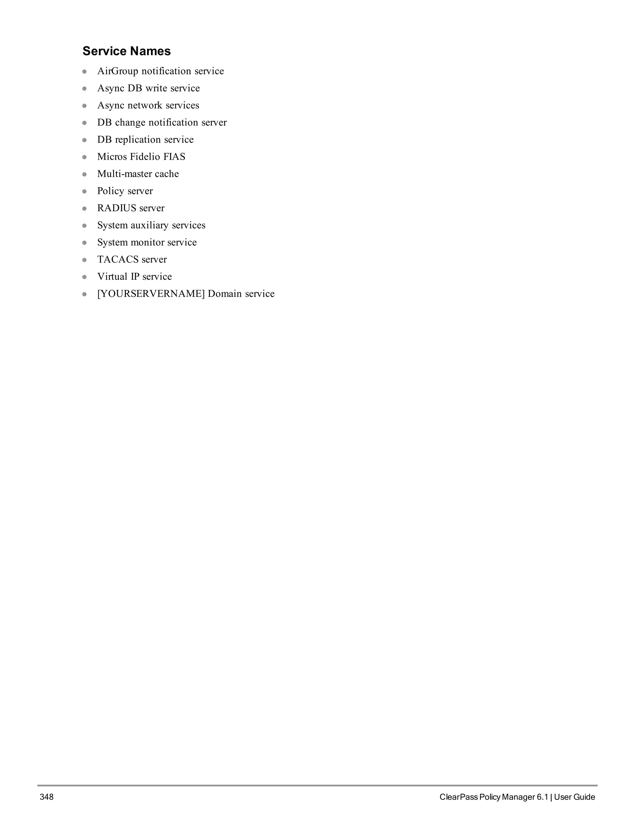348 ClearPass Policy Manager 6.1 | User Guide
Service Names
l AirGroup notification service
l Async DB write service
l Async network services
l DB change notification server
l DB replication service
l Micros Fidelio FIAS
l Multi-master cache
l Policy server
l RADIUS server
l System auxiliary services
l System monitor service
l TACACS server
l Virtual IP service
l [YOURSERVERNAME] Domain service
 