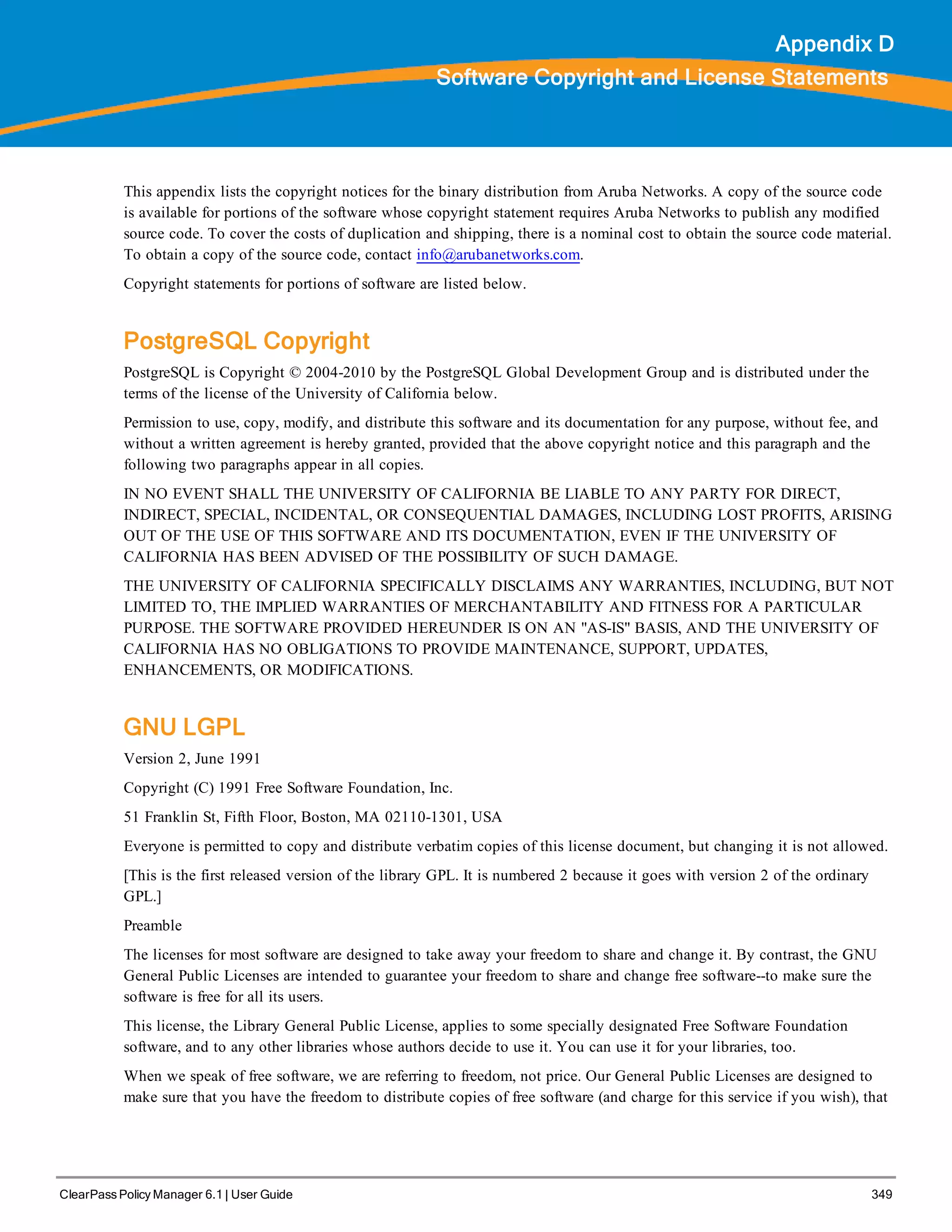 ClearPass Policy Manager 6.1 | User Guide 349
Appendix D
Software Copyright and License Statements
This appendix lists the copyright notices for the binary distribution from Aruba Networks. A copy of the source code
is available for portions of the software whose copyright statement requires Aruba Networks to publish any modified
source code. To cover the costs of duplication and shipping, there is a nominal cost to obtain the source code material.
To obtain a copy of the source code, contact info@arubanetworks.com.
Copyright statements for portions of software are listed below.
PostgreSQL Copyright
PostgreSQL is Copyright © 2004-2010 by the PostgreSQL Global Development Group and is distributed under the
terms of the license of the University of California below.
Permission to use, copy, modify, and distribute this software and its documentation for any purpose, without fee, and
without a written agreement is hereby granted, provided that the above copyright notice and this paragraph and the
following two paragraphs appear in all copies.
IN NO EVENT SHALL THE UNIVERSITY OF CALIFORNIA BE LIABLE TO ANY PARTY FOR DIRECT,
INDIRECT, SPECIAL, INCIDENTAL, OR CONSEQUENTIAL DAMAGES, INCLUDING LOST PROFITS, ARISING
OUT OF THE USE OF THIS SOFTWARE AND ITS DOCUMENTATION, EVEN IF THE UNIVERSITY OF
CALIFORNIA HAS BEEN ADVISED OF THE POSSIBILITY OF SUCH DAMAGE.
THE UNIVERSITY OF CALIFORNIA SPECIFICALLY DISCLAIMS ANY WARRANTIES, INCLUDING, BUT NOT
LIMITED TO, THE IMPLIED WARRANTIES OF MERCHANTABILITY AND FITNESS FOR A PARTICULAR
PURPOSE. THE SOFTWARE PROVIDED HEREUNDER IS ON AN "AS-IS" BASIS, AND THE UNIVERSITY OF
CALIFORNIA HAS NO OBLIGATIONS TO PROVIDE MAINTENANCE, SUPPORT, UPDATES,
ENHANCEMENTS, OR MODIFICATIONS.
GNU LGPL
Version 2, June 1991
Copyright (C) 1991 Free Software Foundation, Inc.
51 Franklin St, Fifth Floor, Boston, MA 02110-1301, USA
Everyone is permitted to copy and distribute verbatim copies of this license document, but changing it is not allowed.
[This is the first released version of the library GPL. It is numbered 2 because it goes with version 2 of the ordinary
GPL.]
Preamble
The licenses for most software are designed to take away your freedom to share and change it. By contrast, the GNU
General Public Licenses are intended to guarantee your freedom to share and change free software--to make sure the
software is free for all its users.
This license, the Library General Public License, applies to some specially designated Free Software Foundation
software, and to any other libraries whose authors decide to use it. You can use it for your libraries, too.
When we speak of free software, we are referring to freedom, not price. Our General Public Licenses are designed to
make sure that you have the freedom to distribute copies of free software (and charge for this service if you wish), that
 
