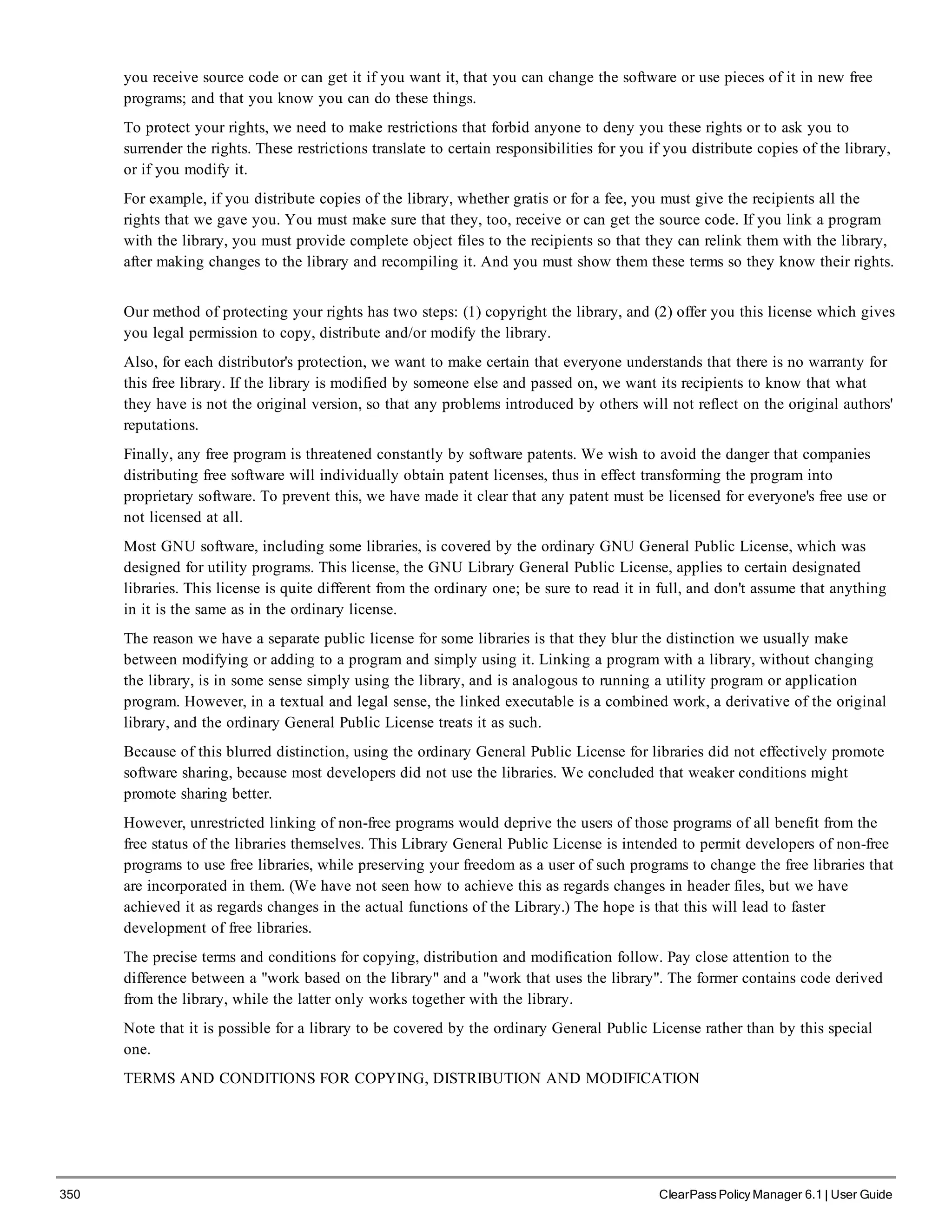 350 ClearPass Policy Manager 6.1 | User Guide
you receive source code or can get it if you want it, that you can change the software or use pieces of it in new free
programs; and that you know you can do these things.
To protect your rights, we need to make restrictions that forbid anyone to deny you these rights or to ask you to
surrender the rights. These restrictions translate to certain responsibilities for you if you distribute copies of the library,
or if you modify it.
For example, if you distribute copies of the library, whether gratis or for a fee, you must give the recipients all the
rights that we gave you. You must make sure that they, too, receive or can get the source code. If you link a program
with the library, you must provide complete object files to the recipients so that they can relink them with the library,
after making changes to the library and recompiling it. And you must show them these terms so they know their rights.
Our method of protecting your rights has two steps: (1) copyright the library, and (2) offer you this license which gives
you legal permission to copy, distribute and/or modify the library.
Also, for each distributor's protection, we want to make certain that everyone understands that there is no warranty for
this free library. If the library is modified by someone else and passed on, we want its recipients to know that what
they have is not the original version, so that any problems introduced by others will not reflect on the original authors'
reputations.
Finally, any free program is threatened constantly by software patents. We wish to avoid the danger that companies
distributing free software will individually obtain patent licenses, thus in effect transforming the program into
proprietary software. To prevent this, we have made it clear that any patent must be licensed for everyone's free use or
not licensed at all.
Most GNU software, including some libraries, is covered by the ordinary GNU General Public License, which was
designed for utility programs. This license, the GNU Library General Public License, applies to certain designated
libraries. This license is quite different from the ordinary one; be sure to read it in full, and don't assume that anything
in it is the same as in the ordinary license.
The reason we have a separate public license for some libraries is that they blur the distinction we usually make
between modifying or adding to a program and simply using it. Linking a program with a library, without changing
the library, is in some sense simply using the library, and is analogous to running a utility program or application
program. However, in a textual and legal sense, the linked executable is a combined work, a derivative of the original
library, and the ordinary General Public License treats it as such.
Because of this blurred distinction, using the ordinary General Public License for libraries did not effectively promote
software sharing, because most developers did not use the libraries. We concluded that weaker conditions might
promote sharing better.
However, unrestricted linking of non-free programs would deprive the users of those programs of all benefit from the
free status of the libraries themselves. This Library General Public License is intended to permit developers of non-free
programs to use free libraries, while preserving your freedom as a user of such programs to change the free libraries that
are incorporated in them. (We have not seen how to achieve this as regards changes in header files, but we have
achieved it as regards changes in the actual functions of the Library.) The hope is that this will lead to faster
development of free libraries.
The precise terms and conditions for copying, distribution and modification follow. Pay close attention to the
difference between a "work based on the library" and a "work that uses the library". The former contains code derived
from the library, while the latter only works together with the library.
Note that it is possible for a library to be covered by the ordinary General Public License rather than by this special
one.
TERMS AND CONDITIONS FOR COPYING, DISTRIBUTION AND MODIFICATION
 